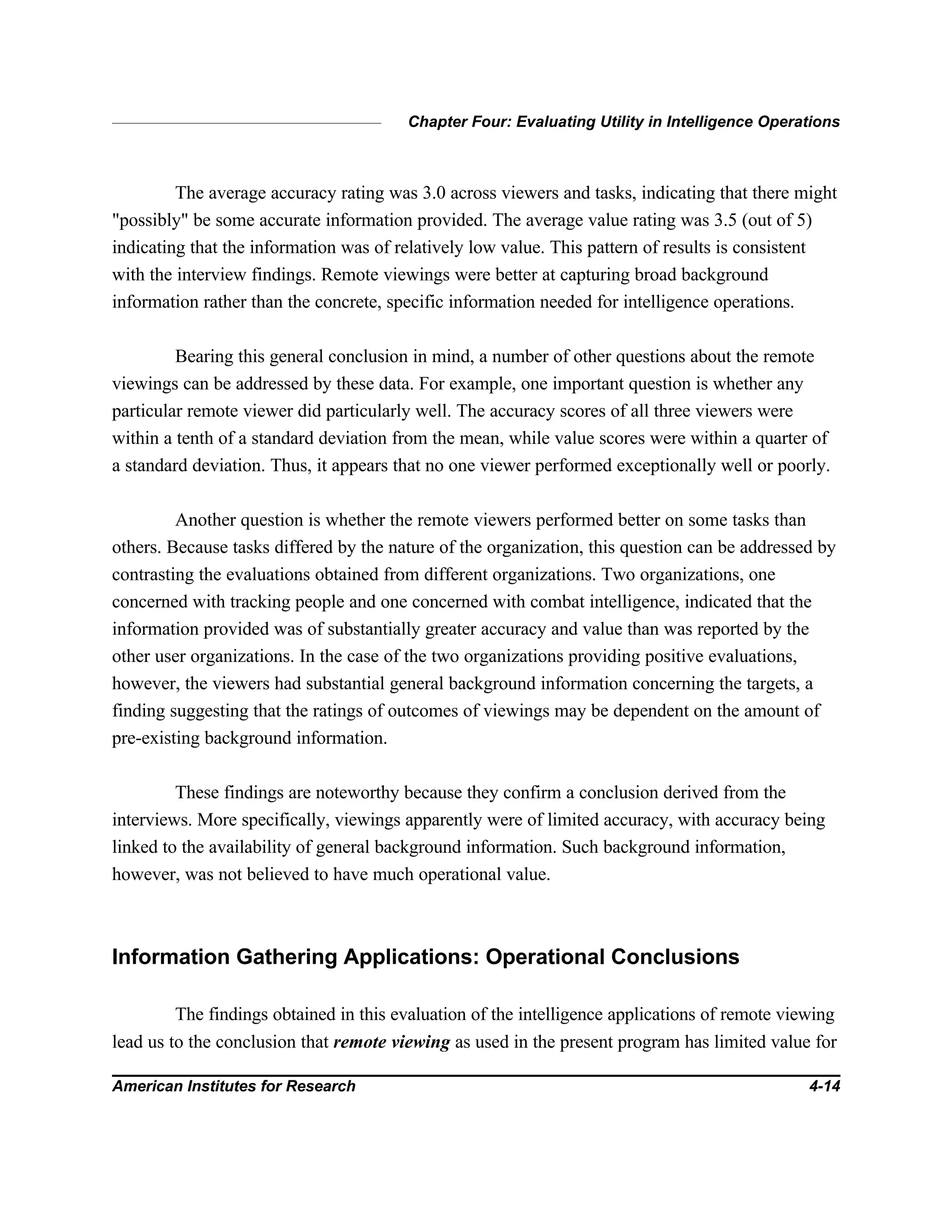Chapter Four: Evaluating Utility in Intelligence Operations
American Institutes for Research 4-14
The average accuracy rating was 3.0 across viewers and tasks, indicating that there might
"possibly" be some accurate information provided. The average value rating was 3.5 (out of 5)
indicating that the information was of relatively low value. This pattern of results is consistent
with the interview findings. Remote viewings were better at capturing broad background
information rather than the concrete, specific information needed for intelligence operations.
Bearing this general conclusion in mind, a number of other questions about the remote
viewings can be addressed by these data. For example, one important question is whether any
particular remote viewer did particularly well. The accuracy scores of all three viewers were
within a tenth of a standard deviation from the mean, while value scores were within a quarter of
a standard deviation. Thus, it appears that no one viewer performed exceptionally well or poorly.
Another question is whether the remote viewers performed better on some tasks than
others. Because tasks differed by the nature of the organization, this question can be addressed by
contrasting the evaluations obtained from different organizations. Two organizations, one
concerned with tracking people and one concerned with combat intelligence, indicated that the
information provided was of substantially greater accuracy and value than was reported by the
other user organizations. In the case of the two organizations providing positive evaluations,
however, the viewers had substantial general background information concerning the targets, a
finding suggesting that the ratings of outcomes of viewings may be dependent on the amount of
pre-existing background information.
These findings are noteworthy because they confirm a conclusion derived from the
interviews. More specifically, viewings apparently were of limited accuracy, with accuracy being
linked to the availability of general background information. Such background information,
however, was not believed to have much operational value.
Information Gathering Applications: Operational Conclusions
The findings obtained in this evaluation of the intelligence applications of remote viewing
lead us to the conclusion that remote viewing as used in the present program has limited value for
 