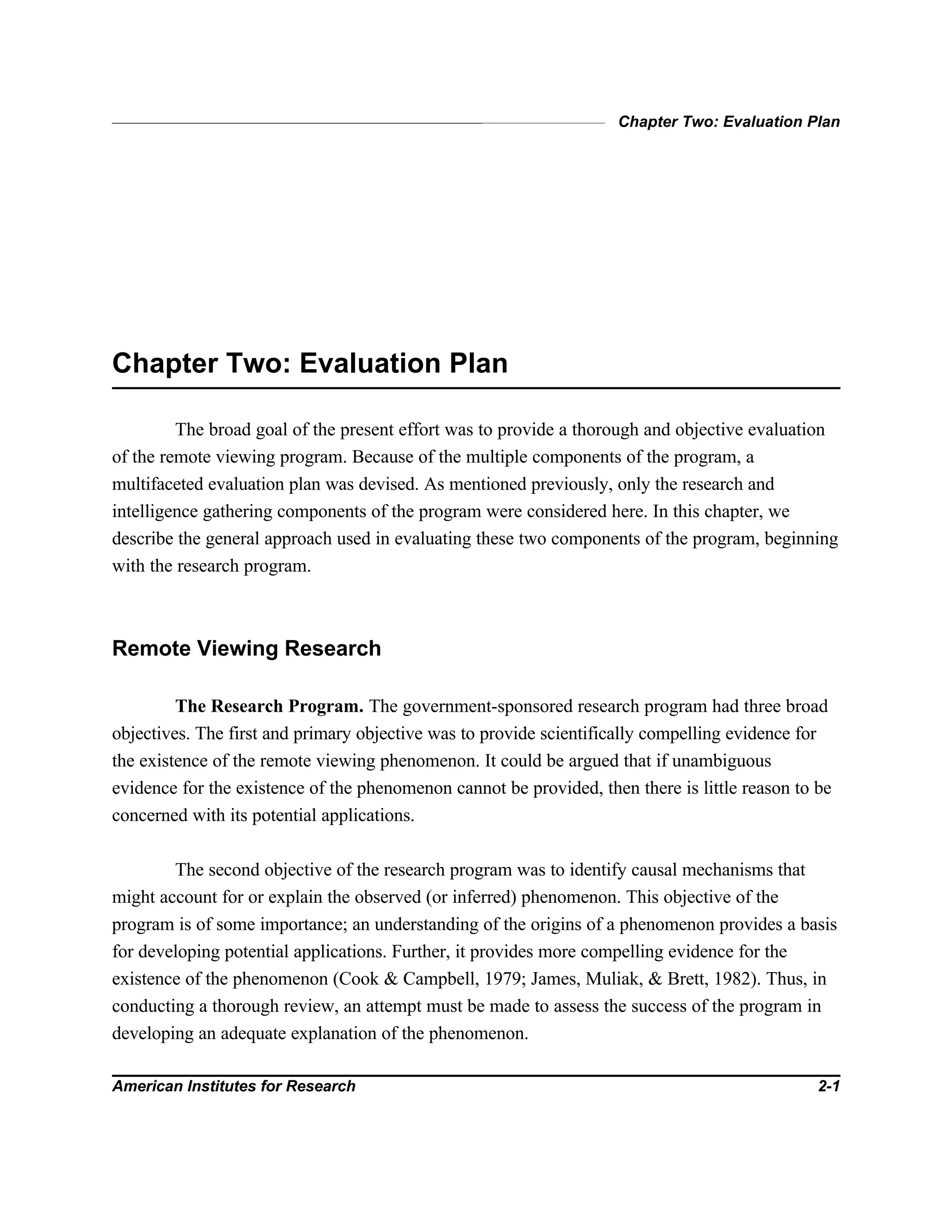 Chapter Two: Evaluation Plan
American Institutes for Research 2-1
Chapter Two: Evaluation Plan
The broad goal of the present effort was to provide a thorough and objective evaluation
of the remote viewing program. Because of the multiple components of the program, a
multifaceted evaluation plan was devised. As mentioned previously, only the research and
intelligence gathering components of the program were considered here. In this chapter, we
describe the general approach used in evaluating these two components of the program, beginning
with the research program.
Remote Viewing Research
The Research Program. The government-sponsored research program had three broad
objectives. The first and primary objective was to provide scientifically compelling evidence for
the existence of the remote viewing phenomenon. It could be argued that if unambiguous
evidence for the existence of the phenomenon cannot be provided, then there is little reason to be
concerned with its potential applications.
The second objective of the research program was to identify causal mechanisms that
might account for or explain the observed (or inferred) phenomenon. This objective of the
program is of some importance; an understanding of the origins of a phenomenon provides a basis
for developing potential applications. Further, it provides more compelling evidence for the
existence of the phenomenon (Cook & Campbell, 1979; James, Muliak, & Brett, 1982). Thus, in
conducting a thorough review, an attempt must be made to assess the success of the program in
developing an adequate explanation of the phenomenon.
 