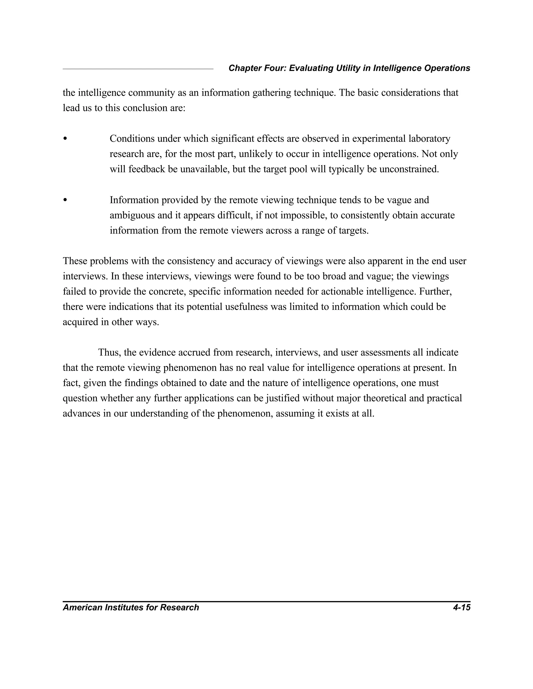 Chapter Four: Evaluating Utility in Intelligence Operations
American Institutes for Research 4-15
the intelligence community as an information gathering technique. The basic considerations that
lead us to this conclusion are:
• Conditions under which significant effects are observed in experimental laboratory
research are, for the most part, unlikely to occur in intelligence operations. Not only
will feedback be unavailable, but the target pool will typically be unconstrained.
• Information provided by the remote viewing technique tends to be vague and
ambiguous and it appears difficult, if not impossible, to consistently obtain accurate
information from the remote viewers across a range of targets.
These problems with the consistency and accuracy of viewings were also apparent in the end user
interviews. In these interviews, viewings were found to be too broad and vague; the viewings
failed to provide the concrete, specific information needed for actionable intelligence. Further,
there were indications that its potential usefulness was limited to information which could be
acquired in other ways.
Thus, the evidence accrued from research, interviews, and user assessments all indicate
that the remote viewing phenomenon has no real value for intelligence operations at present. In
fact, given the findings obtained to date and the nature of intelligence operations, one must
question whether any further applications can be justified without major theoretical and practical
advances in our understanding of the phenomenon, assuming it exists at all.
 