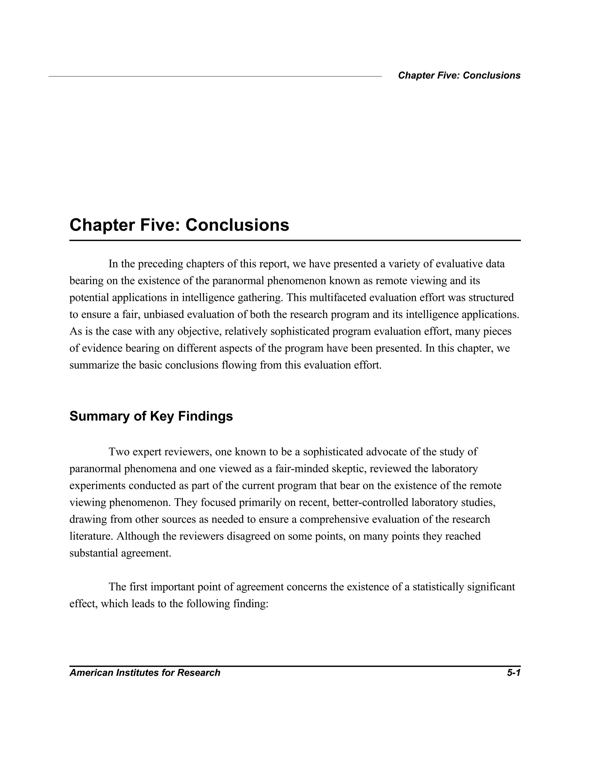 Chapter Five: Conclusions
American Institutes for Research 5-1
Chapter Five: Conclusions
In the preceding chapters of this report, we have presented a variety of evaluative data
bearing on the existence of the paranormal phenomenon known as remote viewing and its
potential applications in intelligence gathering. This multifaceted evaluation effort was structured
to ensure a fair, unbiased evaluation of both the research program and its intelligence applications.
As is the case with any objective, relatively sophisticated program evaluation effort, many pieces
of evidence bearing on different aspects of the program have been presented. In this chapter, we
summarize the basic conclusions flowing from this evaluation effort.
Summary of Key Findings
Two expert reviewers, one known to be a sophisticated advocate of the study of
paranormal phenomena and one viewed as a fair-minded skeptic, reviewed the laboratory
experiments conducted as part of the current program that bear on the existence of the remote
viewing phenomenon. They focused primarily on recent, better-controlled laboratory studies,
drawing from other sources as needed to ensure a comprehensive evaluation of the research
literature. Although the reviewers disagreed on some points, on many points they reached
substantial agreement.
The first important point of agreement concerns the existence of a statistically significant
effect, which leads to the following finding:
 