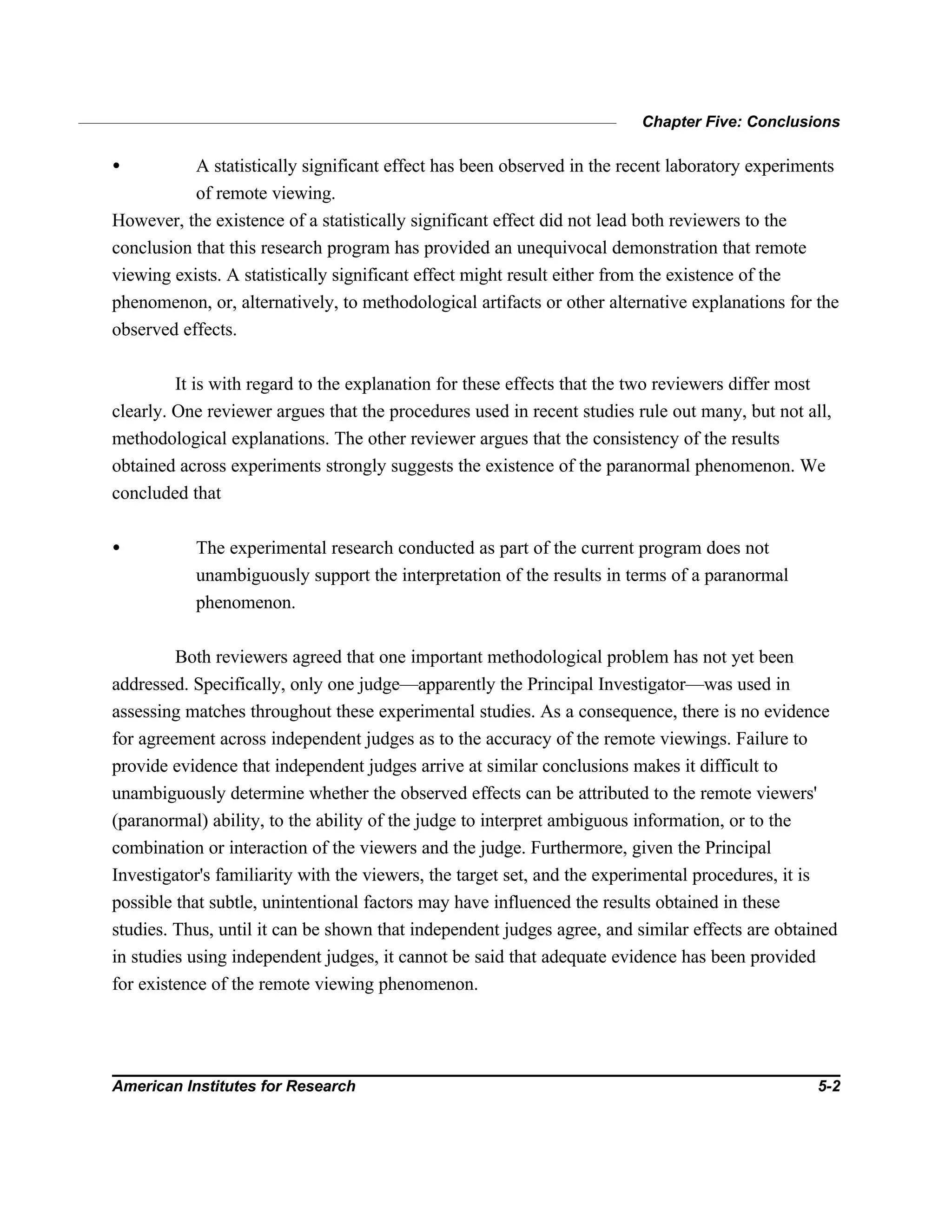 Chapter Five: Conclusions
American Institutes for Research 5-2
• A statistically significant effect has been observed in the recent laboratory experiments
of remote viewing.
However, the existence of a statistically significant effect did not lead both reviewers to the
conclusion that this research program has provided an unequivocal demonstration that remote
viewing exists. A statistically significant effect might result either from the existence of the
phenomenon, or, alternatively, to methodological artifacts or other alternative explanations for the
observed effects.
It is with regard to the explanation for these effects that the two reviewers differ most
clearly. One reviewer argues that the procedures used in recent studies rule out many, but not all,
methodological explanations. The other reviewer argues that the consistency of the results
obtained across experiments strongly suggests the existence of the paranormal phenomenon. We
concluded that
• The experimental research conducted as part of the current program does not
unambiguously support the interpretation of the results in terms of a paranormal
phenomenon.
Both reviewers agreed that one important methodological problem has not yet been
addressed. Specifically, only one judge—apparently the Principal Investigator—was used in
assessing matches throughout these experimental studies. As a consequence, there is no evidence
for agreement across independent judges as to the accuracy of the remote viewings. Failure to
provide evidence that independent judges arrive at similar conclusions makes it difficult to
unambiguously determine whether the observed effects can be attributed to the remote viewers'
(paranormal) ability, to the ability of the judge to interpret ambiguous information, or to the
combination or interaction of the viewers and the judge. Furthermore, given the Principal
Investigator's familiarity with the viewers, the target set, and the experimental procedures, it is
possible that subtle, unintentional factors may have influenced the results obtained in these
studies. Thus, until it can be shown that independent judges agree, and similar effects are obtained
in studies using independent judges, it cannot be said that adequate evidence has been provided
for existence of the remote viewing phenomenon.
 