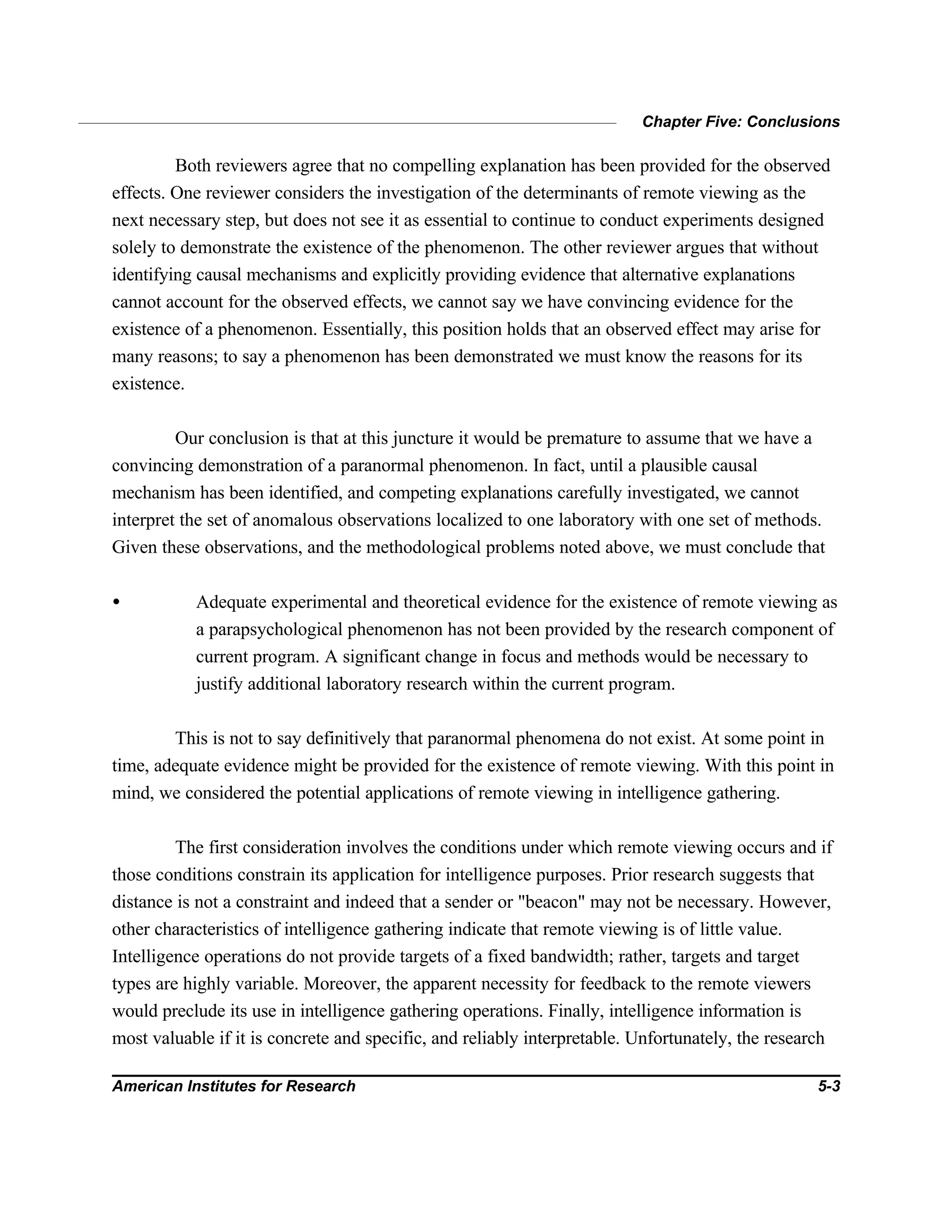 Chapter Five: Conclusions
American Institutes for Research 5-3
Both reviewers agree that no compelling explanation has been provided for the observed
effects. One reviewer considers the investigation of the determinants of remote viewing as the
next necessary step, but does not see it as essential to continue to conduct experiments designed
solely to demonstrate the existence of the phenomenon. The other reviewer argues that without
identifying causal mechanisms and explicitly providing evidence that alternative explanations
cannot account for the observed effects, we cannot say we have convincing evidence for the
existence of a phenomenon. Essentially, this position holds that an observed effect may arise for
many reasons; to say a phenomenon has been demonstrated we must know the reasons for its
existence.
Our conclusion is that at this juncture it would be premature to assume that we have a
convincing demonstration of a paranormal phenomenon. In fact, until a plausible causal
mechanism has been identified, and competing explanations carefully investigated, we cannot
interpret the set of anomalous observations localized to one laboratory with one set of methods.
Given these observations, and the methodological problems noted above, we must conclude that
• Adequate experimental and theoretical evidence for the existence of remote viewing as
a parapsychological phenomenon has not been provided by the research component of
current program. A significant change in focus and methods would be necessary to
justify additional laboratory research within the current program.
This is not to say definitively that paranormal phenomena do not exist. At some point in
time, adequate evidence might be provided for the existence of remote viewing. With this point in
mind, we considered the potential applications of remote viewing in intelligence gathering.
The first consideration involves the conditions under which remote viewing occurs and if
those conditions constrain its application for intelligence purposes. Prior research suggests that
distance is not a constraint and indeed that a sender or "beacon" may not be necessary. However,
other characteristics of intelligence gathering indicate that remote viewing is of little value.
Intelligence operations do not provide targets of a fixed bandwidth; rather, targets and target
types are highly variable. Moreover, the apparent necessity for feedback to the remote viewers
would preclude its use in intelligence gathering operations. Finally, intelligence information is
most valuable if it is concrete and specific, and reliably interpretable. Unfortunately, the research
 