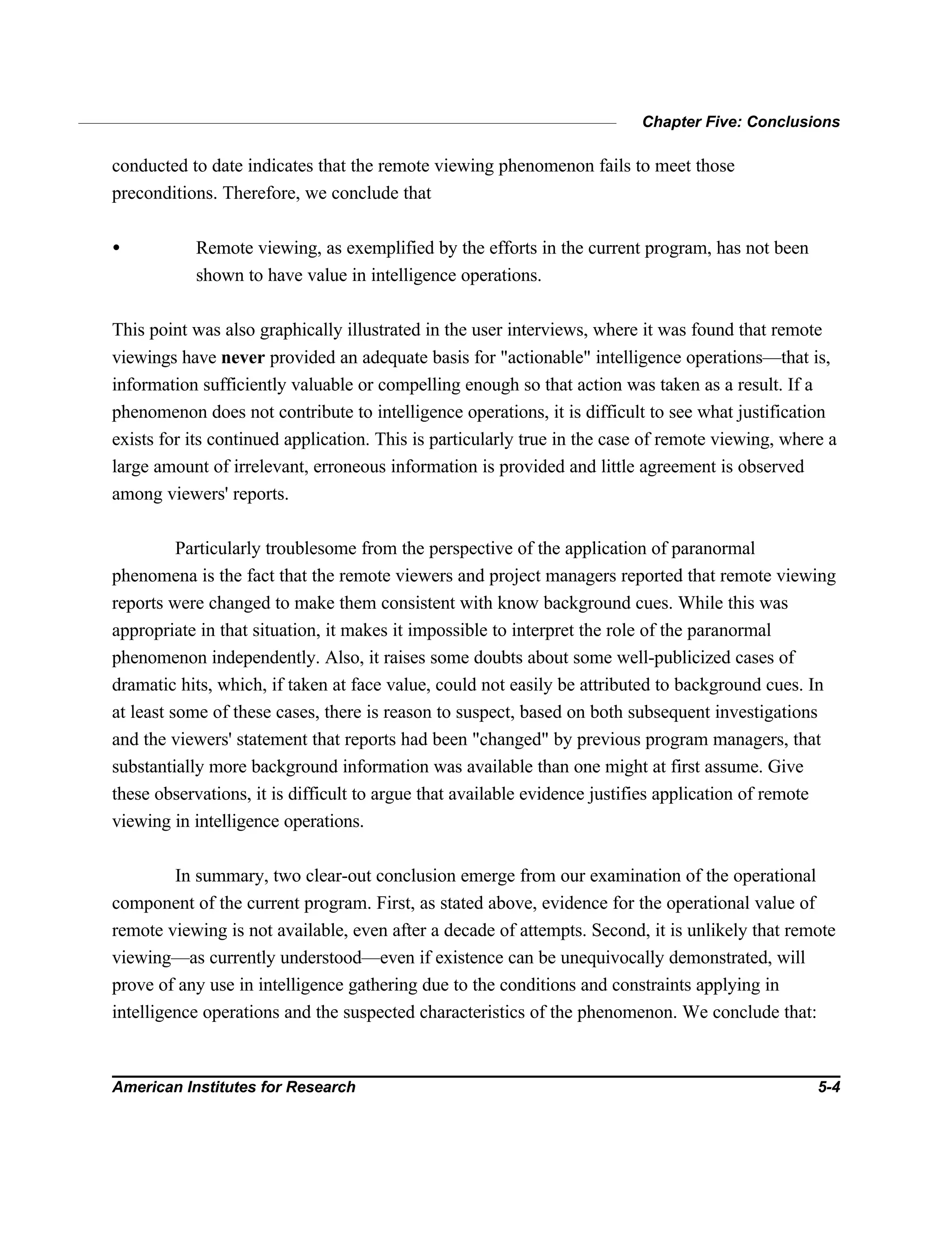Chapter Five: Conclusions
American Institutes for Research 5-4
conducted to date indicates that the remote viewing phenomenon fails to meet those
preconditions. Therefore, we conclude that
• Remote viewing, as exemplified by the efforts in the current program, has not been
shown to have value in intelligence operations.
This point was also graphically illustrated in the user interviews, where it was found that remote
viewings have never provided an adequate basis for "actionable" intelligence operations—that is,
information sufficiently valuable or compelling enough so that action was taken as a result. If a
phenomenon does not contribute to intelligence operations, it is difficult to see what justification
exists for its continued application. This is particularly true in the case of remote viewing, where a
large amount of irrelevant, erroneous information is provided and little agreement is observed
among viewers' reports.
Particularly troublesome from the perspective of the application of paranormal
phenomena is the fact that the remote viewers and project managers reported that remote viewing
reports were changed to make them consistent with know background cues. While this was
appropriate in that situation, it makes it impossible to interpret the role of the paranormal
phenomenon independently. Also, it raises some doubts about some well-publicized cases of
dramatic hits, which, if taken at face value, could not easily be attributed to background cues. In
at least some of these cases, there is reason to suspect, based on both subsequent investigations
and the viewers' statement that reports had been "changed" by previous program managers, that
substantially more background information was available than one might at first assume. Give
these observations, it is difficult to argue that available evidence justifies application of remote
viewing in intelligence operations.
In summary, two clear-out conclusion emerge from our examination of the operational
component of the current program. First, as stated above, evidence for the operational value of
remote viewing is not available, even after a decade of attempts. Second, it is unlikely that remote
viewing—as currently understood—even if existence can be unequivocally demonstrated, will
prove of any use in intelligence gathering due to the conditions and constraints applying in
intelligence operations and the suspected characteristics of the phenomenon. We conclude that:
 