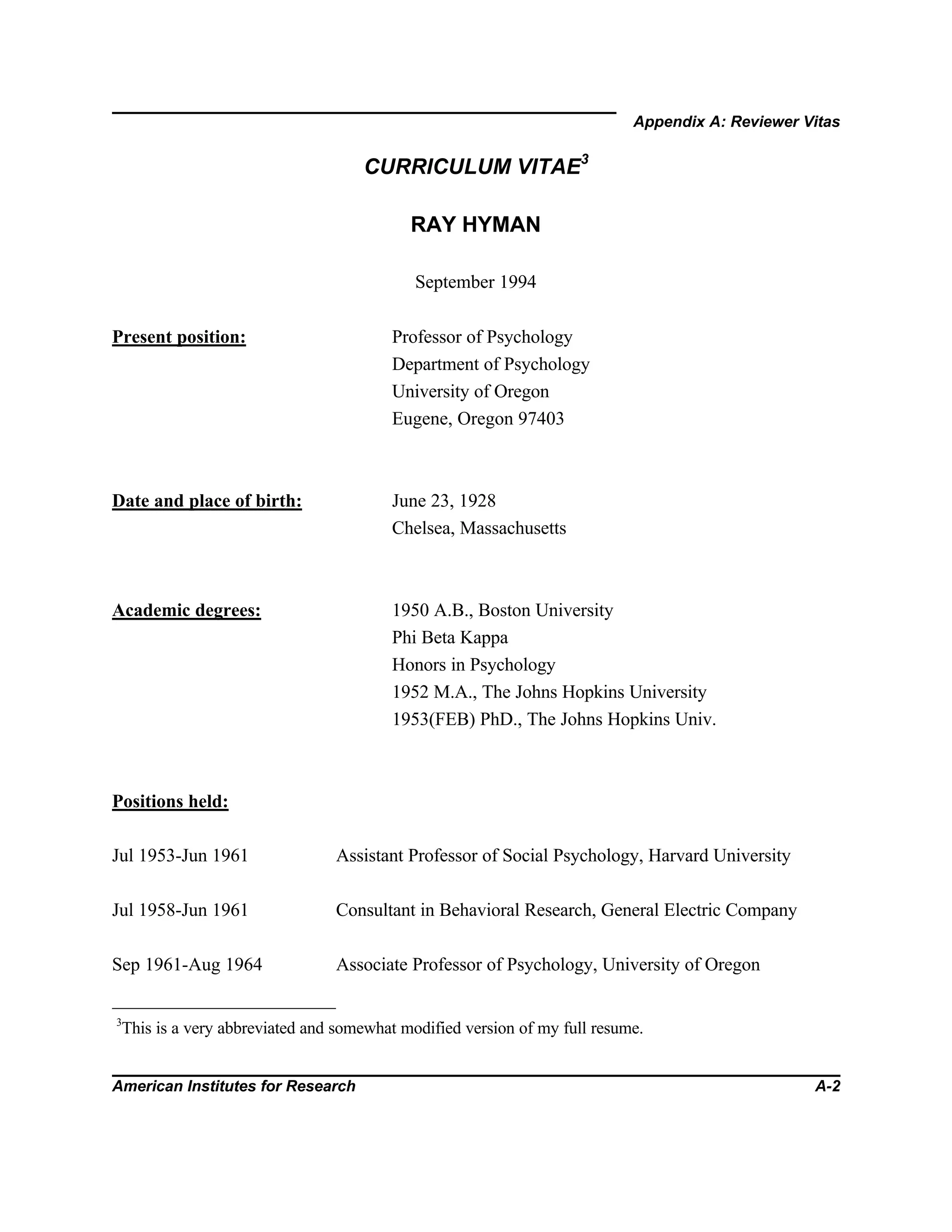 Appendix A: Reviewer Vitas
American Institutes for Research A-2
CURRICULUM VITAE3
RAY HYMAN
September 1994
Present position: Professor of Psychology
Department of Psychology
University of Oregon
Eugene, Oregon 97403
Date and place of birth: June 23, 1928
Chelsea, Massachusetts
Academic degrees: 1950 A.B., Boston University
Phi Beta Kappa
Honors in Psychology
1952 M.A., The Johns Hopkins University
1953(FEB) PhD., The Johns Hopkins Univ.
Positions held:
Jul 1953-Jun 1961 Assistant Professor of Social Psychology, Harvard University
Jul 1958-Jun 1961 Consultant in Behavioral Research, General Electric Company
Sep 1961-Aug 1964 Associate Professor of Psychology, University of Oregon
3
This is a very abbreviated and somewhat modified version of my full resume.
 