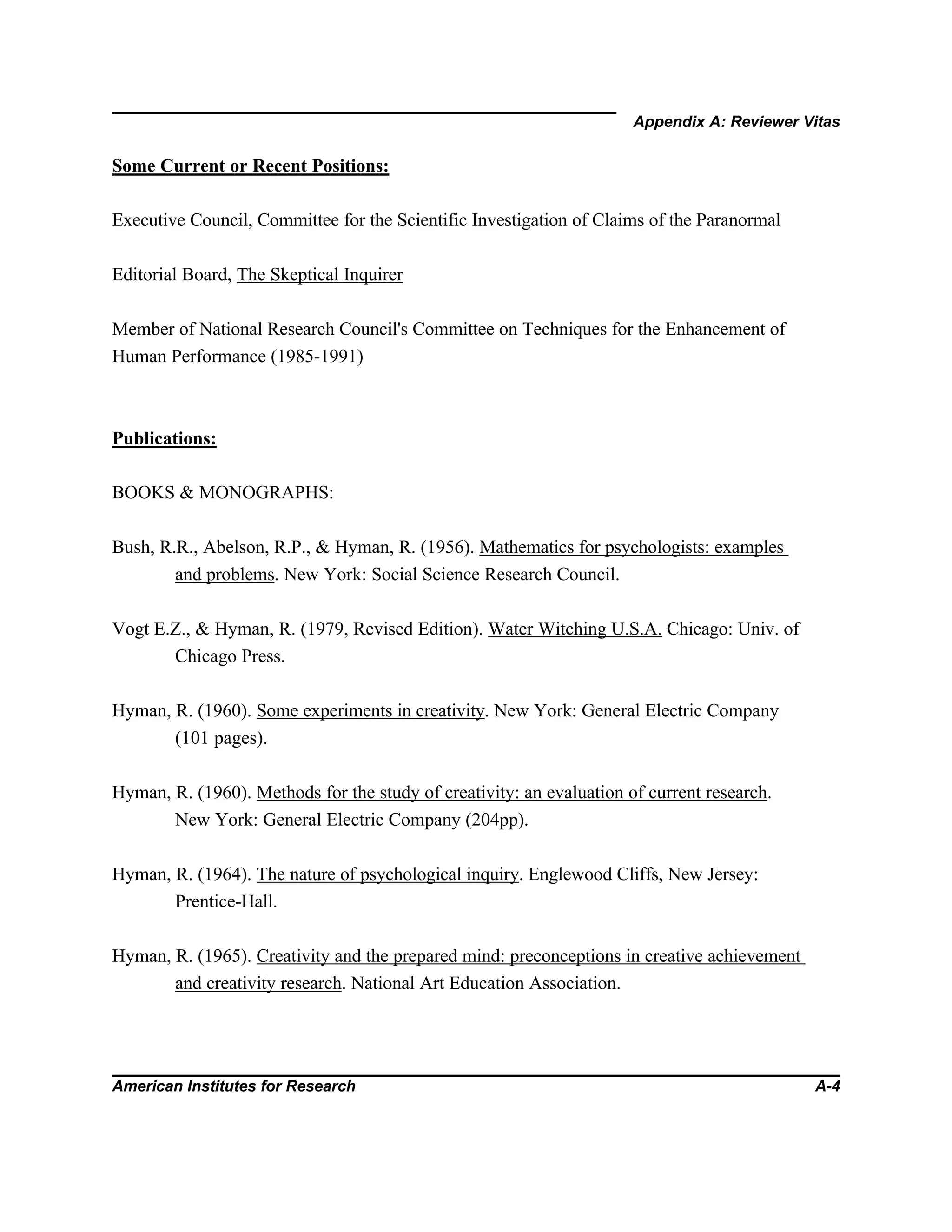 Appendix A: Reviewer Vitas
American Institutes for Research A-4
Some Current or Recent Positions:
Executive Council, Committee for the Scientific Investigation of Claims of the Paranormal
Editorial Board, The Skeptical Inquirer
Member of National Research Council's Committee on Techniques for the Enhancement of
Human Performance (1985-1991)
Publications:
BOOKS & MONOGRAPHS:
Bush, R.R., Abelson, R.P., & Hyman, R. (1956). Mathematics for psychologists: examples
and problems. New York: Social Science Research Council.
Vogt E.Z., & Hyman, R. (1979, Revised Edition). Water Witching U.S.A. Chicago: Univ. of
Chicago Press.
Hyman, R. (1960). Some experiments in creativity. New York: General Electric Company
(101 pages).
Hyman, R. (1960). Methods for the study of creativity: an evaluation of current research.
New York: General Electric Company (204pp).
Hyman, R. (1964). The nature of psychological inquiry. Englewood Cliffs, New Jersey:
Prentice-Hall.
Hyman, R. (1965). Creativity and the prepared mind: preconceptions in creative achievement
and creativity research. National Art Education Association.
 