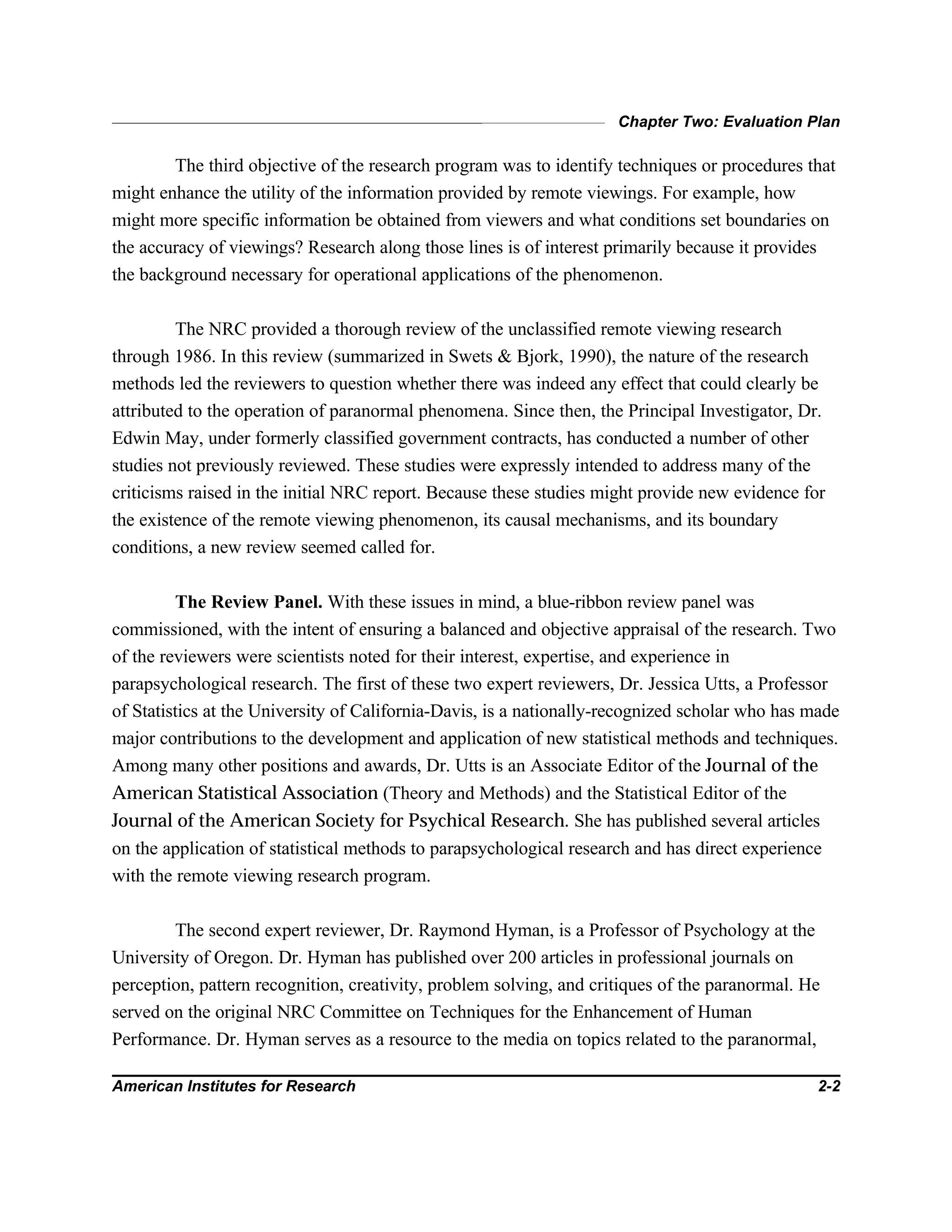Chapter Two: Evaluation Plan
American Institutes for Research 2-2
The third objective of the research program was to identify techniques or procedures that
might enhance the utility of the information provided by remote viewings. For example, how
might more specific information be obtained from viewers and what conditions set boundaries on
the accuracy of viewings? Research along those lines is of interest primarily because it provides
the background necessary for operational applications of the phenomenon.
The NRC provided a thorough review of the unclassified remote viewing research
through 1986. In this review (summarized in Swets & Bjork, 1990), the nature of the research
methods led the reviewers to question whether there was indeed any effect that could clearly be
attributed to the operation of paranormal phenomena. Since then, the Principal Investigator, Dr.
Edwin May, under formerly classified government contracts, has conducted a number of other
studies not previously reviewed. These studies were expressly intended to address many of the
criticisms raised in the initial NRC report. Because these studies might provide new evidence for
the existence of the remote viewing phenomenon, its causal mechanisms, and its boundary
conditions, a new review seemed called for.
The Review Panel. With these issues in mind, a blue-ribbon review panel was
commissioned, with the intent of ensuring a balanced and objective appraisal of the research. Two
of the reviewers were scientists noted for their interest, expertise, and experience in
parapsychological research. The first of these two expert reviewers, Dr. Jessica Utts, a Professor
of Statistics at the University of California-Davis, is a nationally-recognized scholar who has made
major contributions to the development and application of new statistical methods and techniques.
Among many other positions and awards, Dr. Utts is an Associate Editor of the Journal of the
American Statistical Association (Theory and Methods) and the Statistical Editor of the
Journal of the American Society for Psychical Research. She has published several articles
on the application of statistical methods to parapsychological research and has direct experience
with the remote viewing research program.
The second expert reviewer, Dr. Raymond Hyman, is a Professor of Psychology at the
University of Oregon. Dr. Hyman has published over 200 articles in professional journals on
perception, pattern recognition, creativity, problem solving, and critiques of the paranormal. He
served on the original NRC Committee on Techniques for the Enhancement of Human
Performance. Dr. Hyman serves as a resource to the media on topics related to the paranormal,
 