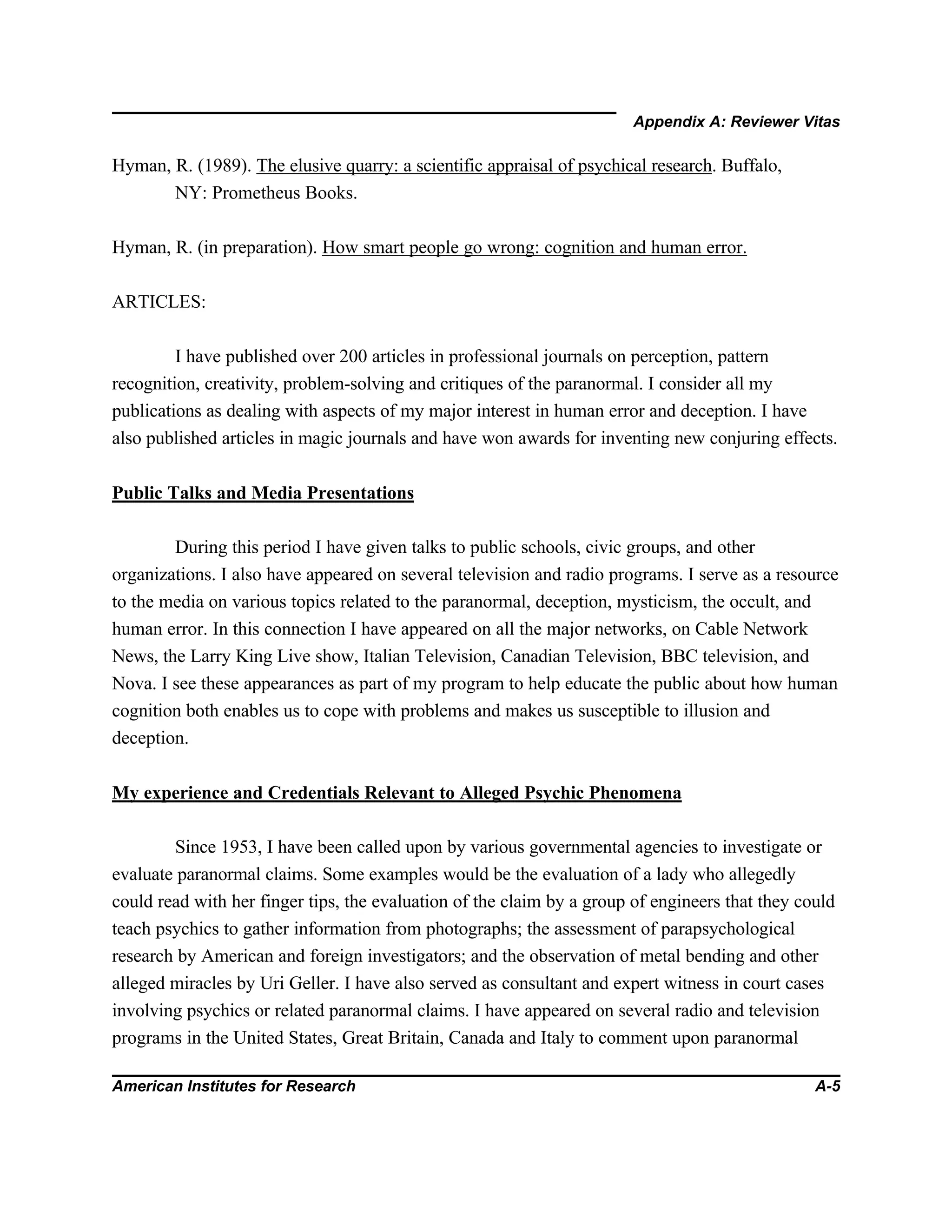 Appendix A: Reviewer Vitas
American Institutes for Research A-5
Hyman, R. (1989). The elusive quarry: a scientific appraisal of psychical research. Buffalo,
NY: Prometheus Books.
Hyman, R. (in preparation). How smart people go wrong: cognition and human error.
ARTICLES:
I have published over 200 articles in professional journals on perception, pattern
recognition, creativity, problem-solving and critiques of the paranormal. I consider all my
publications as dealing with aspects of my major interest in human error and deception. I have
also published articles in magic journals and have won awards for inventing new conjuring effects.
Public Talks and Media Presentations
During this period I have given talks to public schools, civic groups, and other
organizations. I also have appeared on several television and radio programs. I serve as a resource
to the media on various topics related to the paranormal, deception, mysticism, the occult, and
human error. In this connection I have appeared on all the major networks, on Cable Network
News, the Larry King Live show, Italian Television, Canadian Television, BBC television, and
Nova. I see these appearances as part of my program to help educate the public about how human
cognition both enables us to cope with problems and makes us susceptible to illusion and
deception.
My experience and Credentials Relevant to Alleged Psychic Phenomena
Since 1953, I have been called upon by various governmental agencies to investigate or
evaluate paranormal claims. Some examples would be the evaluation of a lady who allegedly
could read with her finger tips, the evaluation of the claim by a group of engineers that they could
teach psychics to gather information from photographs; the assessment of parapsychological
research by American and foreign investigators; and the observation of metal bending and other
alleged miracles by Uri Geller. I have also served as consultant and expert witness in court cases
involving psychics or related paranormal claims. I have appeared on several radio and television
programs in the United States, Great Britain, Canada and Italy to comment upon paranormal
 
