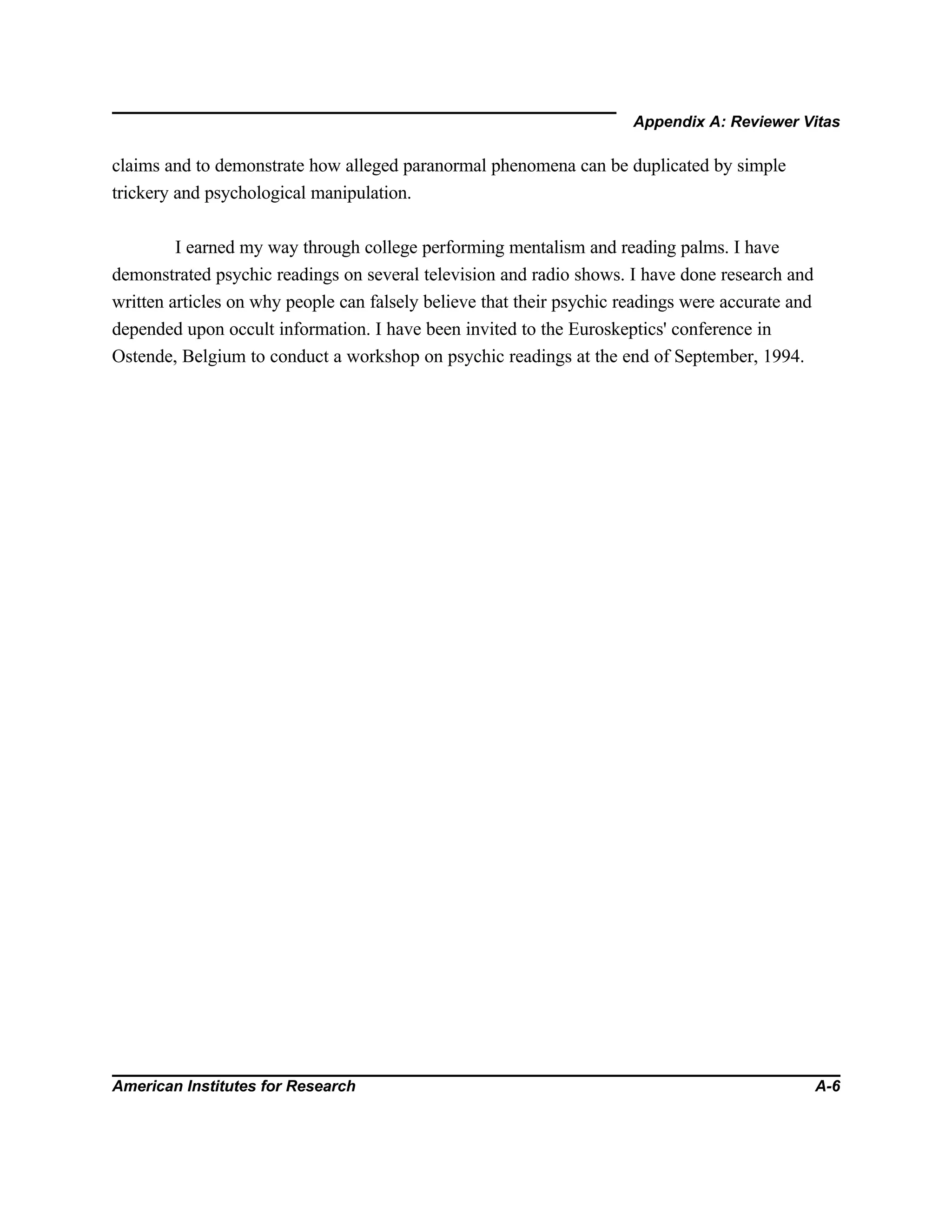 Appendix A: Reviewer Vitas
American Institutes for Research A-6
claims and to demonstrate how alleged paranormal phenomena can be duplicated by simple
trickery and psychological manipulation.
I earned my way through college performing mentalism and reading palms. I have
demonstrated psychic readings on several television and radio shows. I have done research and
written articles on why people can falsely believe that their psychic readings were accurate and
depended upon occult information. I have been invited to the Euroskeptics' conference in
Ostende, Belgium to conduct a workshop on psychic readings at the end of September, 1994.
 