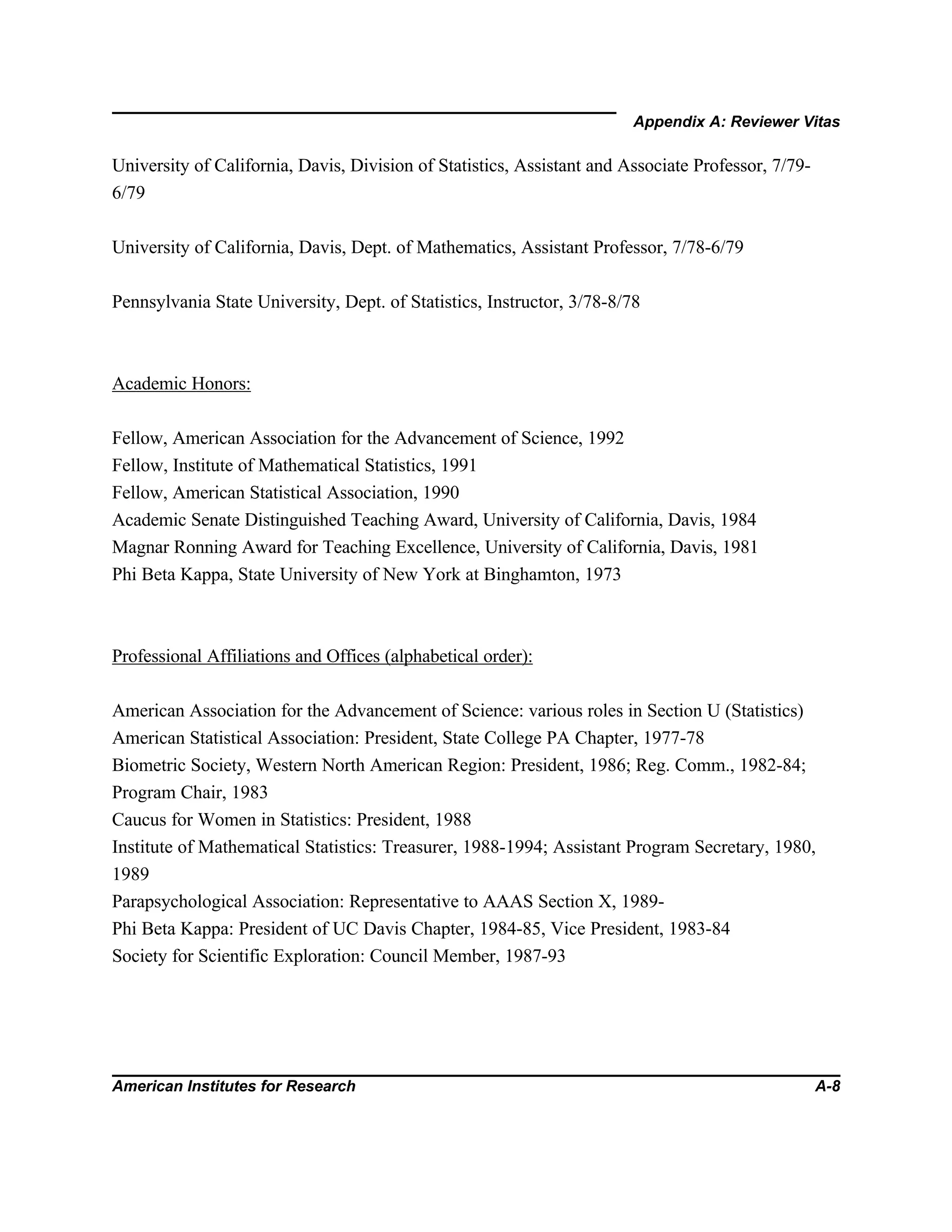 Appendix A: Reviewer Vitas
American Institutes for Research A-8
University of California, Davis, Division of Statistics, Assistant and Associate Professor, 7/79-
6/79
University of California, Davis, Dept. of Mathematics, Assistant Professor, 7/78-6/79
Pennsylvania State University, Dept. of Statistics, Instructor, 3/78-8/78
Academic Honors:
Fellow, American Association for the Advancement of Science, 1992
Fellow, Institute of Mathematical Statistics, 1991
Fellow, American Statistical Association, 1990
Academic Senate Distinguished Teaching Award, University of California, Davis, 1984
Magnar Ronning Award for Teaching Excellence, University of California, Davis, 1981
Phi Beta Kappa, State University of New York at Binghamton, 1973
Professional Affiliations and Offices (alphabetical order):
American Association for the Advancement of Science: various roles in Section U (Statistics)
American Statistical Association: President, State College PA Chapter, 1977-78
Biometric Society, Western North American Region: President, 1986; Reg. Comm., 1982-84;
Program Chair, 1983
Caucus for Women in Statistics: President, 1988
Institute of Mathematical Statistics: Treasurer, 1988-1994; Assistant Program Secretary, 1980,
1989
Parapsychological Association: Representative to AAAS Section X, 1989-
Phi Beta Kappa: President of UC Davis Chapter, 1984-85, Vice President, 1983-84
Society for Scientific Exploration: Council Member, 1987-93
 