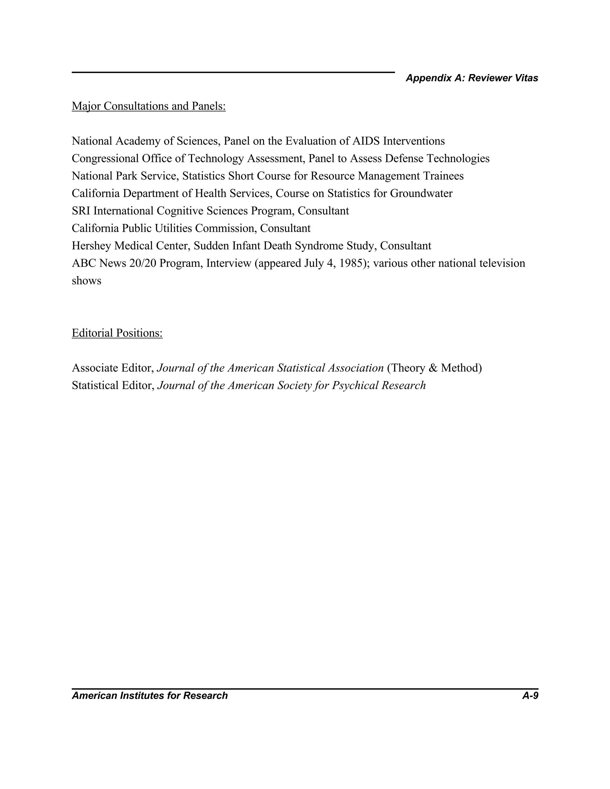Appendix A: Reviewer Vitas
American Institutes for Research A-9
Major Consultations and Panels:
National Academy of Sciences, Panel on the Evaluation of AIDS Interventions
Congressional Office of Technology Assessment, Panel to Assess Defense Technologies
National Park Service, Statistics Short Course for Resource Management Trainees
California Department of Health Services, Course on Statistics for Groundwater
SRI International Cognitive Sciences Program, Consultant
California Public Utilities Commission, Consultant
Hershey Medical Center, Sudden Infant Death Syndrome Study, Consultant
ABC News 20/20 Program, Interview (appeared July 4, 1985); various other national television
shows
Editorial Positions:
Associate Editor, Journal of the American Statistical Association (Theory & Method)
Statistical Editor, Journal of the American Society for Psychical Research
 
