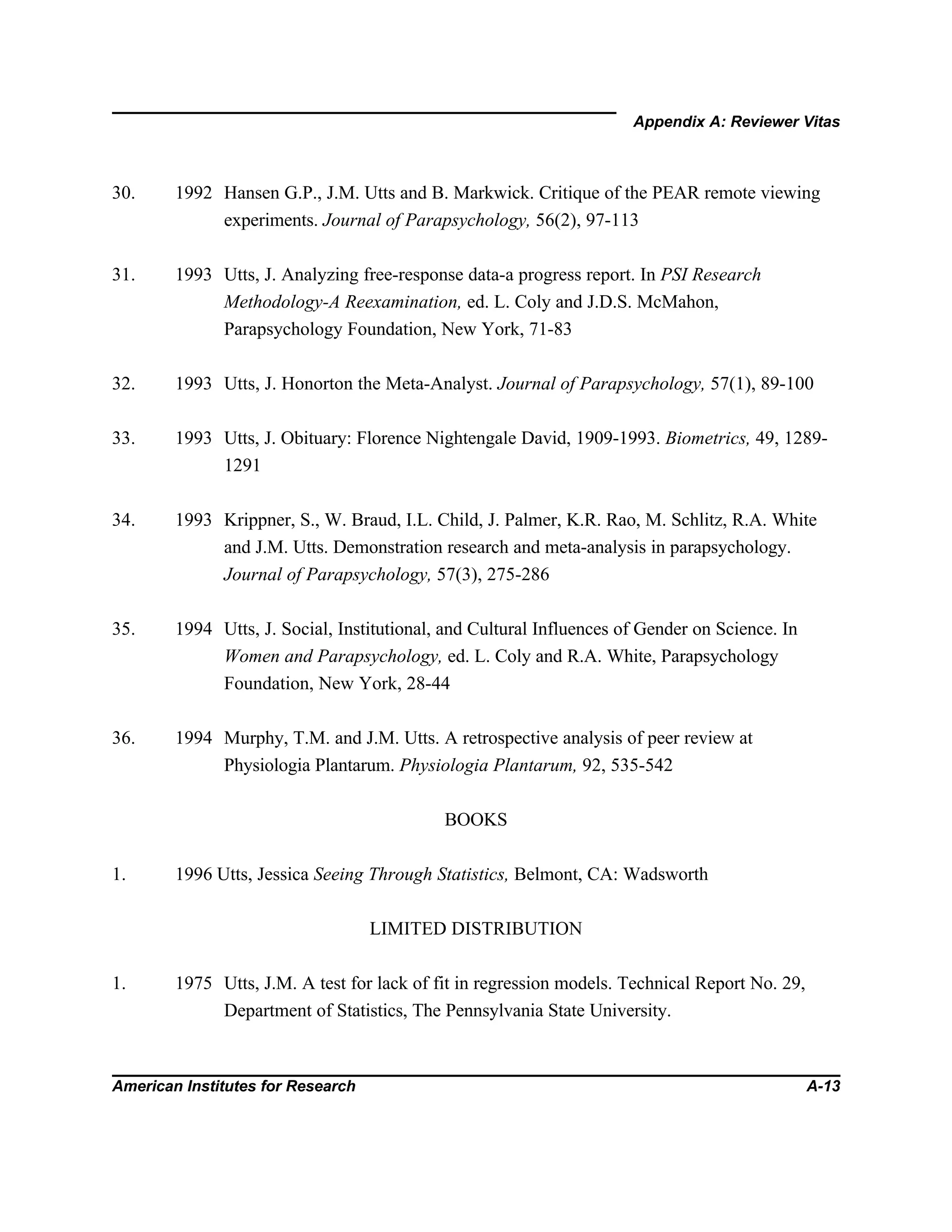 Appendix A: Reviewer Vitas
American Institutes for Research A-13
30. 1992 Hansen G.P., J.M. Utts and B. Markwick. Critique of the PEAR remote viewing
experiments. Journal of Parapsychology, 56(2), 97-113
31. 1993 Utts, J. Analyzing free-response data-a progress report. In PSI Research
Methodology-A Reexamination, ed. L. Coly and J.D.S. McMahon,
Parapsychology Foundation, New York, 71-83
32. 1993 Utts, J. Honorton the Meta-Analyst. Journal of Parapsychology, 57(1), 89-100
33. 1993 Utts, J. Obituary: Florence Nightengale David, 1909-1993. Biometrics, 49, 1289-
1291
34. 1993 Krippner, S., W. Braud, I.L. Child, J. Palmer, K.R. Rao, M. Schlitz, R.A. White
and J.M. Utts. Demonstration research and meta-analysis in parapsychology.
Journal of Parapsychology, 57(3), 275-286
35. 1994 Utts, J. Social, Institutional, and Cultural Influences of Gender on Science. In
Women and Parapsychology, ed. L. Coly and R.A. White, Parapsychology
Foundation, New York, 28-44
36. 1994 Murphy, T.M. and J.M. Utts. A retrospective analysis of peer review at
Physiologia Plantarum. Physiologia Plantarum, 92, 535-542
BOOKS
1. 1996 Utts, Jessica Seeing Through Statistics, Belmont, CA: Wadsworth
LIMITED DISTRIBUTION
1. 1975 Utts, J.M. A test for lack of fit in regression models. Technical Report No. 29,
Department of Statistics, The Pennsylvania State University.
 