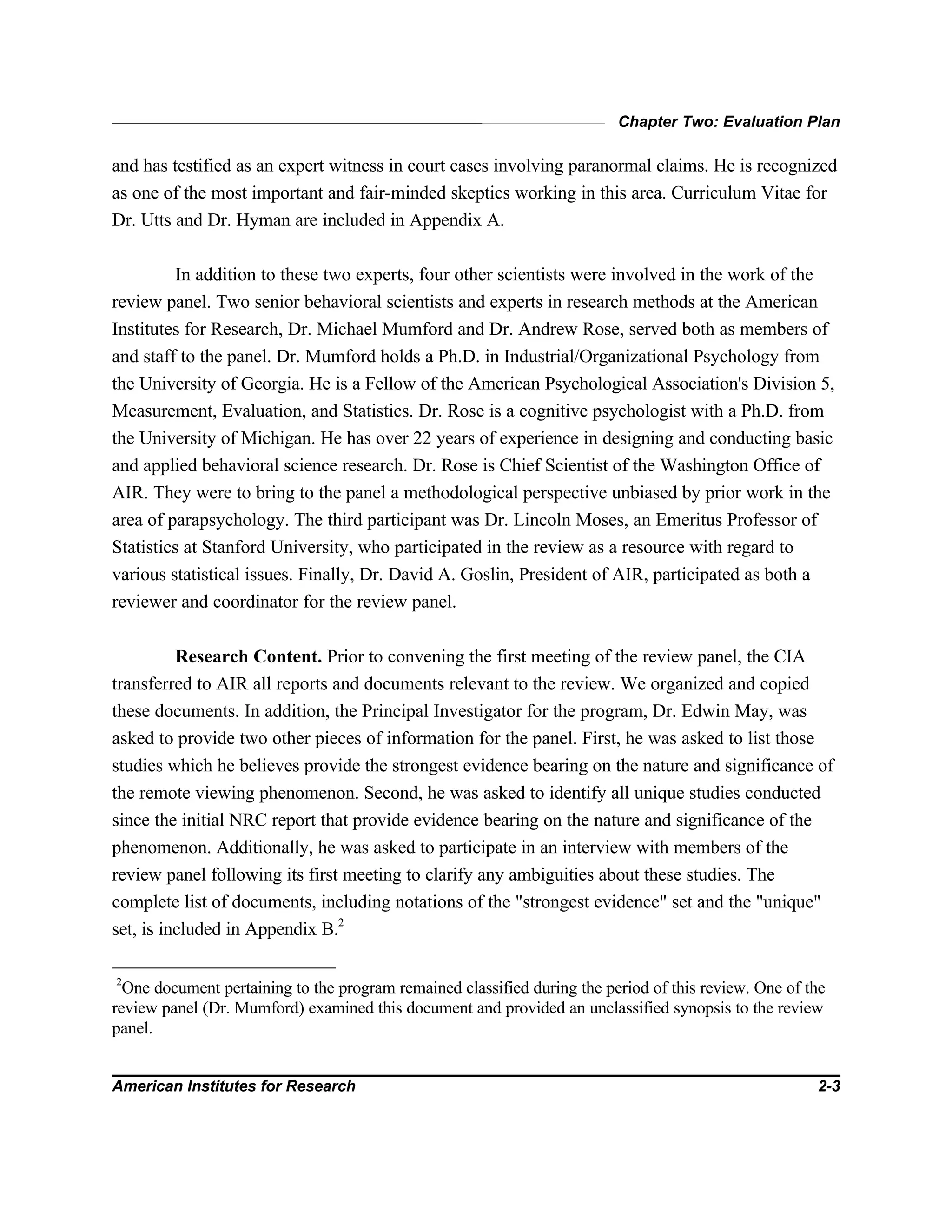 Chapter Two: Evaluation Plan
American Institutes for Research 2-3
and has testified as an expert witness in court cases involving paranormal claims. He is recognized
as one of the most important and fair-minded skeptics working in this area. Curriculum Vitae for
Dr. Utts and Dr. Hyman are included in Appendix A.
In addition to these two experts, four other scientists were involved in the work of the
review panel. Two senior behavioral scientists and experts in research methods at the American
Institutes for Research, Dr. Michael Mumford and Dr. Andrew Rose, served both as members of
and staff to the panel. Dr. Mumford holds a Ph.D. in Industrial/Organizational Psychology from
the University of Georgia. He is a Fellow of the American Psychological Association's Division 5,
Measurement, Evaluation, and Statistics. Dr. Rose is a cognitive psychologist with a Ph.D. from
the University of Michigan. He has over 22 years of experience in designing and conducting basic
and applied behavioral science research. Dr. Rose is Chief Scientist of the Washington Office of
AIR. They were to bring to the panel a methodological perspective unbiased by prior work in the
area of parapsychology. The third participant was Dr. Lincoln Moses, an Emeritus Professor of
Statistics at Stanford University, who participated in the review as a resource with regard to
various statistical issues. Finally, Dr. David A. Goslin, President of AIR, participated as both a
reviewer and coordinator for the review panel.
Research Content. Prior to convening the first meeting of the review panel, the CIA
transferred to AIR all reports and documents relevant to the review. We organized and copied
these documents. In addition, the Principal Investigator for the program, Dr. Edwin May, was
asked to provide two other pieces of information for the panel. First, he was asked to list those
studies which he believes provide the strongest evidence bearing on the nature and significance of
the remote viewing phenomenon. Second, he was asked to identify all unique studies conducted
since the initial NRC report that provide evidence bearing on the nature and significance of the
phenomenon. Additionally, he was asked to participate in an interview with members of the
review panel following its first meeting to clarify any ambiguities about these studies. The
complete list of documents, including notations of the "strongest evidence" set and the "unique"
set, is included in Appendix B.2
2
One document pertaining to the program remained classified during the period of this review. One of the
review panel (Dr. Mumford) examined this document and provided an unclassified synopsis to the review
panel.
 