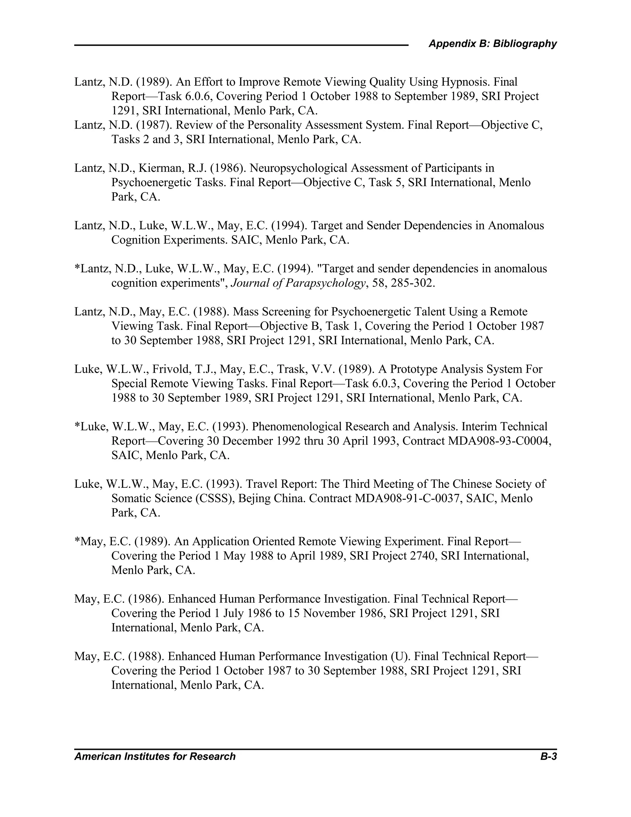 Appendix B: Bibliography
American Institutes for Research B-3
Lantz, N.D. (1989). An Effort to Improve Remote Viewing Quality Using Hypnosis. Final
Report—Task 6.0.6, Covering Period 1 October 1988 to September 1989, SRI Project
1291, SRI International, Menlo Park, CA.
Lantz, N.D. (1987). Review of the Personality Assessment System. Final Report—Objective C,
Tasks 2 and 3, SRI International, Menlo Park, CA.
Lantz, N.D., Kierman, R.J. (1986). Neuropsychological Assessment of Participants in
Psychoenergetic Tasks. Final Report—Objective C, Task 5, SRI International, Menlo
Park, CA.
Lantz, N.D., Luke, W.L.W., May, E.C. (1994). Target and Sender Dependencies in Anomalous
Cognition Experiments. SAIC, Menlo Park, CA.
*Lantz, N.D., Luke, W.L.W., May, E.C. (1994). "Target and sender dependencies in anomalous
cognition experiments", Journal of Parapsychology, 58, 285-302.
Lantz, N.D., May, E.C. (1988). Mass Screening for Psychoenergetic Talent Using a Remote
Viewing Task. Final Report—Objective B, Task 1, Covering the Period 1 October 1987
to 30 September 1988, SRI Project 1291, SRI International, Menlo Park, CA.
Luke, W.L.W., Frivold, T.J., May, E.C., Trask, V.V. (1989). A Prototype Analysis System For
Special Remote Viewing Tasks. Final Report—Task 6.0.3, Covering the Period 1 October
1988 to 30 September 1989, SRI Project 1291, SRI International, Menlo Park, CA.
*Luke, W.L.W., May, E.C. (1993). Phenomenological Research and Analysis. Interim Technical
Report—Covering 30 December 1992 thru 30 April 1993, Contract MDA908-93-C0004,
SAIC, Menlo Park, CA.
Luke, W.L.W., May, E.C. (1993). Travel Report: The Third Meeting of The Chinese Society of
Somatic Science (CSSS), Bejing China. Contract MDA908-91-C-0037, SAIC, Menlo
Park, CA.
*May, E.C. (1989). An Application Oriented Remote Viewing Experiment. Final Report—
Covering the Period 1 May 1988 to April 1989, SRI Project 2740, SRI International,
Menlo Park, CA.
May, E.C. (1986). Enhanced Human Performance Investigation. Final Technical Report—
Covering the Period 1 July 1986 to 15 November 1986, SRI Project 1291, SRI
International, Menlo Park, CA.
May, E.C. (1988). Enhanced Human Performance Investigation (U). Final Technical Report—
Covering the Period 1 October 1987 to 30 September 1988, SRI Project 1291, SRI
International, Menlo Park, CA.
 