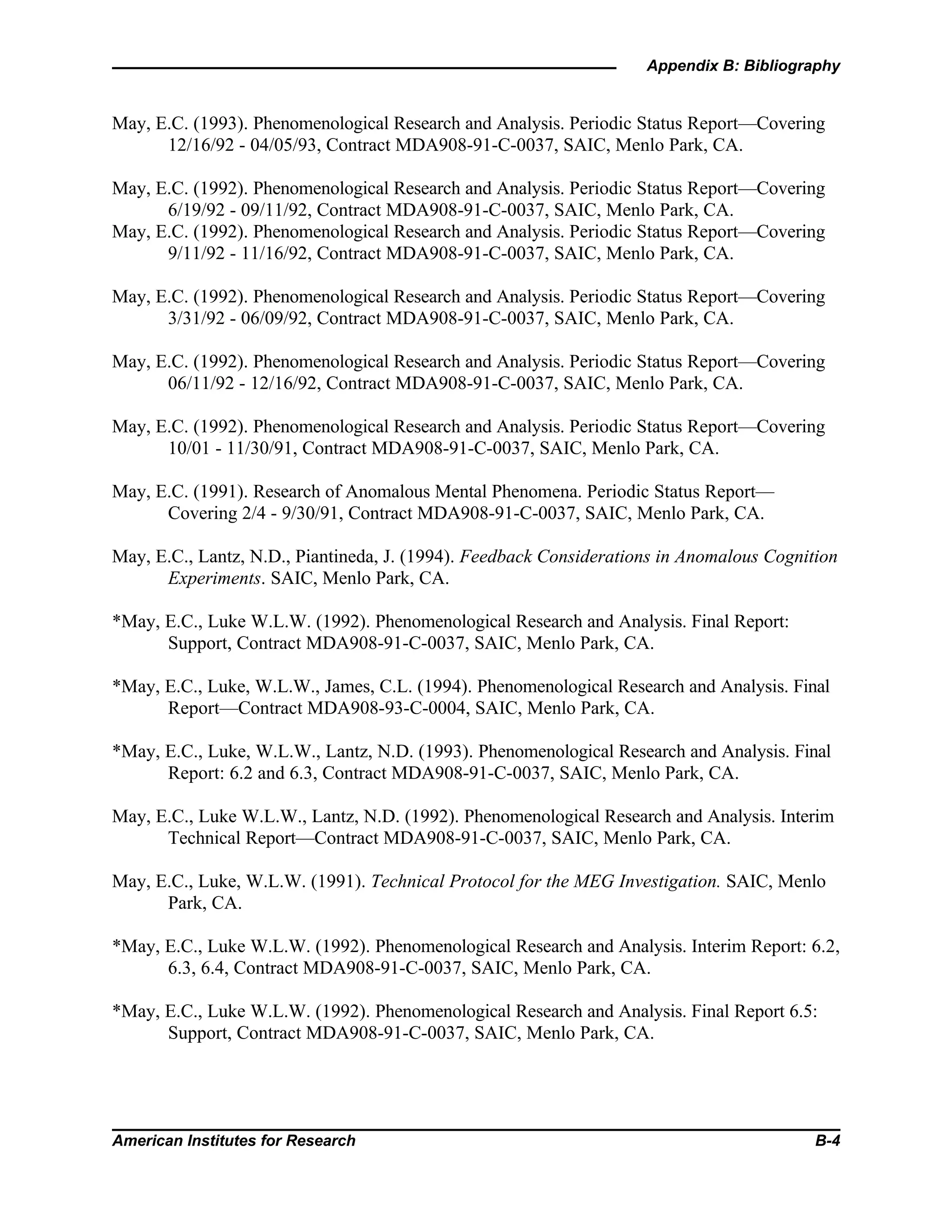 Appendix B: Bibliography
American Institutes for Research B-4
May, E.C. (1993). Phenomenological Research and Analysis. Periodic Status Report—Covering
12/16/92 - 04/05/93, Contract MDA908-91-C-0037, SAIC, Menlo Park, CA.
May, E.C. (1992). Phenomenological Research and Analysis. Periodic Status Report—Covering
6/19/92 - 09/11/92, Contract MDA908-91-C-0037, SAIC, Menlo Park, CA.
May, E.C. (1992). Phenomenological Research and Analysis. Periodic Status Report—Covering
9/11/92 - 11/16/92, Contract MDA908-91-C-0037, SAIC, Menlo Park, CA.
May, E.C. (1992). Phenomenological Research and Analysis. Periodic Status Report—Covering
3/31/92 - 06/09/92, Contract MDA908-91-C-0037, SAIC, Menlo Park, CA.
May, E.C. (1992). Phenomenological Research and Analysis. Periodic Status Report—Covering
06/11/92 - 12/16/92, Contract MDA908-91-C-0037, SAIC, Menlo Park, CA.
May, E.C. (1992). Phenomenological Research and Analysis. Periodic Status Report—Covering
10/01 - 11/30/91, Contract MDA908-91-C-0037, SAIC, Menlo Park, CA.
May, E.C. (1991). Research of Anomalous Mental Phenomena. Periodic Status Report—
Covering 2/4 - 9/30/91, Contract MDA908-91-C-0037, SAIC, Menlo Park, CA.
May, E.C., Lantz, N.D., Piantineda, J. (1994). Feedback Considerations in Anomalous Cognition
Experiments. SAIC, Menlo Park, CA.
*May, E.C., Luke W.L.W. (1992). Phenomenological Research and Analysis. Final Report:
Support, Contract MDA908-91-C-0037, SAIC, Menlo Park, CA.
*May, E.C., Luke, W.L.W., James, C.L. (1994). Phenomenological Research and Analysis. Final
Report—Contract MDA908-93-C-0004, SAIC, Menlo Park, CA.
*May, E.C., Luke, W.L.W., Lantz, N.D. (1993). Phenomenological Research and Analysis. Final
Report: 6.2 and 6.3, Contract MDA908-91-C-0037, SAIC, Menlo Park, CA.
May, E.C., Luke W.L.W., Lantz, N.D. (1992). Phenomenological Research and Analysis. Interim
Technical Report—Contract MDA908-91-C-0037, SAIC, Menlo Park, CA.
May, E.C., Luke, W.L.W. (1991). Technical Protocol for the MEG Investigation. SAIC, Menlo
Park, CA.
*May, E.C., Luke W.L.W. (1992). Phenomenological Research and Analysis. Interim Report: 6.2,
6.3, 6.4, Contract MDA908-91-C-0037, SAIC, Menlo Park, CA.
*May, E.C., Luke W.L.W. (1992). Phenomenological Research and Analysis. Final Report 6.5:
Support, Contract MDA908-91-C-0037, SAIC, Menlo Park, CA.
 