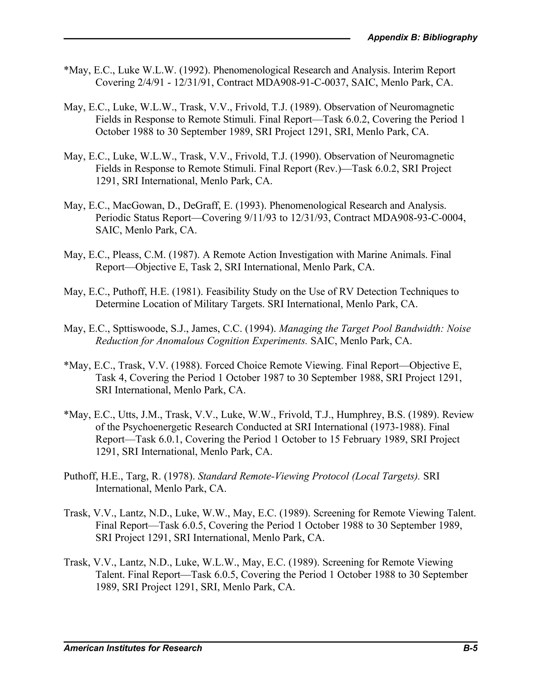 Appendix B: Bibliography
American Institutes for Research B-5
*May, E.C., Luke W.L.W. (1992). Phenomenological Research and Analysis. Interim Report
Covering 2/4/91 - 12/31/91, Contract MDA908-91-C-0037, SAIC, Menlo Park, CA.
May, E.C., Luke, W.L.W., Trask, V.V., Frivold, T.J. (1989). Observation of Neuromagnetic
Fields in Response to Remote Stimuli. Final Report—Task 6.0.2, Covering the Period 1
October 1988 to 30 September 1989, SRI Project 1291, SRI, Menlo Park, CA.
May, E.C., Luke, W.L.W., Trask, V.V., Frivold, T.J. (1990). Observation of Neuromagnetic
Fields in Response to Remote Stimuli. Final Report (Rev.)—Task 6.0.2, SRI Project
1291, SRI International, Menlo Park, CA.
May, E.C., MacGowan, D., DeGraff, E. (1993). Phenomenological Research and Analysis.
Periodic Status Report—Covering 9/11/93 to 12/31/93, Contract MDA908-93-C-0004,
SAIC, Menlo Park, CA.
May, E.C., Pleass, C.M. (1987). A Remote Action Investigation with Marine Animals. Final
Report—Objective E, Task 2, SRI International, Menlo Park, CA.
May, E.C., Puthoff, H.E. (1981). Feasibility Study on the Use of RV Detection Techniques to
Determine Location of Military Targets. SRI International, Menlo Park, CA.
May, E.C., Spttiswoode, S.J., James, C.C. (1994). Managing the Target Pool Bandwidth: Noise
Reduction for Anomalous Cognition Experiments. SAIC, Menlo Park, CA.
*May, E.C., Trask, V.V. (1988). Forced Choice Remote Viewing. Final Report—Objective E,
Task 4, Covering the Period 1 October 1987 to 30 September 1988, SRI Project 1291,
SRI International, Menlo Park, CA.
*May, E.C., Utts, J.M., Trask, V.V., Luke, W.W., Frivold, T.J., Humphrey, B.S. (1989). Review
of the Psychoenergetic Research Conducted at SRI International (1973-1988). Final
Report—Task 6.0.1, Covering the Period 1 October to 15 February 1989, SRI Project
1291, SRI International, Menlo Park, CA.
Puthoff, H.E., Targ, R. (1978). Standard Remote-Viewing Protocol (Local Targets). SRI
International, Menlo Park, CA.
Trask, V.V., Lantz, N.D., Luke, W.W., May, E.C. (1989). Screening for Remote Viewing Talent.
Final Report—Task 6.0.5, Covering the Period 1 October 1988 to 30 September 1989,
SRI Project 1291, SRI International, Menlo Park, CA.
Trask, V.V., Lantz, N.D., Luke, W.L.W., May, E.C. (1989). Screening for Remote Viewing
Talent. Final Report—Task 6.0.5, Covering the Period 1 October 1988 to 30 September
1989, SRI Project 1291, SRI, Menlo Park, CA.
 