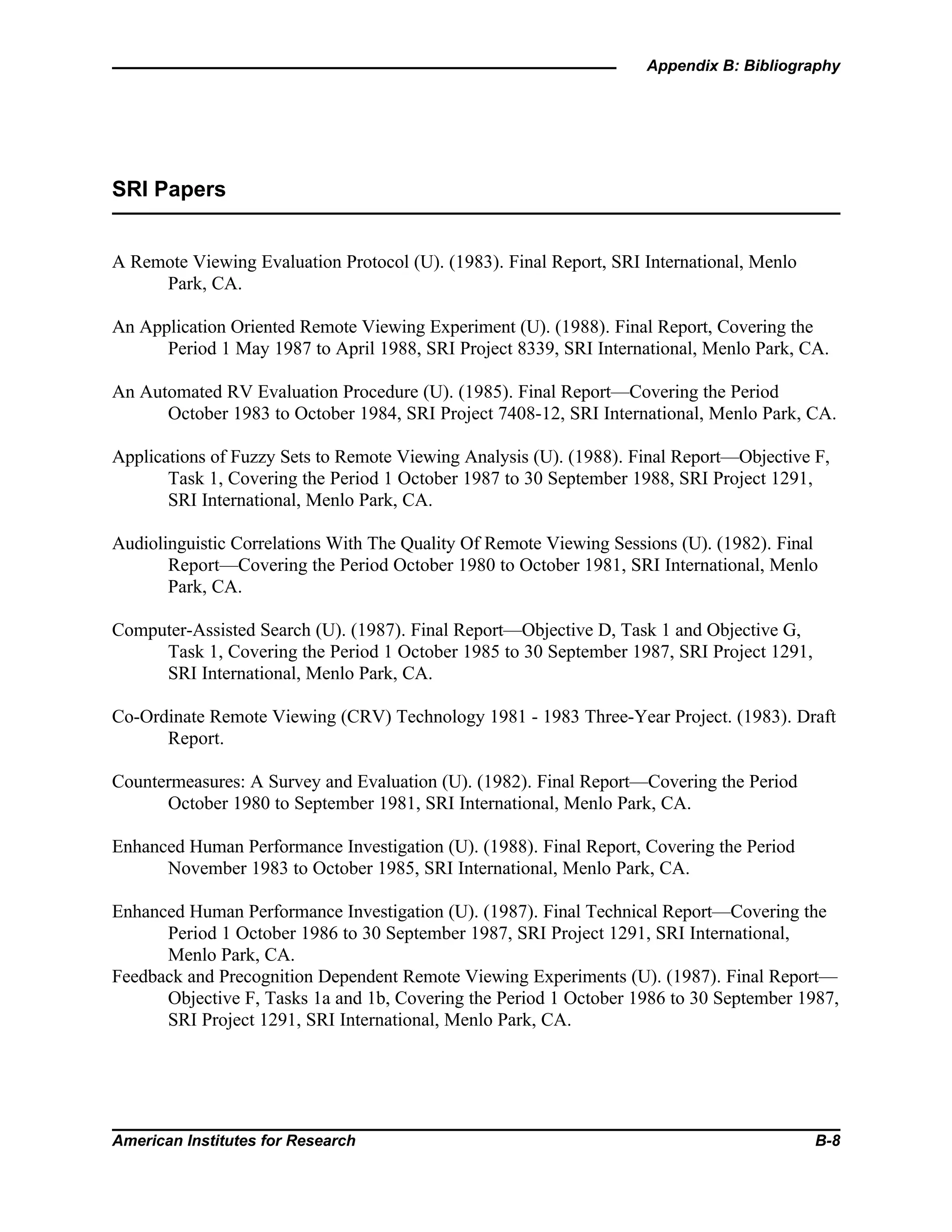 Appendix B: Bibliography
American Institutes for Research B-8
SRI Papers
A Remote Viewing Evaluation Protocol (U). (1983). Final Report, SRI International, Menlo
Park, CA.
An Application Oriented Remote Viewing Experiment (U). (1988). Final Report, Covering the
Period 1 May 1987 to April 1988, SRI Project 8339, SRI International, Menlo Park, CA.
An Automated RV Evaluation Procedure (U). (1985). Final Report—Covering the Period
October 1983 to October 1984, SRI Project 7408-12, SRI International, Menlo Park, CA.
Applications of Fuzzy Sets to Remote Viewing Analysis (U). (1988). Final Report—Objective F,
Task 1, Covering the Period 1 October 1987 to 30 September 1988, SRI Project 1291,
SRI International, Menlo Park, CA.
Audiolinguistic Correlations With The Quality Of Remote Viewing Sessions (U). (1982). Final
Report—Covering the Period October 1980 to October 1981, SRI International, Menlo
Park, CA.
Computer-Assisted Search (U). (1987). Final Report—Objective D, Task 1 and Objective G,
Task 1, Covering the Period 1 October 1985 to 30 September 1987, SRI Project 1291,
SRI International, Menlo Park, CA.
Co-Ordinate Remote Viewing (CRV) Technology 1981 - 1983 Three-Year Project. (1983). Draft
Report.
Countermeasures: A Survey and Evaluation (U). (1982). Final Report—Covering the Period
October 1980 to September 1981, SRI International, Menlo Park, CA.
Enhanced Human Performance Investigation (U). (1988). Final Report, Covering the Period
November 1983 to October 1985, SRI International, Menlo Park, CA.
Enhanced Human Performance Investigation (U). (1987). Final Technical Report—Covering the
Period 1 October 1986 to 30 September 1987, SRI Project 1291, SRI International,
Menlo Park, CA.
Feedback and Precognition Dependent Remote Viewing Experiments (U). (1987). Final Report—
Objective F, Tasks 1a and 1b, Covering the Period 1 October 1986 to 30 September 1987,
SRI Project 1291, SRI International, Menlo Park, CA.
 