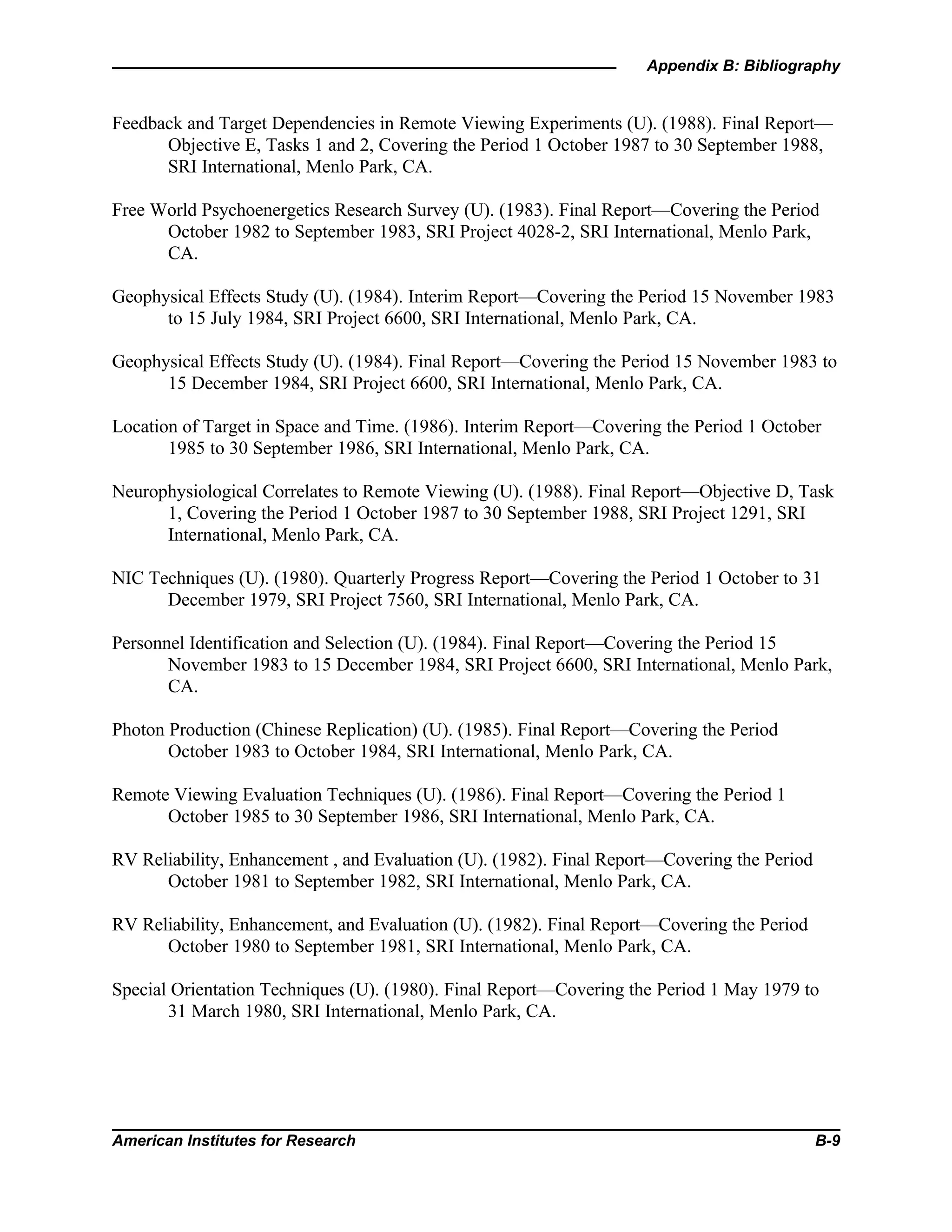 Appendix B: Bibliography
American Institutes for Research B-9
Feedback and Target Dependencies in Remote Viewing Experiments (U). (1988). Final Report—
Objective E, Tasks 1 and 2, Covering the Period 1 October 1987 to 30 September 1988,
SRI International, Menlo Park, CA.
Free World Psychoenergetics Research Survey (U). (1983). Final Report—Covering the Period
October 1982 to September 1983, SRI Project 4028-2, SRI International, Menlo Park,
CA.
Geophysical Effects Study (U). (1984). Interim Report—Covering the Period 15 November 1983
to 15 July 1984, SRI Project 6600, SRI International, Menlo Park, CA.
Geophysical Effects Study (U). (1984). Final Report—Covering the Period 15 November 1983 to
15 December 1984, SRI Project 6600, SRI International, Menlo Park, CA.
Location of Target in Space and Time. (1986). Interim Report—Covering the Period 1 October
1985 to 30 September 1986, SRI International, Menlo Park, CA.
Neurophysiological Correlates to Remote Viewing (U). (1988). Final Report—Objective D, Task
1, Covering the Period 1 October 1987 to 30 September 1988, SRI Project 1291, SRI
International, Menlo Park, CA.
NIC Techniques (U). (1980). Quarterly Progress Report—Covering the Period 1 October to 31
December 1979, SRI Project 7560, SRI International, Menlo Park, CA.
Personnel Identification and Selection (U). (1984). Final Report—Covering the Period 15
November 1983 to 15 December 1984, SRI Project 6600, SRI International, Menlo Park,
CA.
Photon Production (Chinese Replication) (U). (1985). Final Report—Covering the Period
October 1983 to October 1984, SRI International, Menlo Park, CA.
Remote Viewing Evaluation Techniques (U). (1986). Final Report—Covering the Period 1
October 1985 to 30 September 1986, SRI International, Menlo Park, CA.
RV Reliability, Enhancement , and Evaluation (U). (1982). Final Report—Covering the Period
October 1981 to September 1982, SRI International, Menlo Park, CA.
RV Reliability, Enhancement, and Evaluation (U). (1982). Final Report—Covering the Period
October 1980 to September 1981, SRI International, Menlo Park, CA.
Special Orientation Techniques (U). (1980). Final Report—Covering the Period 1 May 1979 to
31 March 1980, SRI International, Menlo Park, CA.
 