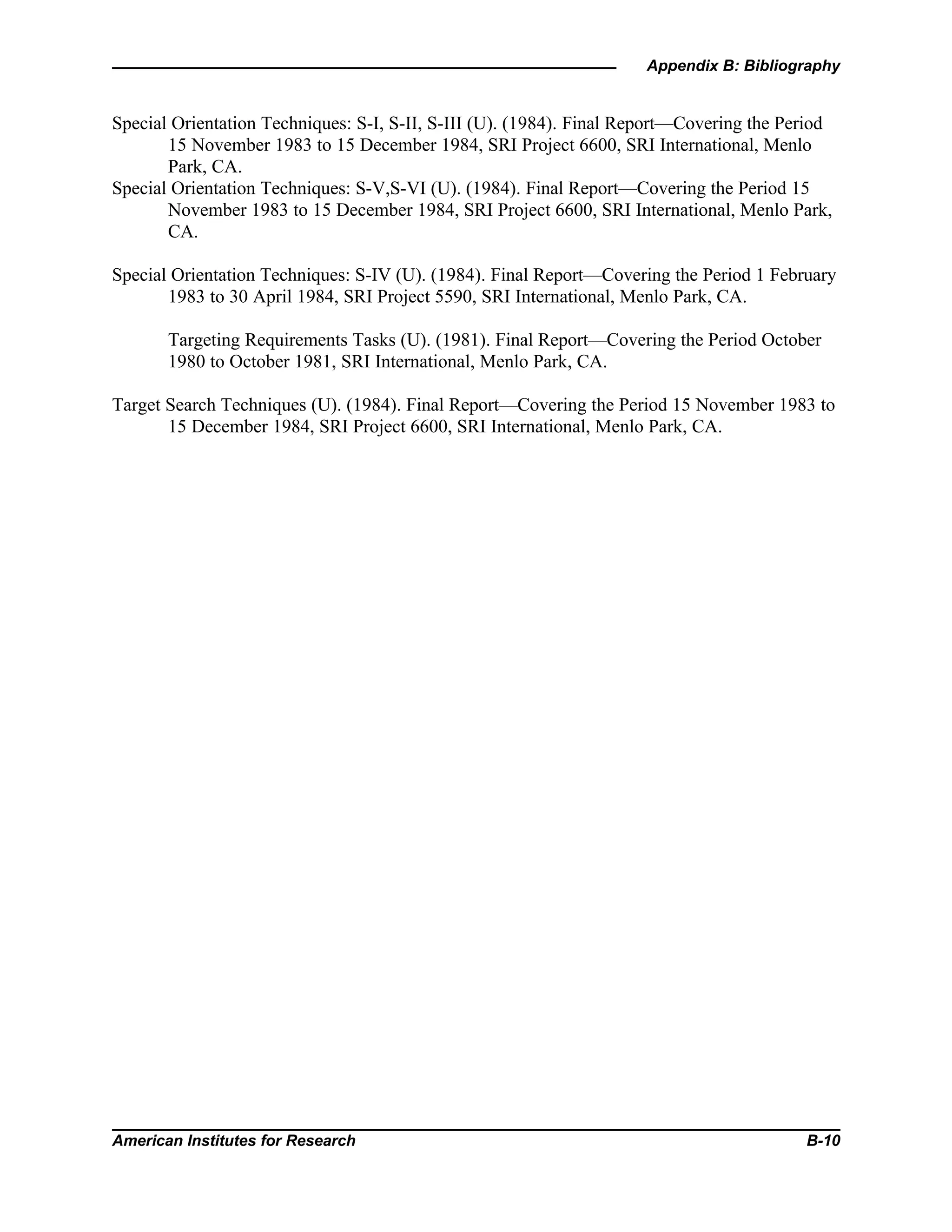 Appendix B: Bibliography
American Institutes for Research B-10
Special Orientation Techniques: S-I, S-II, S-III (U). (1984). Final Report—Covering the Period
15 November 1983 to 15 December 1984, SRI Project 6600, SRI International, Menlo
Park, CA.
Special Orientation Techniques: S-V,S-VI (U). (1984). Final Report—Covering the Period 15
November 1983 to 15 December 1984, SRI Project 6600, SRI International, Menlo Park,
CA.
Special Orientation Techniques: S-IV (U). (1984). Final Report—Covering the Period 1 February
1983 to 30 April 1984, SRI Project 5590, SRI International, Menlo Park, CA.
Targeting Requirements Tasks (U). (1981). Final Report—Covering the Period October
1980 to October 1981, SRI International, Menlo Park, CA.
Target Search Techniques (U). (1984). Final Report—Covering the Period 15 November 1983 to
15 December 1984, SRI Project 6600, SRI International, Menlo Park, CA.
 