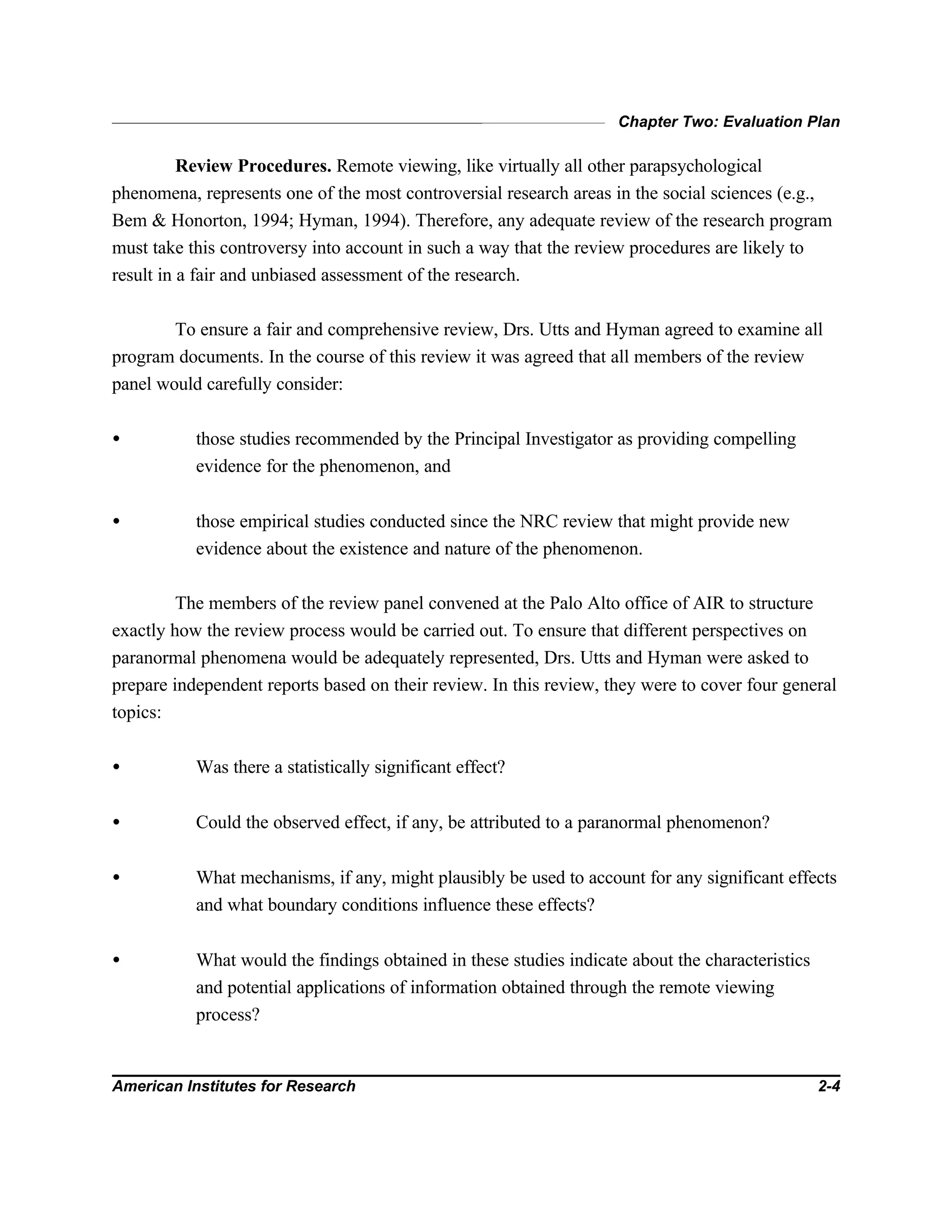 Chapter Two: Evaluation Plan
American Institutes for Research 2-4
Review Procedures. Remote viewing, like virtually all other parapsychological
phenomena, represents one of the most controversial research areas in the social sciences (e.g.,
Bem & Honorton, 1994; Hyman, 1994). Therefore, any adequate review of the research program
must take this controversy into account in such a way that the review procedures are likely to
result in a fair and unbiased assessment of the research.
To ensure a fair and comprehensive review, Drs. Utts and Hyman agreed to examine all
program documents. In the course of this review it was agreed that all members of the review
panel would carefully consider:
• those studies recommended by the Principal Investigator as providing compelling
evidence for the phenomenon, and
• those empirical studies conducted since the NRC review that might provide new
evidence about the existence and nature of the phenomenon.
The members of the review panel convened at the Palo Alto office of AIR to structure
exactly how the review process would be carried out. To ensure that different perspectives on
paranormal phenomena would be adequately represented, Drs. Utts and Hyman were asked to
prepare independent reports based on their review. In this review, they were to cover four general
topics:
• Was there a statistically significant effect?
• Could the observed effect, if any, be attributed to a paranormal phenomenon?
• What mechanisms, if any, might plausibly be used to account for any significant effects
and what boundary conditions influence these effects?
• What would the findings obtained in these studies indicate about the characteristics
and potential applications of information obtained through the remote viewing
process?
 