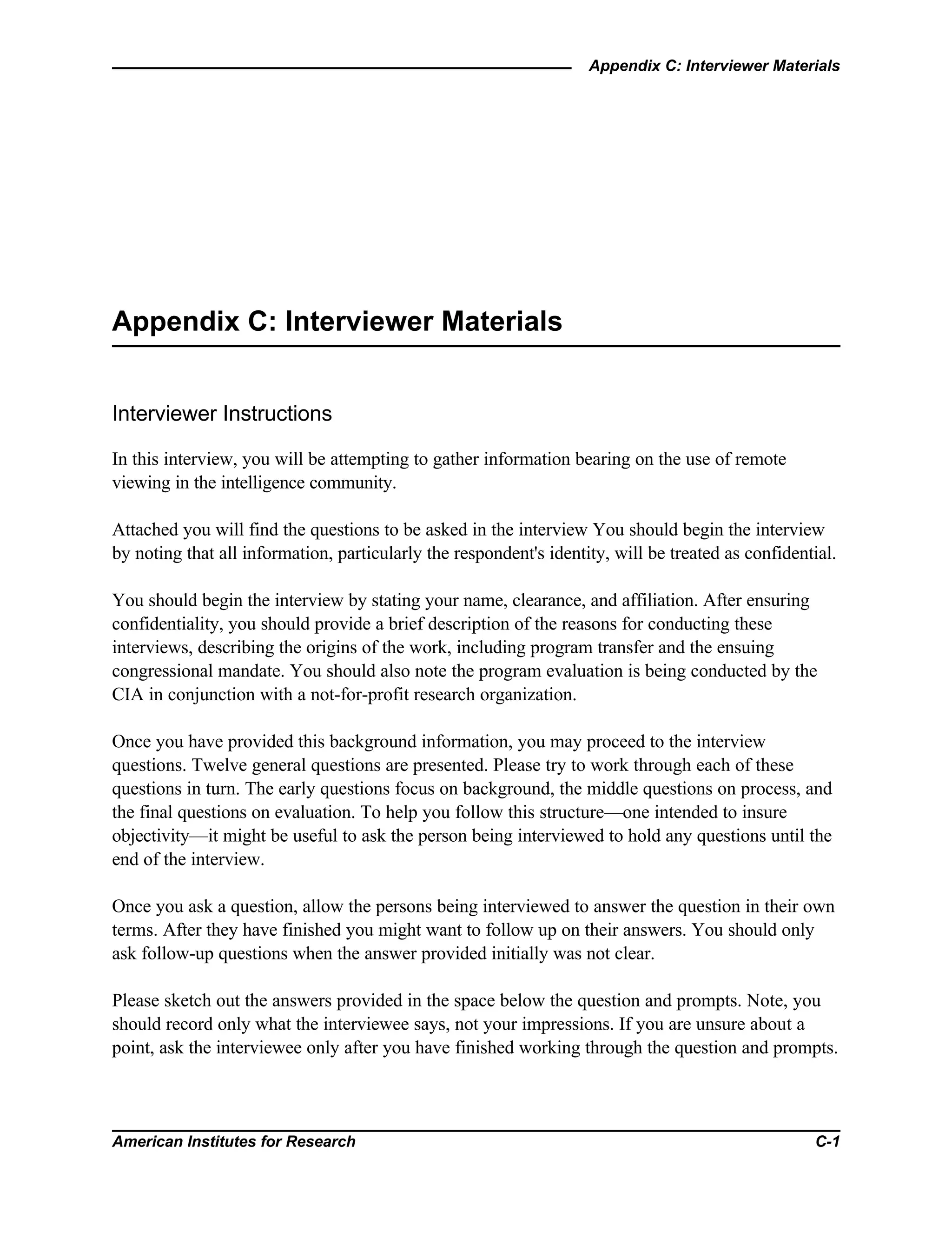 Appendix C: Interviewer Materials
American Institutes for Research C-1
Appendix C: Interviewer Materials
Interviewer Instructions
In this interview, you will be attempting to gather information bearing on the use of remote
viewing in the intelligence community.
Attached you will find the questions to be asked in the interview You should begin the interview
by noting that all information, particularly the respondent's identity, will be treated as confidential.
You should begin the interview by stating your name, clearance, and affiliation. After ensuring
confidentiality, you should provide a brief description of the reasons for conducting these
interviews, describing the origins of the work, including program transfer and the ensuing
congressional mandate. You should also note the program evaluation is being conducted by the
CIA in conjunction with a not-for-profit research organization.
Once you have provided this background information, you may proceed to the interview
questions. Twelve general questions are presented. Please try to work through each of these
questions in turn. The early questions focus on background, the middle questions on process, and
the final questions on evaluation. To help you follow this structure—one intended to insure
objectivity—it might be useful to ask the person being interviewed to hold any questions until the
end of the interview.
Once you ask a question, allow the persons being interviewed to answer the question in their own
terms. After they have finished you might want to follow up on their answers. You should only
ask follow-up questions when the answer provided initially was not clear.
Please sketch out the answers provided in the space below the question and prompts. Note, you
should record only what the interviewee says, not your impressions. If you are unsure about a
point, ask the interviewee only after you have finished working through the question and prompts.
 