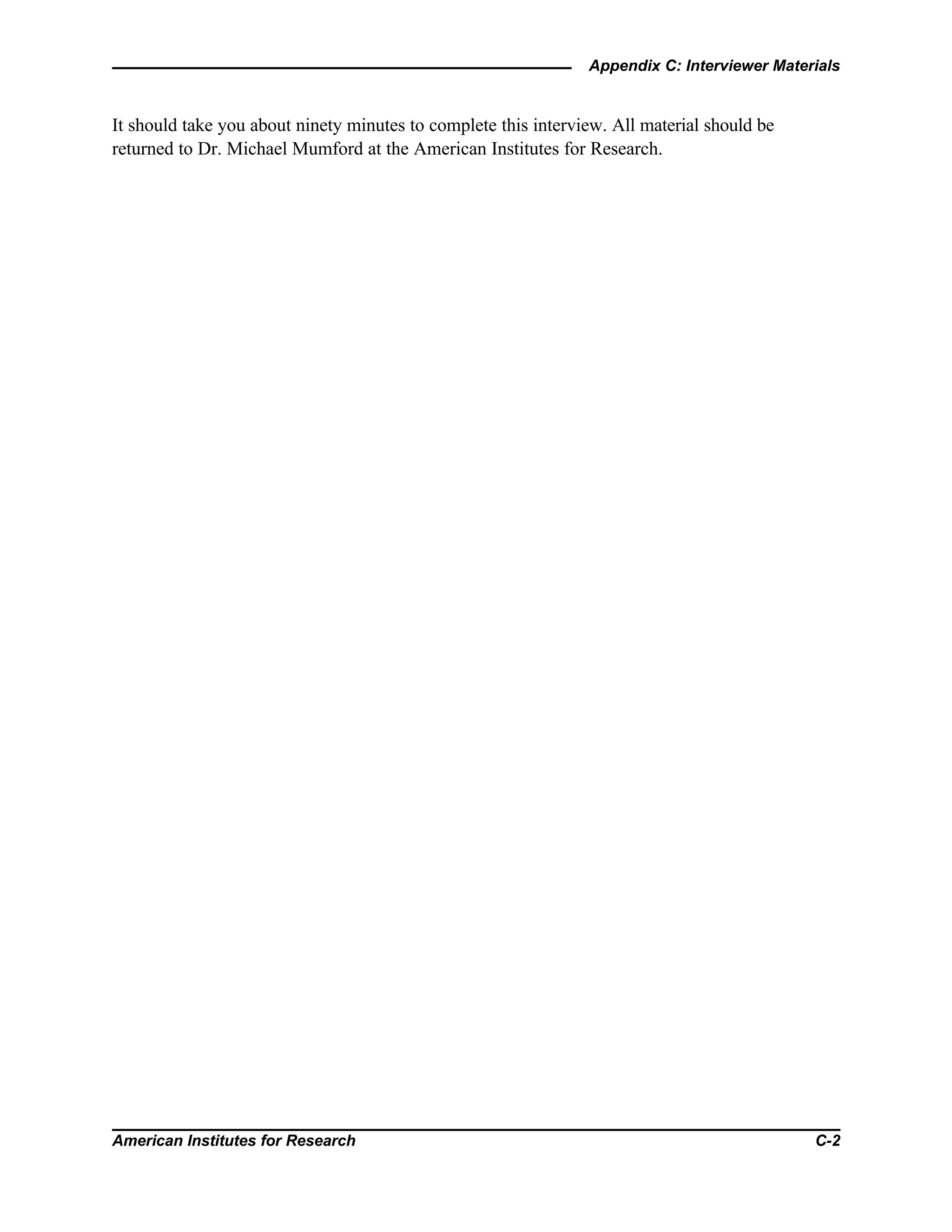 Appendix C: Interviewer Materials
American Institutes for Research C-2
It should take you about ninety minutes to complete this interview. All material should be
returned to Dr. Michael Mumford at the American Institutes for Research.
 
