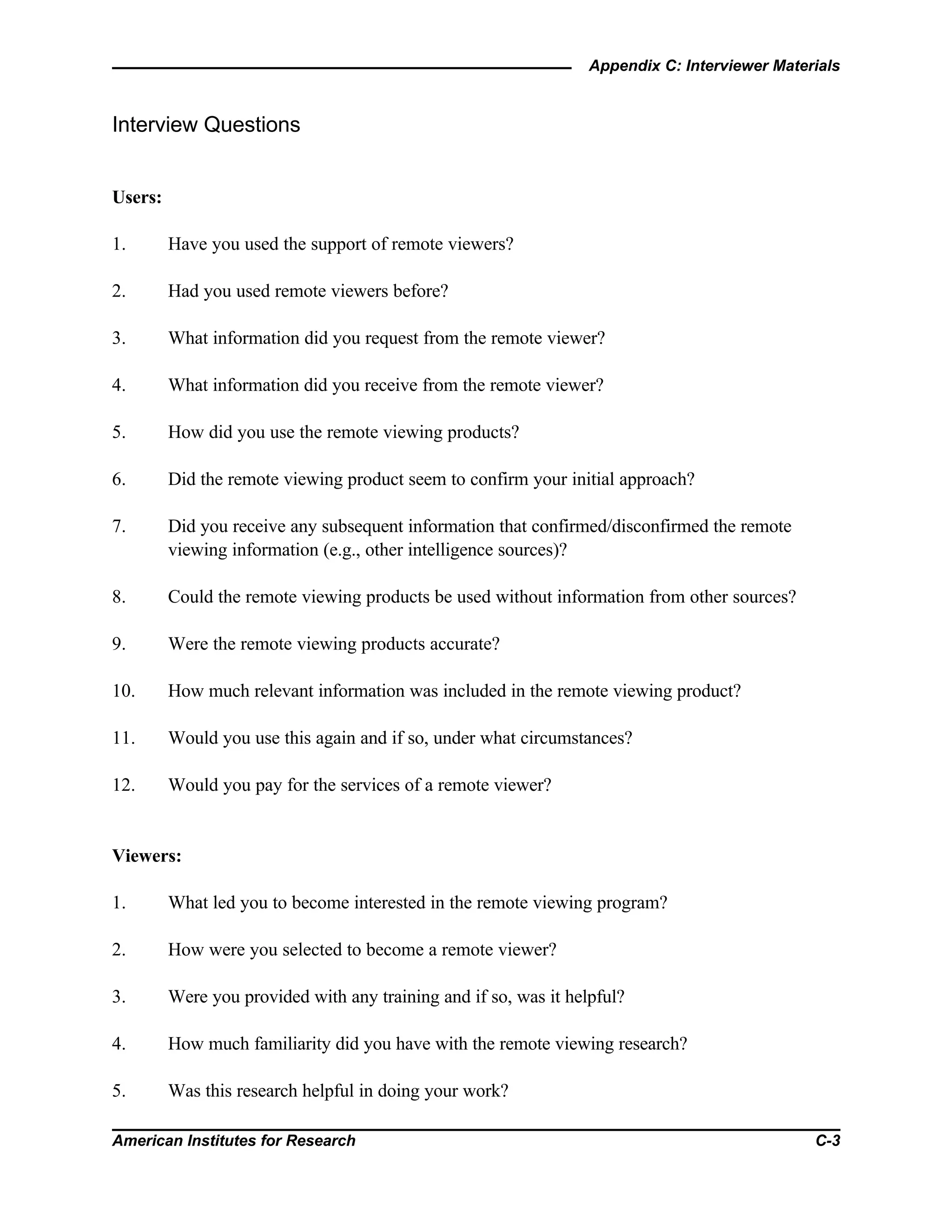Appendix C: Interviewer Materials
American Institutes for Research C-3
Interview Questions
Users:
1. Have you used the support of remote viewers?
2. Had you used remote viewers before?
3. What information did you request from the remote viewer?
4. What information did you receive from the remote viewer?
5. How did you use the remote viewing products?
6. Did the remote viewing product seem to confirm your initial approach?
7. Did you receive any subsequent information that confirmed/disconfirmed the remote
viewing information (e.g., other intelligence sources)?
8. Could the remote viewing products be used without information from other sources?
9. Were the remote viewing products accurate?
10. How much relevant information was included in the remote viewing product?
11. Would you use this again and if so, under what circumstances?
12. Would you pay for the services of a remote viewer?
Viewers:
1. What led you to become interested in the remote viewing program?
2. How were you selected to become a remote viewer?
3. Were you provided with any training and if so, was it helpful?
4. How much familiarity did you have with the remote viewing research?
5. Was this research helpful in doing your work?
 