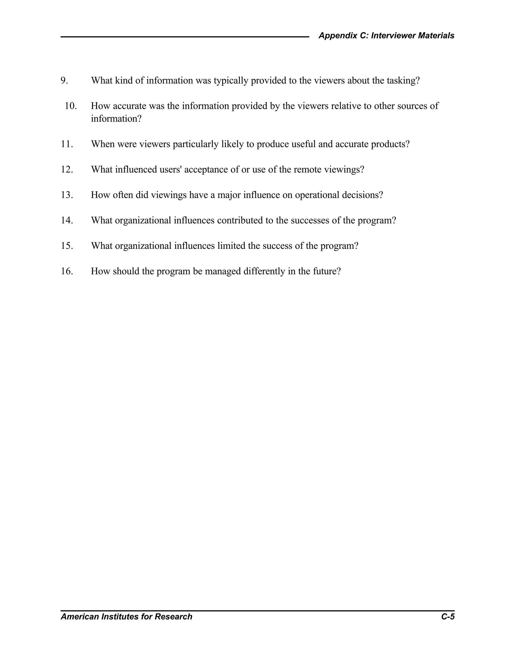 Appendix C: Interviewer Materials
American Institutes for Research C-5
9. What kind of information was typically provided to the viewers about the tasking?
10. How accurate was the information provided by the viewers relative to other sources of
information?
11. When were viewers particularly likely to produce useful and accurate products?
12. What influenced users' acceptance of or use of the remote viewings?
13. How often did viewings have a major influence on operational decisions?
14. What organizational influences contributed to the successes of the program?
15. What organizational influences limited the success of the program?
16. How should the program be managed differently in the future?
 
