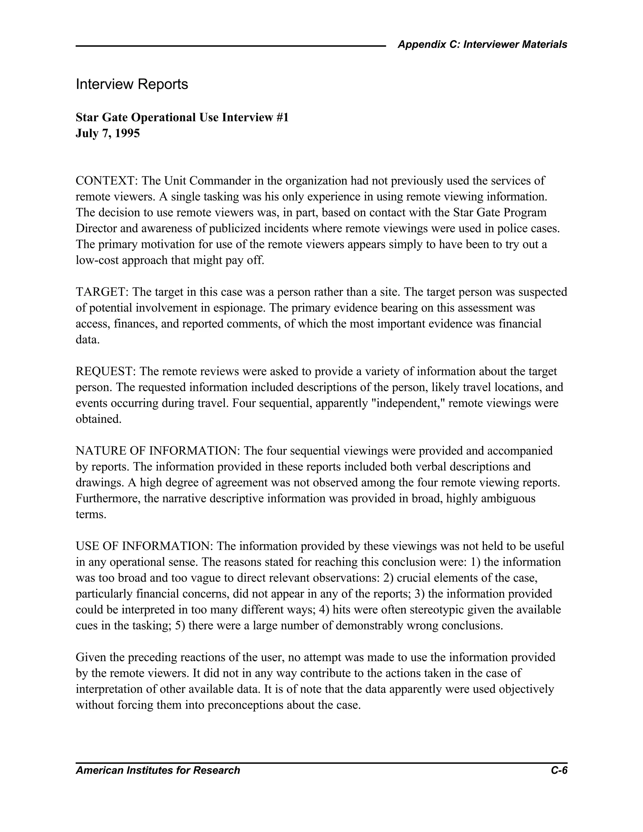 Appendix C: Interviewer Materials
American Institutes for Research C-6
Interview Reports
Star Gate Operational Use Interview #1
July 7, 1995
CONTEXT: The Unit Commander in the organization had not previously used the services of
remote viewers. A single tasking was his only experience in using remote viewing information.
The decision to use remote viewers was, in part, based on contact with the Star Gate Program
Director and awareness of publicized incidents where remote viewings were used in police cases.
The primary motivation for use of the remote viewers appears simply to have been to try out a
low-cost approach that might pay off.
TARGET: The target in this case was a person rather than a site. The target person was suspected
of potential involvement in espionage. The primary evidence bearing on this assessment was
access, finances, and reported comments, of which the most important evidence was financial
data.
REQUEST: The remote reviews were asked to provide a variety of information about the target
person. The requested information included descriptions of the person, likely travel locations, and
events occurring during travel. Four sequential, apparently "independent," remote viewings were
obtained.
NATURE OF INFORMATION: The four sequential viewings were provided and accompanied
by reports. The information provided in these reports included both verbal descriptions and
drawings. A high degree of agreement was not observed among the four remote viewing reports.
Furthermore, the narrative descriptive information was provided in broad, highly ambiguous
terms.
USE OF INFORMATION: The information provided by these viewings was not held to be useful
in any operational sense. The reasons stated for reaching this conclusion were: 1) the information
was too broad and too vague to direct relevant observations: 2) crucial elements of the case,
particularly financial concerns, did not appear in any of the reports; 3) the information provided
could be interpreted in too many different ways; 4) hits were often stereotypic given the available
cues in the tasking; 5) there were a large number of demonstrably wrong conclusions.
Given the preceding reactions of the user, no attempt was made to use the information provided
by the remote viewers. It did not in any way contribute to the actions taken in the case of
interpretation of other available data. It is of note that the data apparently were used objectively
without forcing them into preconceptions about the case.
 