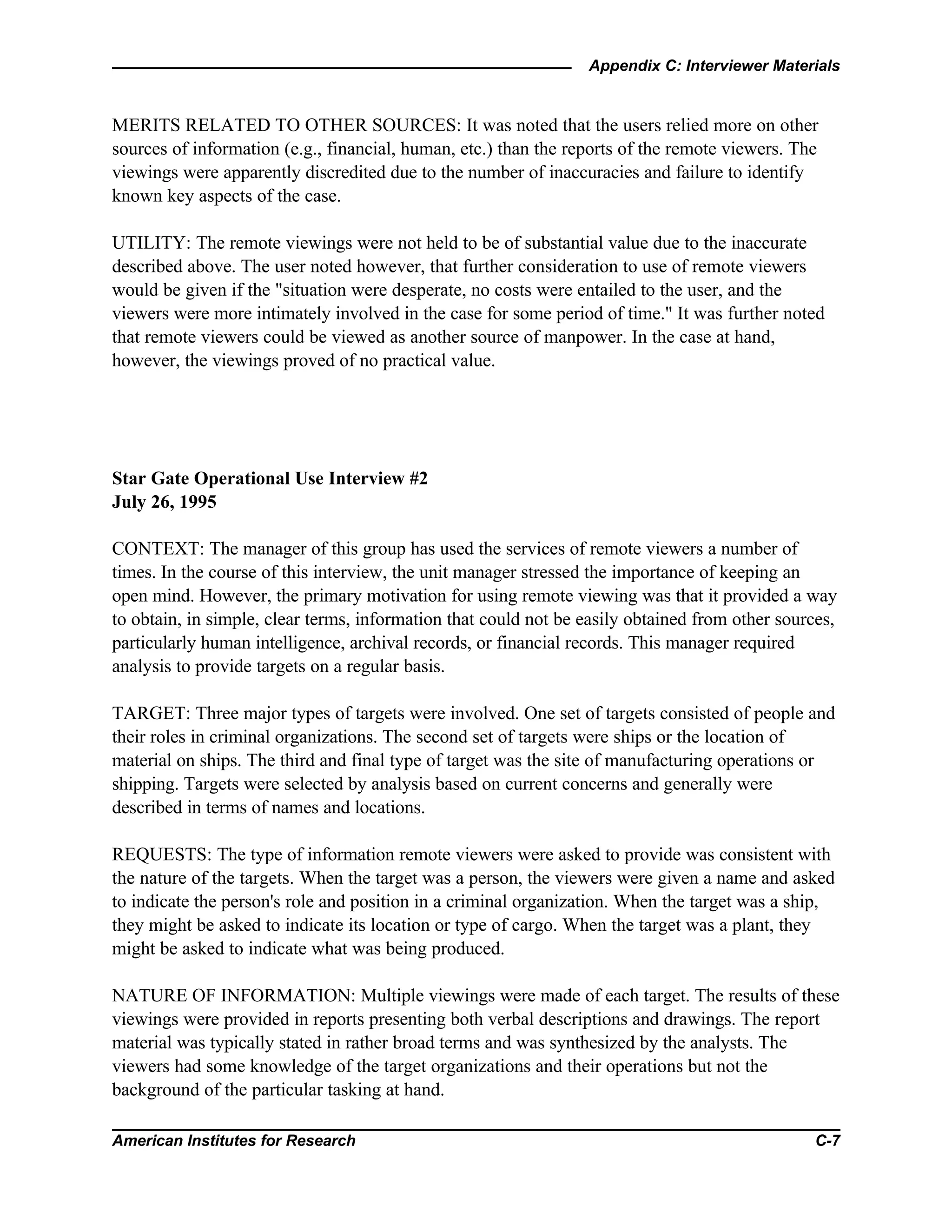 Appendix C: Interviewer Materials
American Institutes for Research C-7
MERITS RELATED TO OTHER SOURCES: It was noted that the users relied more on other
sources of information (e.g., financial, human, etc.) than the reports of the remote viewers. The
viewings were apparently discredited due to the number of inaccuracies and failure to identify
known key aspects of the case.
UTILITY: The remote viewings were not held to be of substantial value due to the inaccurate
described above. The user noted however, that further consideration to use of remote viewers
would be given if the "situation were desperate, no costs were entailed to the user, and the
viewers were more intimately involved in the case for some period of time." It was further noted
that remote viewers could be viewed as another source of manpower. In the case at hand,
however, the viewings proved of no practical value.
Star Gate Operational Use Interview #2
July 26, 1995
CONTEXT: The manager of this group has used the services of remote viewers a number of
times. In the course of this interview, the unit manager stressed the importance of keeping an
open mind. However, the primary motivation for using remote viewing was that it provided a way
to obtain, in simple, clear terms, information that could not be easily obtained from other sources,
particularly human intelligence, archival records, or financial records. This manager required
analysis to provide targets on a regular basis.
TARGET: Three major types of targets were involved. One set of targets consisted of people and
their roles in criminal organizations. The second set of targets were ships or the location of
material on ships. The third and final type of target was the site of manufacturing operations or
shipping. Targets were selected by analysis based on current concerns and generally were
described in terms of names and locations.
REQUESTS: The type of information remote viewers were asked to provide was consistent with
the nature of the targets. When the target was a person, the viewers were given a name and asked
to indicate the person's role and position in a criminal organization. When the target was a ship,
they might be asked to indicate its location or type of cargo. When the target was a plant, they
might be asked to indicate what was being produced.
NATURE OF INFORMATION: Multiple viewings were made of each target. The results of these
viewings were provided in reports presenting both verbal descriptions and drawings. The report
material was typically stated in rather broad terms and was synthesized by the analysts. The
viewers had some knowledge of the target organizations and their operations but not the
background of the particular tasking at hand.
 