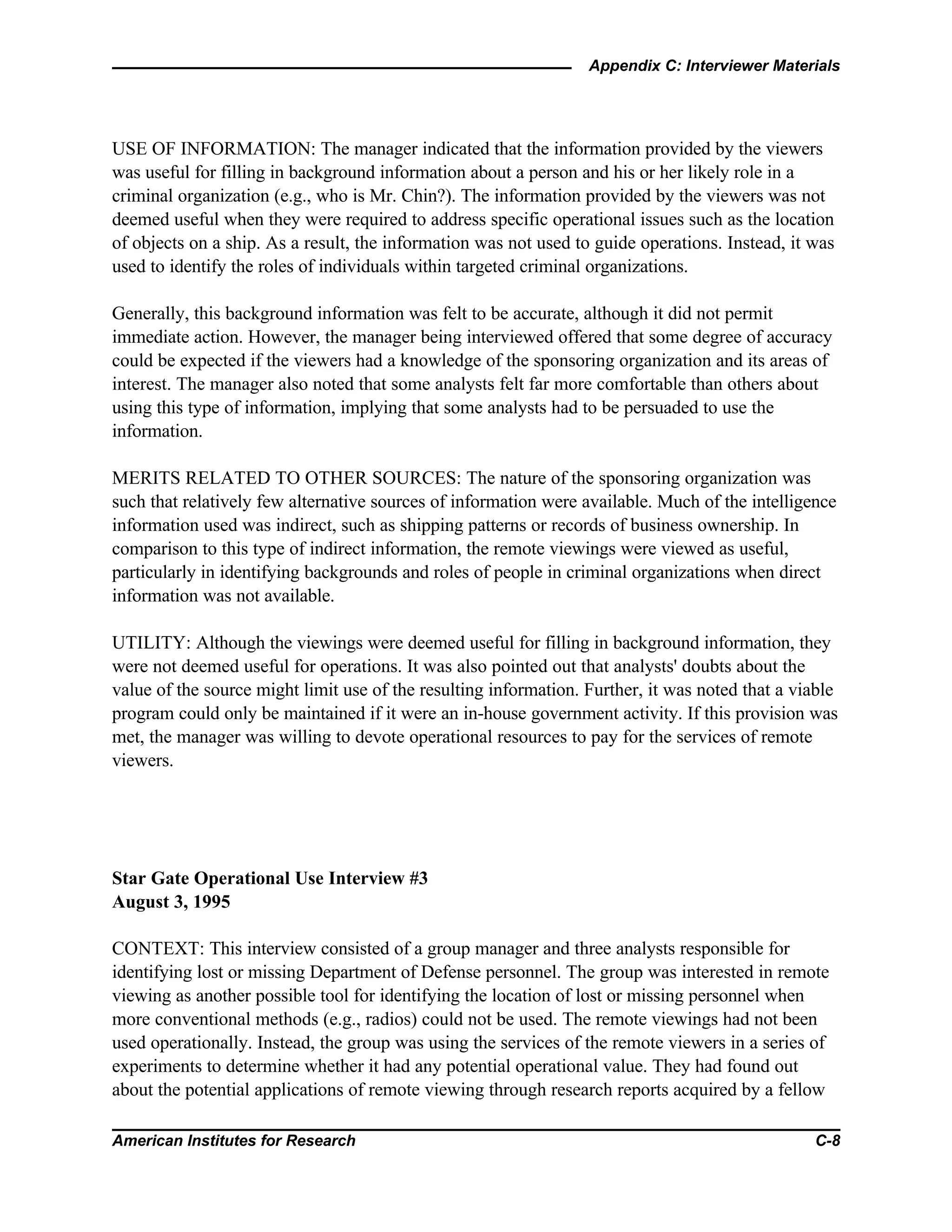 Appendix C: Interviewer Materials
American Institutes for Research C-8
USE OF INFORMATION: The manager indicated that the information provided by the viewers
was useful for filling in background information about a person and his or her likely role in a
criminal organization (e.g., who is Mr. Chin?). The information provided by the viewers was not
deemed useful when they were required to address specific operational issues such as the location
of objects on a ship. As a result, the information was not used to guide operations. Instead, it was
used to identify the roles of individuals within targeted criminal organizations.
Generally, this background information was felt to be accurate, although it did not permit
immediate action. However, the manager being interviewed offered that some degree of accuracy
could be expected if the viewers had a knowledge of the sponsoring organization and its areas of
interest. The manager also noted that some analysts felt far more comfortable than others about
using this type of information, implying that some analysts had to be persuaded to use the
information.
MERITS RELATED TO OTHER SOURCES: The nature of the sponsoring organization was
such that relatively few alternative sources of information were available. Much of the intelligence
information used was indirect, such as shipping patterns or records of business ownership. In
comparison to this type of indirect information, the remote viewings were viewed as useful,
particularly in identifying backgrounds and roles of people in criminal organizations when direct
information was not available.
UTILITY: Although the viewings were deemed useful for filling in background information, they
were not deemed useful for operations. It was also pointed out that analysts' doubts about the
value of the source might limit use of the resulting information. Further, it was noted that a viable
program could only be maintained if it were an in-house government activity. If this provision was
met, the manager was willing to devote operational resources to pay for the services of remote
viewers.
Star Gate Operational Use Interview #3
August 3, 1995
CONTEXT: This interview consisted of a group manager and three analysts responsible for
identifying lost or missing Department of Defense personnel. The group was interested in remote
viewing as another possible tool for identifying the location of lost or missing personnel when
more conventional methods (e.g., radios) could not be used. The remote viewings had not been
used operationally. Instead, the group was using the services of the remote viewers in a series of
experiments to determine whether it had any potential operational value. They had found out
about the potential applications of remote viewing through research reports acquired by a fellow
 