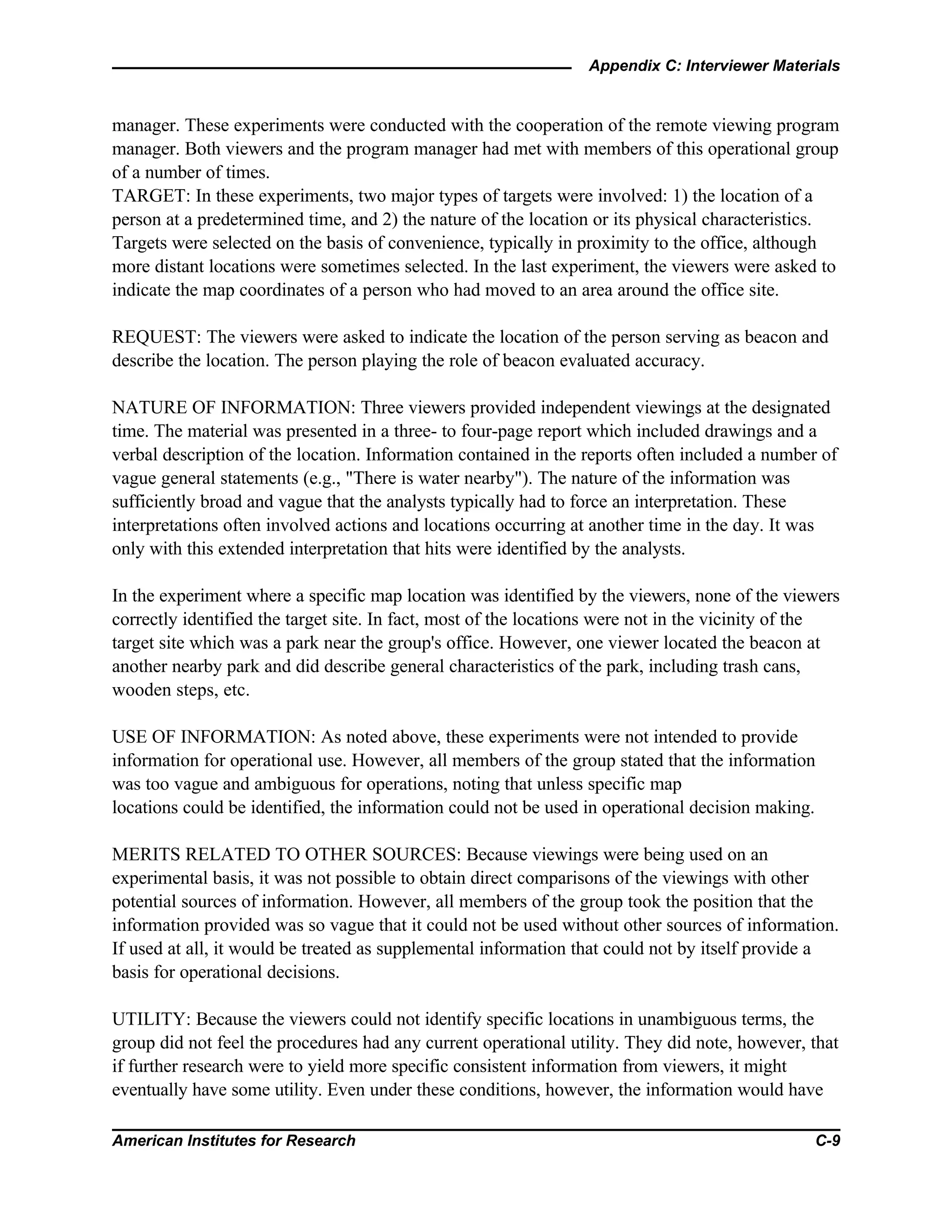 Appendix C: Interviewer Materials
American Institutes for Research C-9
manager. These experiments were conducted with the cooperation of the remote viewing program
manager. Both viewers and the program manager had met with members of this operational group
of a number of times.
TARGET: In these experiments, two major types of targets were involved: 1) the location of a
person at a predetermined time, and 2) the nature of the location or its physical characteristics.
Targets were selected on the basis of convenience, typically in proximity to the office, although
more distant locations were sometimes selected. In the last experiment, the viewers were asked to
indicate the map coordinates of a person who had moved to an area around the office site.
REQUEST: The viewers were asked to indicate the location of the person serving as beacon and
describe the location. The person playing the role of beacon evaluated accuracy.
NATURE OF INFORMATION: Three viewers provided independent viewings at the designated
time. The material was presented in a three- to four-page report which included drawings and a
verbal description of the location. Information contained in the reports often included a number of
vague general statements (e.g., "There is water nearby"). The nature of the information was
sufficiently broad and vague that the analysts typically had to force an interpretation. These
interpretations often involved actions and locations occurring at another time in the day. It was
only with this extended interpretation that hits were identified by the analysts.
In the experiment where a specific map location was identified by the viewers, none of the viewers
correctly identified the target site. In fact, most of the locations were not in the vicinity of the
target site which was a park near the group's office. However, one viewer located the beacon at
another nearby park and did describe general characteristics of the park, including trash cans,
wooden steps, etc.
USE OF INFORMATION: As noted above, these experiments were not intended to provide
information for operational use. However, all members of the group stated that the information
was too vague and ambiguous for operations, noting that unless specific map
locations could be identified, the information could not be used in operational decision making.
MERITS RELATED TO OTHER SOURCES: Because viewings were being used on an
experimental basis, it was not possible to obtain direct comparisons of the viewings with other
potential sources of information. However, all members of the group took the position that the
information provided was so vague that it could not be used without other sources of information.
If used at all, it would be treated as supplemental information that could not by itself provide a
basis for operational decisions.
UTILITY: Because the viewers could not identify specific locations in unambiguous terms, the
group did not feel the procedures had any current operational utility. They did note, however, that
if further research were to yield more specific consistent information from viewers, it might
eventually have some utility. Even under these conditions, however, the information would have
 