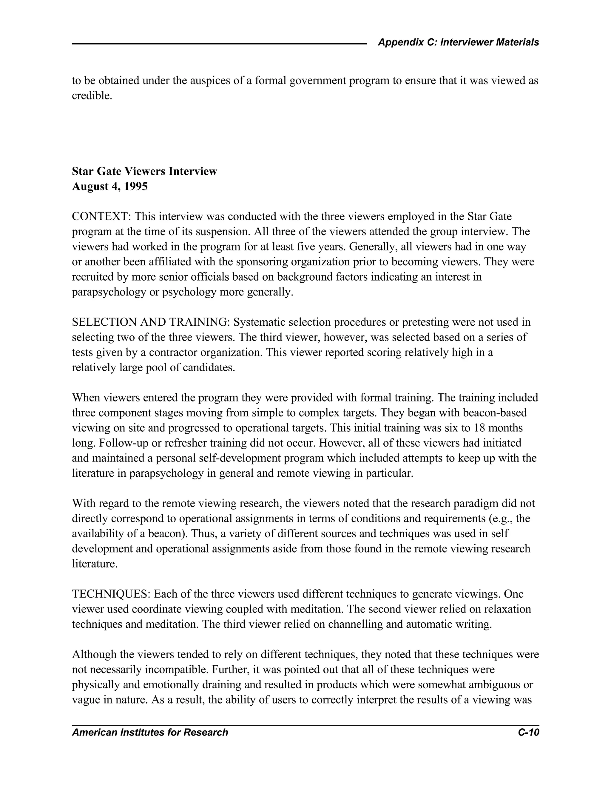 Appendix C: Interviewer Materials
American Institutes for Research C-10
to be obtained under the auspices of a formal government program to ensure that it was viewed as
credible.
Star Gate Viewers Interview
August 4, 1995
CONTEXT: This interview was conducted with the three viewers employed in the Star Gate
program at the time of its suspension. All three of the viewers attended the group interview. The
viewers had worked in the program for at least five years. Generally, all viewers had in one way
or another been affiliated with the sponsoring organization prior to becoming viewers. They were
recruited by more senior officials based on background factors indicating an interest in
parapsychology or psychology more generally.
SELECTION AND TRAINING: Systematic selection procedures or pretesting were not used in
selecting two of the three viewers. The third viewer, however, was selected based on a series of
tests given by a contractor organization. This viewer reported scoring relatively high in a
relatively large pool of candidates.
When viewers entered the program they were provided with formal training. The training included
three component stages moving from simple to complex targets. They began with beacon-based
viewing on site and progressed to operational targets. This initial training was six to 18 months
long. Follow-up or refresher training did not occur. However, all of these viewers had initiated
and maintained a personal self-development program which included attempts to keep up with the
literature in parapsychology in general and remote viewing in particular.
With regard to the remote viewing research, the viewers noted that the research paradigm did not
directly correspond to operational assignments in terms of conditions and requirements (e.g., the
availability of a beacon). Thus, a variety of different sources and techniques was used in self
development and operational assignments aside from those found in the remote viewing research
literature.
TECHNIQUES: Each of the three viewers used different techniques to generate viewings. One
viewer used coordinate viewing coupled with meditation. The second viewer relied on relaxation
techniques and meditation. The third viewer relied on channelling and automatic writing.
Although the viewers tended to rely on different techniques, they noted that these techniques were
not necessarily incompatible. Further, it was pointed out that all of these techniques were
physically and emotionally draining and resulted in products which were somewhat ambiguous or
vague in nature. As a result, the ability of users to correctly interpret the results of a viewing was
 