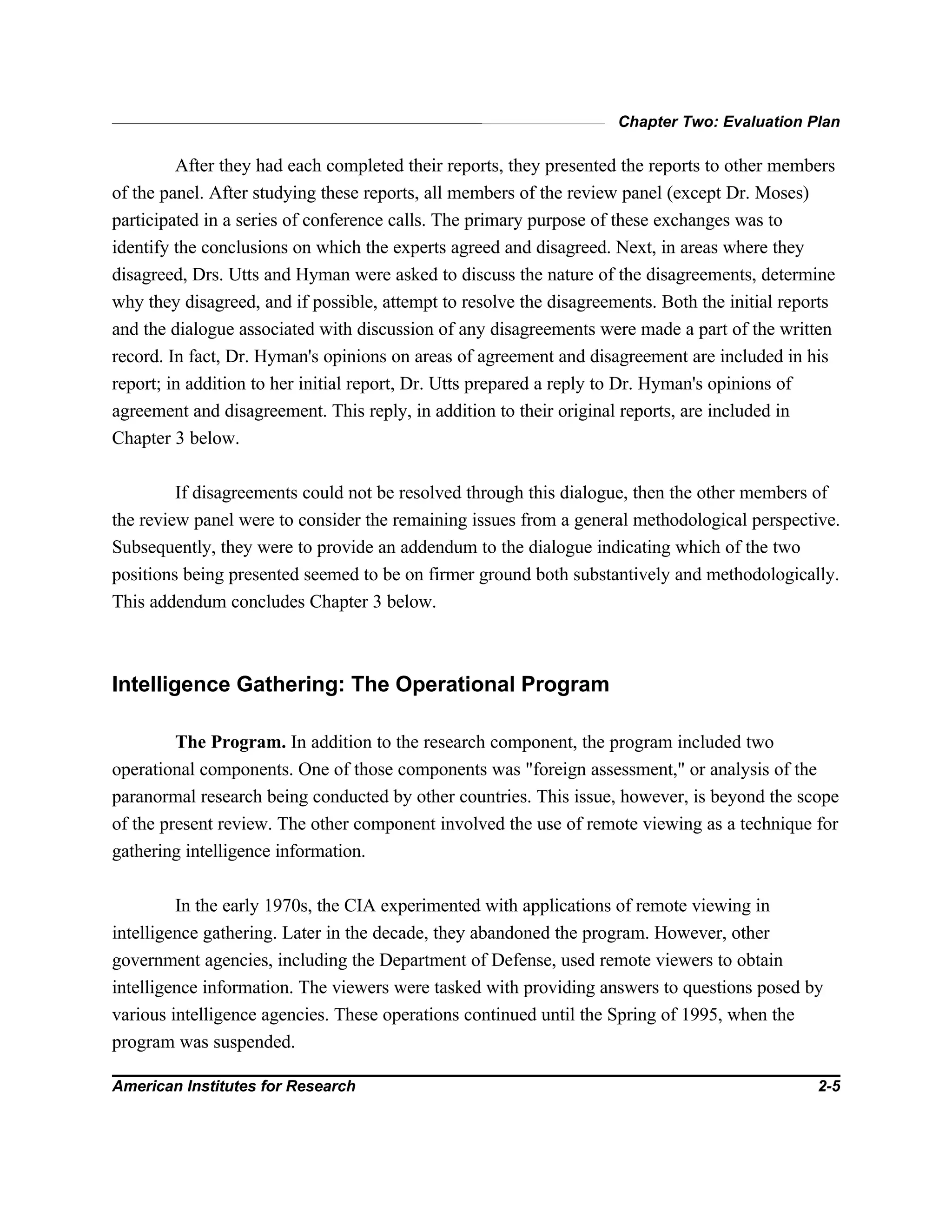 Chapter Two: Evaluation Plan
American Institutes for Research 2-5
After they had each completed their reports, they presented the reports to other members
of the panel. After studying these reports, all members of the review panel (except Dr. Moses)
participated in a series of conference calls. The primary purpose of these exchanges was to
identify the conclusions on which the experts agreed and disagreed. Next, in areas where they
disagreed, Drs. Utts and Hyman were asked to discuss the nature of the disagreements, determine
why they disagreed, and if possible, attempt to resolve the disagreements. Both the initial reports
and the dialogue associated with discussion of any disagreements were made a part of the written
record. In fact, Dr. Hyman's opinions on areas of agreement and disagreement are included in his
report; in addition to her initial report, Dr. Utts prepared a reply to Dr. Hyman's opinions of
agreement and disagreement. This reply, in addition to their original reports, are included in
Chapter 3 below.
If disagreements could not be resolved through this dialogue, then the other members of
the review panel were to consider the remaining issues from a general methodological perspective.
Subsequently, they were to provide an addendum to the dialogue indicating which of the two
positions being presented seemed to be on firmer ground both substantively and methodologically.
This addendum concludes Chapter 3 below.
Intelligence Gathering: The Operational Program
The Program. In addition to the research component, the program included two
operational components. One of those components was "foreign assessment," or analysis of the
paranormal research being conducted by other countries. This issue, however, is beyond the scope
of the present review. The other component involved the use of remote viewing as a technique for
gathering intelligence information.
In the early 1970s, the CIA experimented with applications of remote viewing in
intelligence gathering. Later in the decade, they abandoned the program. However, other
government agencies, including the Department of Defense, used remote viewers to obtain
intelligence information. The viewers were tasked with providing answers to questions posed by
various intelligence agencies. These operations continued until the Spring of 1995, when the
program was suspended.
 