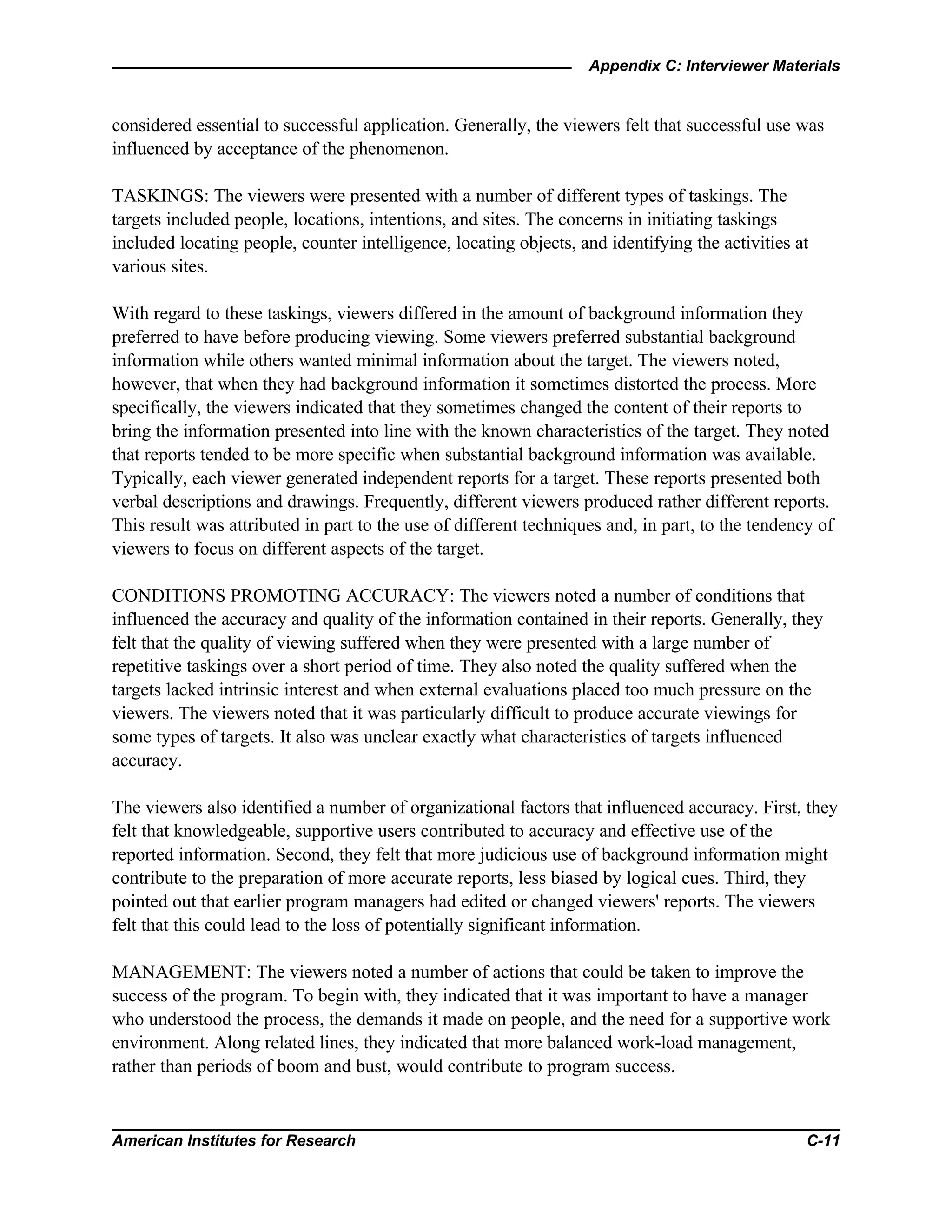 Appendix C: Interviewer Materials
American Institutes for Research C-11
considered essential to successful application. Generally, the viewers felt that successful use was
influenced by acceptance of the phenomenon.
TASKINGS: The viewers were presented with a number of different types of taskings. The
targets included people, locations, intentions, and sites. The concerns in initiating taskings
included locating people, counter intelligence, locating objects, and identifying the activities at
various sites.
With regard to these taskings, viewers differed in the amount of background information they
preferred to have before producing viewing. Some viewers preferred substantial background
information while others wanted minimal information about the target. The viewers noted,
however, that when they had background information it sometimes distorted the process. More
specifically, the viewers indicated that they sometimes changed the content of their reports to
bring the information presented into line with the known characteristics of the target. They noted
that reports tended to be more specific when substantial background information was available.
Typically, each viewer generated independent reports for a target. These reports presented both
verbal descriptions and drawings. Frequently, different viewers produced rather different reports.
This result was attributed in part to the use of different techniques and, in part, to the tendency of
viewers to focus on different aspects of the target.
CONDITIONS PROMOTING ACCURACY: The viewers noted a number of conditions that
influenced the accuracy and quality of the information contained in their reports. Generally, they
felt that the quality of viewing suffered when they were presented with a large number of
repetitive taskings over a short period of time. They also noted the quality suffered when the
targets lacked intrinsic interest and when external evaluations placed too much pressure on the
viewers. The viewers noted that it was particularly difficult to produce accurate viewings for
some types of targets. It also was unclear exactly what characteristics of targets influenced
accuracy.
The viewers also identified a number of organizational factors that influenced accuracy. First, they
felt that knowledgeable, supportive users contributed to accuracy and effective use of the
reported information. Second, they felt that more judicious use of background information might
contribute to the preparation of more accurate reports, less biased by logical cues. Third, they
pointed out that earlier program managers had edited or changed viewers' reports. The viewers
felt that this could lead to the loss of potentially significant information.
MANAGEMENT: The viewers noted a number of actions that could be taken to improve the
success of the program. To begin with, they indicated that it was important to have a manager
who understood the process, the demands it made on people, and the need for a supportive work
environment. Along related lines, they indicated that more balanced work-load management,
rather than periods of boom and bust, would contribute to program success.
 
