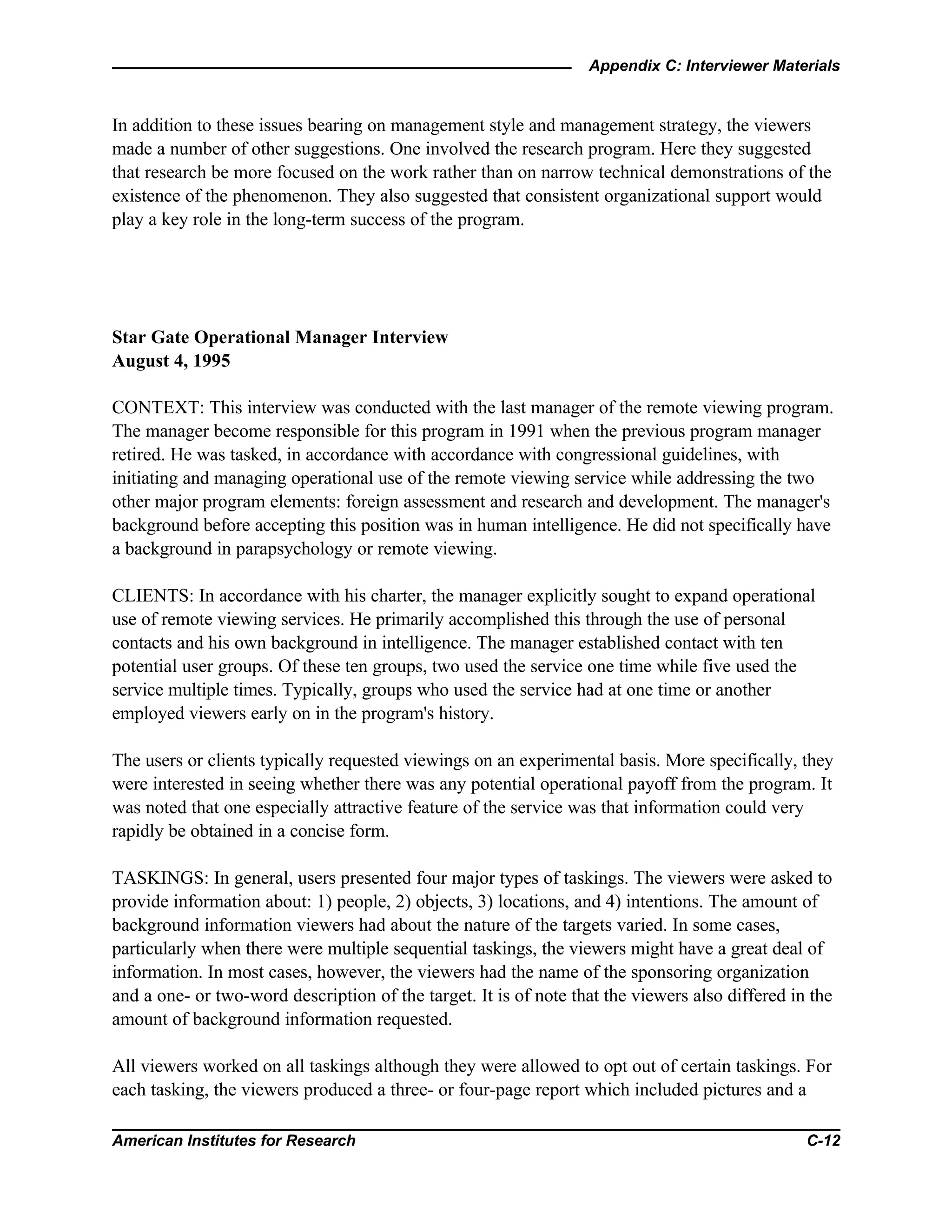 Appendix C: Interviewer Materials
American Institutes for Research C-12
In addition to these issues bearing on management style and management strategy, the viewers
made a number of other suggestions. One involved the research program. Here they suggested
that research be more focused on the work rather than on narrow technical demonstrations of the
existence of the phenomenon. They also suggested that consistent organizational support would
play a key role in the long-term success of the program.
Star Gate Operational Manager Interview
August 4, 1995
CONTEXT: This interview was conducted with the last manager of the remote viewing program.
The manager become responsible for this program in 1991 when the previous program manager
retired. He was tasked, in accordance with accordance with congressional guidelines, with
initiating and managing operational use of the remote viewing service while addressing the two
other major program elements: foreign assessment and research and development. The manager's
background before accepting this position was in human intelligence. He did not specifically have
a background in parapsychology or remote viewing.
CLIENTS: In accordance with his charter, the manager explicitly sought to expand operational
use of remote viewing services. He primarily accomplished this through the use of personal
contacts and his own background in intelligence. The manager established contact with ten
potential user groups. Of these ten groups, two used the service one time while five used the
service multiple times. Typically, groups who used the service had at one time or another
employed viewers early on in the program's history.
The users or clients typically requested viewings on an experimental basis. More specifically, they
were interested in seeing whether there was any potential operational payoff from the program. It
was noted that one especially attractive feature of the service was that information could very
rapidly be obtained in a concise form.
TASKINGS: In general, users presented four major types of taskings. The viewers were asked to
provide information about: 1) people, 2) objects, 3) locations, and 4) intentions. The amount of
background information viewers had about the nature of the targets varied. In some cases,
particularly when there were multiple sequential taskings, the viewers might have a great deal of
information. In most cases, however, the viewers had the name of the sponsoring organization
and a one- or two-word description of the target. It is of note that the viewers also differed in the
amount of background information requested.
All viewers worked on all taskings although they were allowed to opt out of certain taskings. For
each tasking, the viewers produced a three- or four-page report which included pictures and a
 