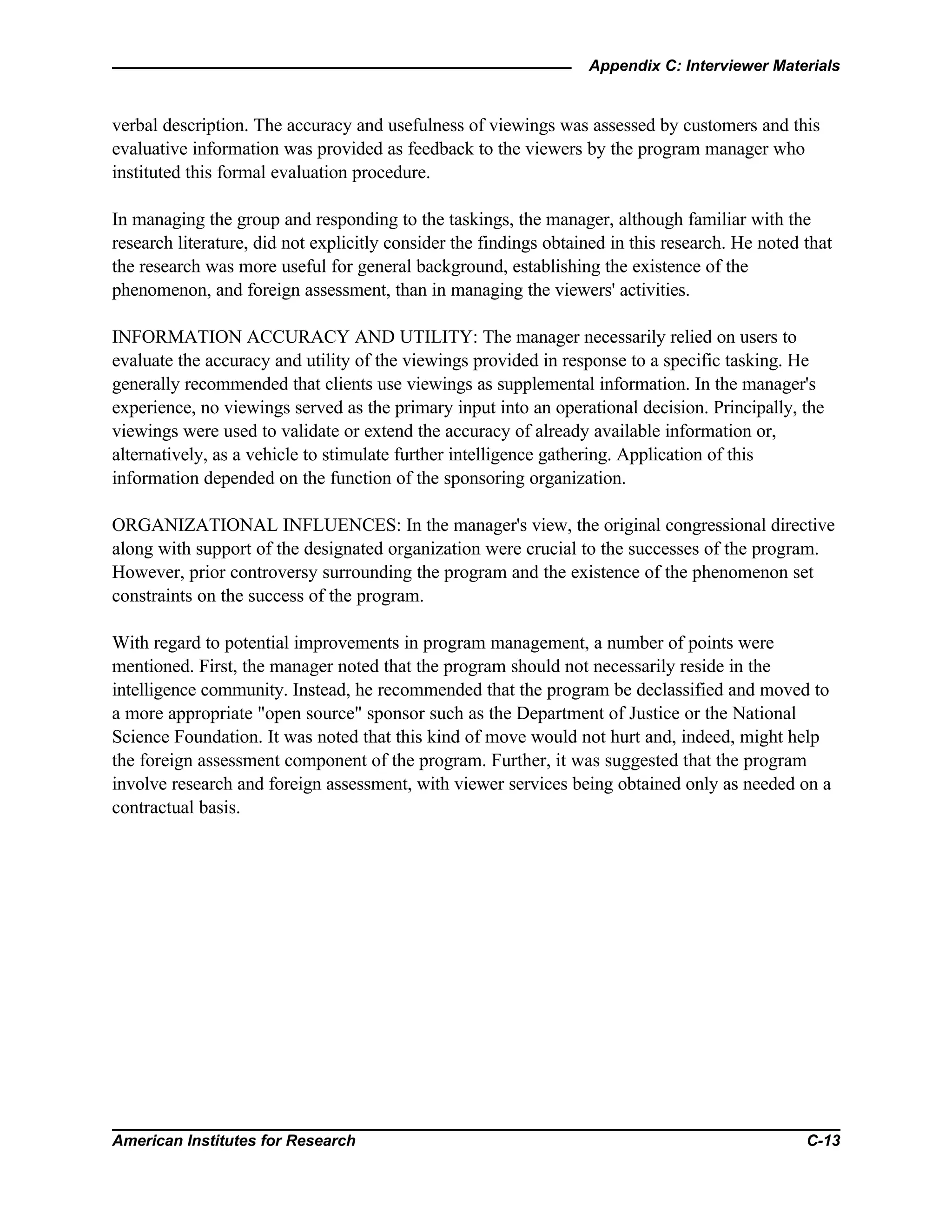 Appendix C: Interviewer Materials
American Institutes for Research C-13
verbal description. The accuracy and usefulness of viewings was assessed by customers and this
evaluative information was provided as feedback to the viewers by the program manager who
instituted this formal evaluation procedure.
In managing the group and responding to the taskings, the manager, although familiar with the
research literature, did not explicitly consider the findings obtained in this research. He noted that
the research was more useful for general background, establishing the existence of the
phenomenon, and foreign assessment, than in managing the viewers' activities.
INFORMATION ACCURACY AND UTILITY: The manager necessarily relied on users to
evaluate the accuracy and utility of the viewings provided in response to a specific tasking. He
generally recommended that clients use viewings as supplemental information. In the manager's
experience, no viewings served as the primary input into an operational decision. Principally, the
viewings were used to validate or extend the accuracy of already available information or,
alternatively, as a vehicle to stimulate further intelligence gathering. Application of this
information depended on the function of the sponsoring organization.
ORGANIZATIONAL INFLUENCES: In the manager's view, the original congressional directive
along with support of the designated organization were crucial to the successes of the program.
However, prior controversy surrounding the program and the existence of the phenomenon set
constraints on the success of the program.
With regard to potential improvements in program management, a number of points were
mentioned. First, the manager noted that the program should not necessarily reside in the
intelligence community. Instead, he recommended that the program be declassified and moved to
a more appropriate "open source" sponsor such as the Department of Justice or the National
Science Foundation. It was noted that this kind of move would not hurt and, indeed, might help
the foreign assessment component of the program. Further, it was suggested that the program
involve research and foreign assessment, with viewer services being obtained only as needed on a
contractual basis.
 