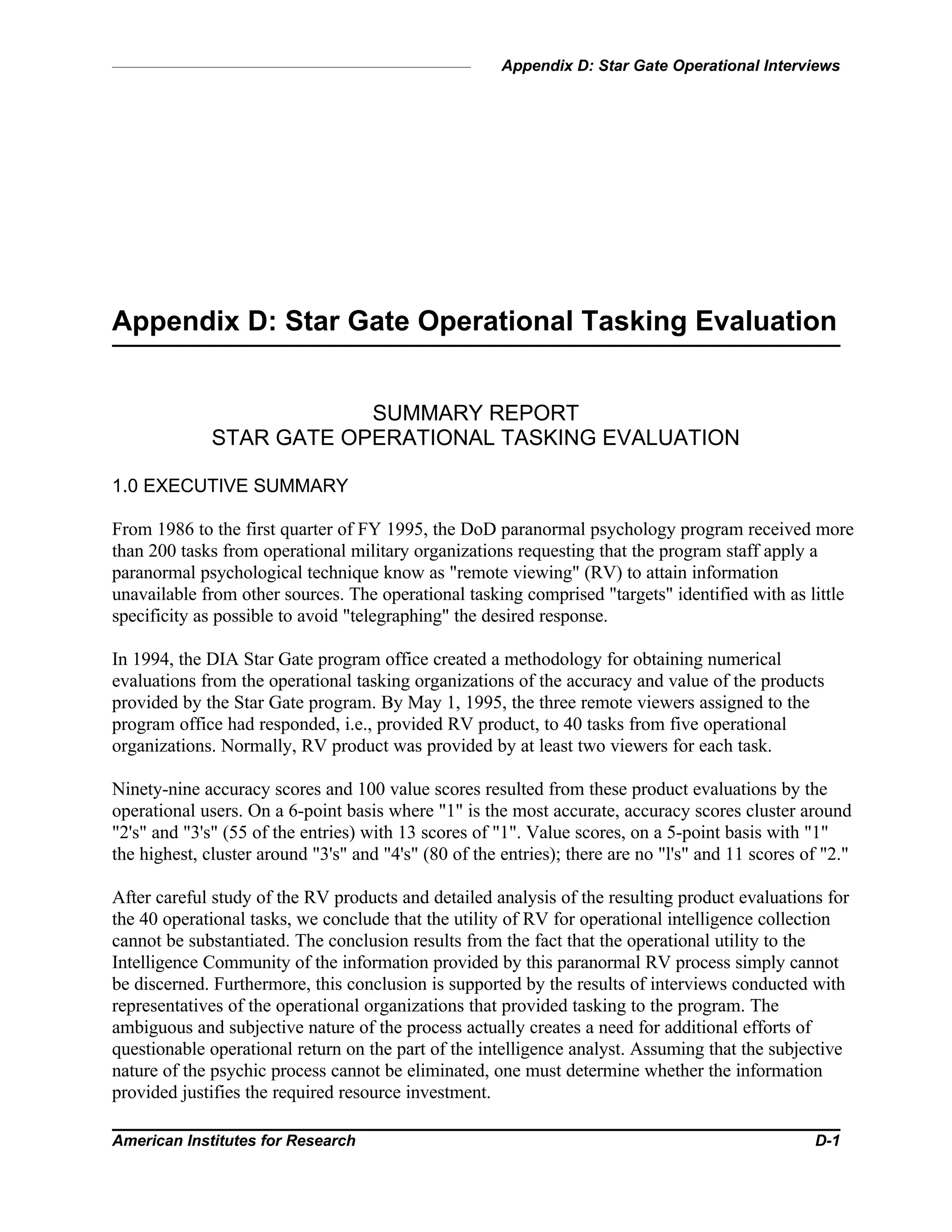 Appendix D: Star Gate Operational Interviews
American Institutes for Research D-1
Appendix D: Star Gate Operational Tasking Evaluation
SUMMARY REPORT
STAR GATE OPERATIONAL TASKING EVALUATION
1.0 EXECUTIVE SUMMARY
From 1986 to the first quarter of FY 1995, the DoD paranormal psychology program received more
than 200 tasks from operational military organizations requesting that the program staff apply a
paranormal psychological technique know as "remote viewing" (RV) to attain information
unavailable from other sources. The operational tasking comprised "targets" identified with as little
specificity as possible to avoid "telegraphing" the desired response.
In 1994, the DIA Star Gate program office created a methodology for obtaining numerical
evaluations from the operational tasking organizations of the accuracy and value of the products
provided by the Star Gate program. By May 1, 1995, the three remote viewers assigned to the
program office had responded, i.e., provided RV product, to 40 tasks from five operational
organizations. Normally, RV product was provided by at least two viewers for each task.
Ninety-nine accuracy scores and 100 value scores resulted from these product evaluations by the
operational users. On a 6-point basis where "1" is the most accurate, accuracy scores cluster around
"2's" and "3's" (55 of the entries) with 13 scores of "1". Value scores, on a 5-point basis with "1"
the highest, cluster around "3's" and "4's" (80 of the entries); there are no "l's" and 11 scores of "2."
After careful study of the RV products and detailed analysis of the resulting product evaluations for
the 40 operational tasks, we conclude that the utility of RV for operational intelligence collection
cannot be substantiated. The conclusion results from the fact that the operational utility to the
Intelligence Community of the information provided by this paranormal RV process simply cannot
be discerned. Furthermore, this conclusion is supported by the results of interviews conducted with
representatives of the operational organizations that provided tasking to the program. The
ambiguous and subjective nature of the process actually creates a need for additional efforts of
questionable operational return on the part of the intelligence analyst. Assuming that the subjective
nature of the psychic process cannot be eliminated, one must determine whether the information
provided justifies the required resource investment.
 