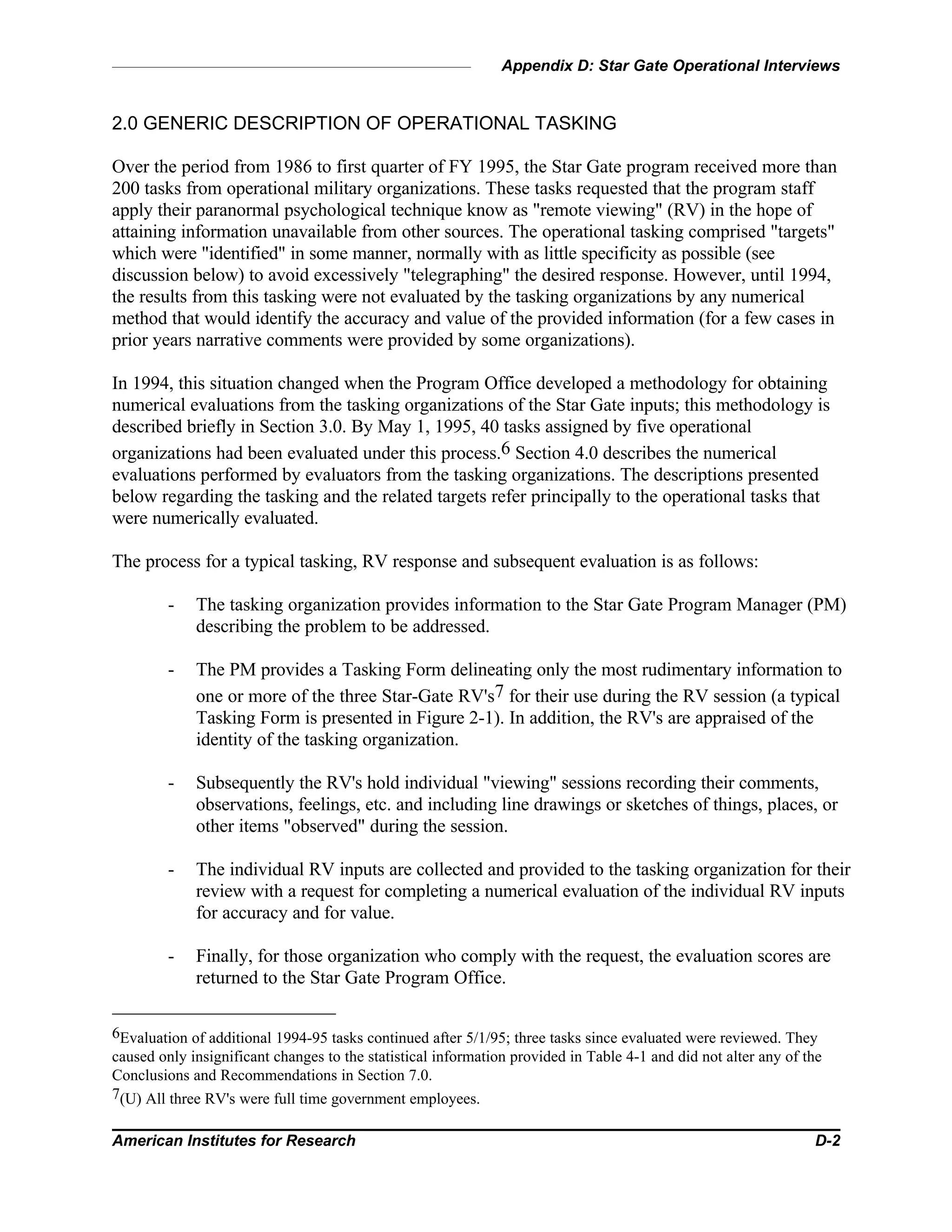 Appendix D: Star Gate Operational Interviews
American Institutes for Research D-2
2.0 GENERIC DESCRIPTION OF OPERATIONAL TASKING
Over the period from 1986 to first quarter of FY 1995, the Star Gate program received more than
200 tasks from operational military organizations. These tasks requested that the program staff
apply their paranormal psychological technique know as "remote viewing" (RV) in the hope of
attaining information unavailable from other sources. The operational tasking comprised "targets"
which were "identified" in some manner, normally with as little specificity as possible (see
discussion below) to avoid excessively "telegraphing" the desired response. However, until 1994,
the results from this tasking were not evaluated by the tasking organizations by any numerical
method that would identify the accuracy and value of the provided information (for a few cases in
prior years narrative comments were provided by some organizations).
In 1994, this situation changed when the Program Office developed a methodology for obtaining
numerical evaluations from the tasking organizations of the Star Gate inputs; this methodology is
described briefly in Section 3.0. By May 1, 1995, 40 tasks assigned by five operational
organizations had been evaluated under this process.6 Section 4.0 describes the numerical
evaluations performed by evaluators from the tasking organizations. The descriptions presented
below regarding the tasking and the related targets refer principally to the operational tasks that
were numerically evaluated.
The process for a typical tasking, RV response and subsequent evaluation is as follows:
- The tasking organization provides information to the Star Gate Program Manager (PM)
describing the problem to be addressed.
- The PM provides a Tasking Form delineating only the most rudimentary information to
one or more of the three Star-Gate RV's7 for their use during the RV session (a typical
Tasking Form is presented in Figure 2-1). In addition, the RV's are appraised of the
identity of the tasking organization.
- Subsequently the RV's hold individual "viewing" sessions recording their comments,
observations, feelings, etc. and including line drawings or sketches of things, places, or
other items "observed" during the session.
- The individual RV inputs are collected and provided to the tasking organization for their
review with a request for completing a numerical evaluation of the individual RV inputs
for accuracy and for value.
- Finally, for those organization who comply with the request, the evaluation scores are
returned to the Star Gate Program Office.
6Evaluation of additional 1994-95 tasks continued after 5/1/95; three tasks since evaluated were reviewed. They
caused only insignificant changes to the statistical information provided in Table 4-1 and did not alter any of the
Conclusions and Recommendations in Section 7.0.
7(U) All three RV's were full time government employees.
 