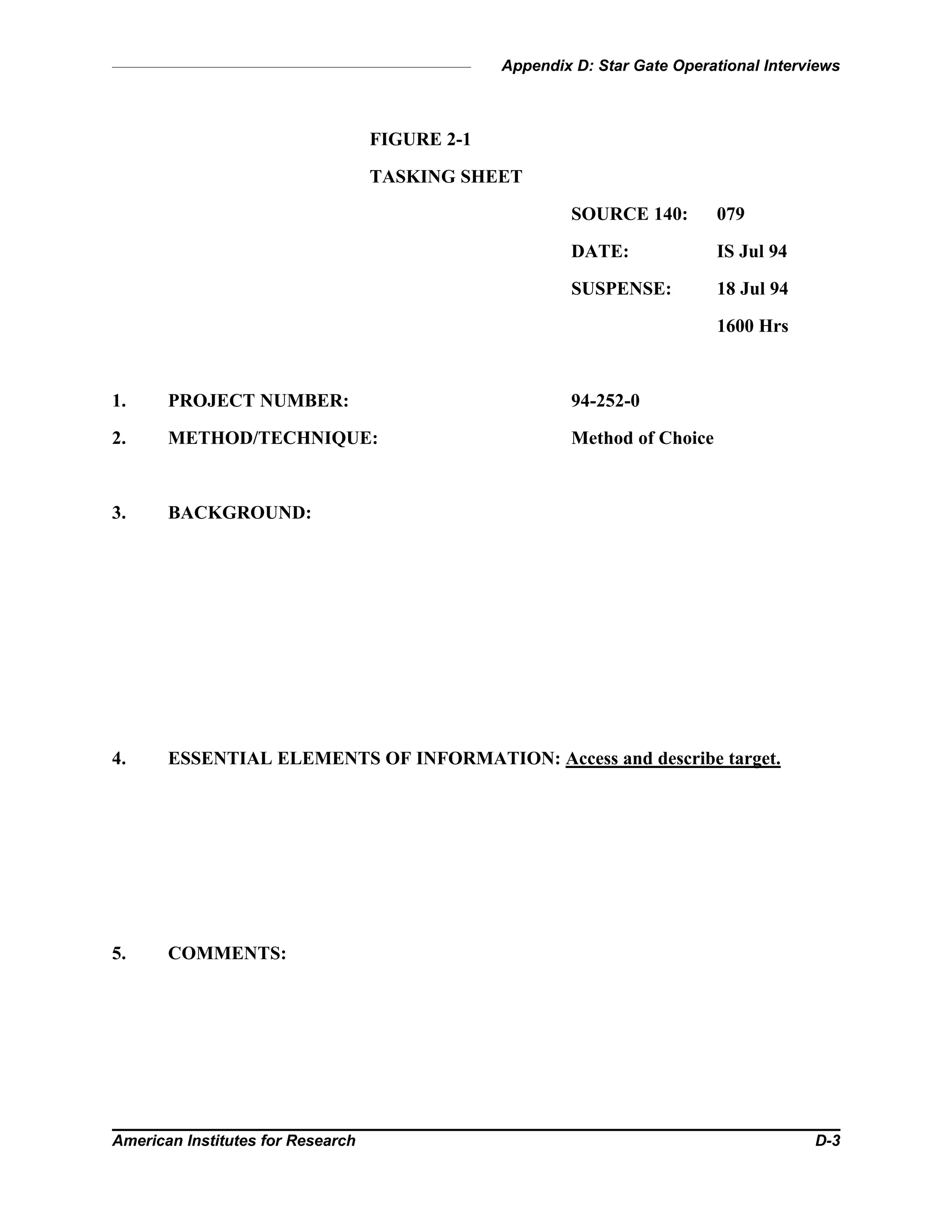 Appendix D: Star Gate Operational Interviews
American Institutes for Research D-3
FIGURE 2-1
TASKING SHEET
SOURCE 140: 079
DATE: IS Jul 94
SUSPENSE: 18 Jul 94
1600 Hrs
1. PROJECT NUMBER: 94-252-0
2. METHOD/TECHNIQUE: Method of Choice
3. BACKGROUND:
4. ESSENTIAL ELEMENTS OF INFORMATION: Access and describe target.
5. COMMENTS:
 