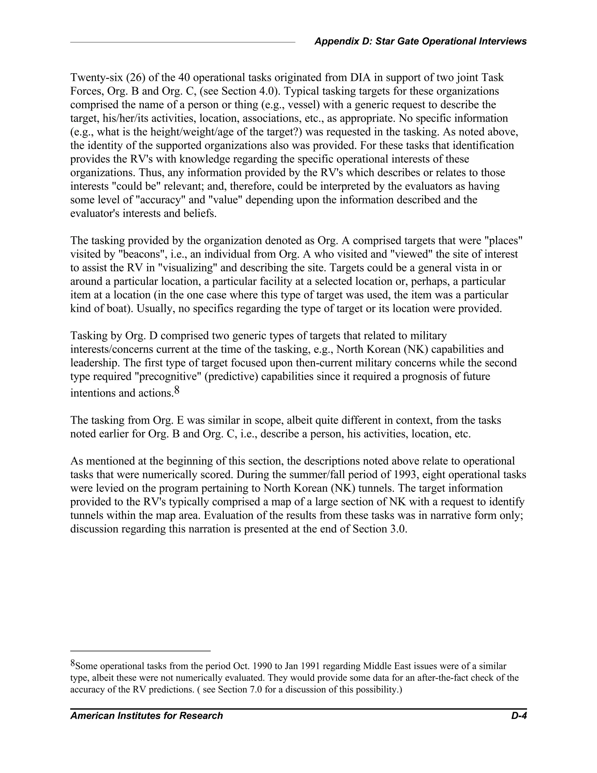 Appendix D: Star Gate Operational Interviews
American Institutes for Research D-4
Twenty-six (26) of the 40 operational tasks originated from DIA in support of two joint Task
Forces, Org. B and Org. C, (see Section 4.0). Typical tasking targets for these organizations
comprised the name of a person or thing (e.g., vessel) with a generic request to describe the
target, his/her/its activities, location, associations, etc., as appropriate. No specific information
(e.g., what is the height/weight/age of the target?) was requested in the tasking. As noted above,
the identity of the supported organizations also was provided. For these tasks that identification
provides the RV's with knowledge regarding the specific operational interests of these
organizations. Thus, any information provided by the RV's which describes or relates to those
interests "could be" relevant; and, therefore, could be interpreted by the evaluators as having
some level of "accuracy" and "value" depending upon the information described and the
evaluator's interests and beliefs.
The tasking provided by the organization denoted as Org. A comprised targets that were "places"
visited by "beacons", i.e., an individual from Org. A who visited and "viewed" the site of interest
to assist the RV in "visualizing" and describing the site. Targets could be a general vista in or
around a particular location, a particular facility at a selected location or, perhaps, a particular
item at a location (in the one case where this type of target was used, the item was a particular
kind of boat). Usually, no specifics regarding the type of target or its location were provided.
Tasking by Org. D comprised two generic types of targets that related to military
interests/concerns current at the time of the tasking, e.g., North Korean (NK) capabilities and
leadership. The first type of target focused upon then-current military concerns while the second
type required "precognitive" (predictive) capabilities since it required a prognosis of future
intentions and actions.8
The tasking from Org. E was similar in scope, albeit quite different in context, from the tasks
noted earlier for Org. B and Org. C, i.e., describe a person, his activities, location, etc.
As mentioned at the beginning of this section, the descriptions noted above relate to operational
tasks that were numerically scored. During the summer/fall period of 1993, eight operational tasks
were levied on the program pertaining to North Korean (NK) tunnels. The target information
provided to the RV's typically comprised a map of a large section of NK with a request to identify
tunnels within the map area. Evaluation of the results from these tasks was in narrative form only;
discussion regarding this narration is presented at the end of Section 3.0.
8Some operational tasks from the period Oct. 1990 to Jan 1991 regarding Middle East issues were of a similar
type, albeit these were not numerically evaluated. They would provide some data for an after-the-fact check of the
accuracy of the RV predictions. ( see Section 7.0 for a discussion of this possibility.)
 