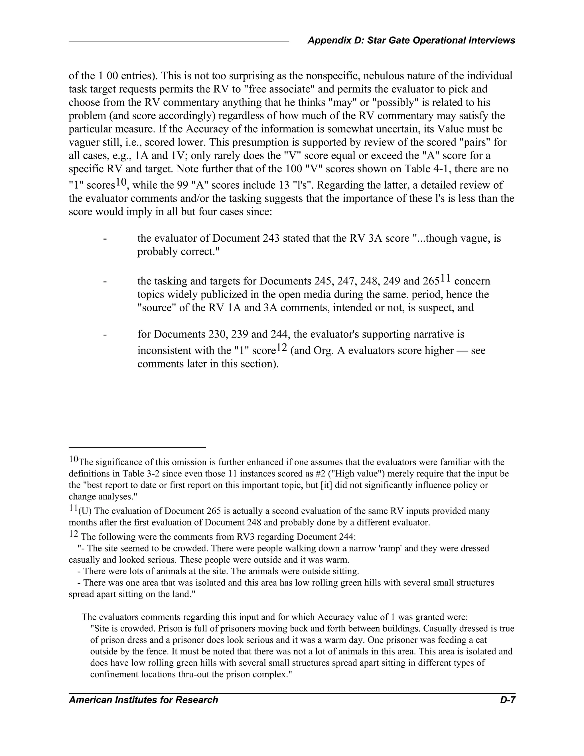 Appendix D: Star Gate Operational Interviews
American Institutes for Research D-7
of the 1 00 entries). This is not too surprising as the nonspecific, nebulous nature of the individual
task target requests permits the RV to "free associate" and permits the evaluator to pick and
choose from the RV commentary anything that he thinks "may" or "possibly" is related to his
problem (and score accordingly) regardless of how much of the RV commentary may satisfy the
particular measure. If the Accuracy of the information is somewhat uncertain, its Value must be
vaguer still, i.e., scored lower. This presumption is supported by review of the scored "pairs" for
all cases, e.g., 1A and 1V; only rarely does the "V" score equal or exceed the "A" score for a
specific RV and target. Note further that of the 100 "V" scores shown on Table 4-1, there are no
"1" scores10, while the 99 "A" scores include 13 "l's". Regarding the latter, a detailed review of
the evaluator comments and/or the tasking suggests that the importance of these l's is less than the
score would imply in all but four cases since:
- the evaluator of Document 243 stated that the RV 3A score "...though vague, is
probably correct."
- the tasking and targets for Documents 245, 247, 248, 249 and 26511 concern
topics widely publicized in the open media during the same. period, hence the
"source" of the RV 1A and 3A comments, intended or not, is suspect, and
- for Documents 230, 239 and 244, the evaluator's supporting narrative is
inconsistent with the "1" score12 (and Org. A evaluators score higher — see
comments later in this section).
10The significance of this omission is further enhanced if one assumes that the evaluators were familiar with the
definitions in Table 3-2 since even those 11 instances scored as #2 ("High value") merely require that the input be
the "best report to date or first report on this important topic, but [it] did not significantly influence policy or
change analyses."
11(U) The evaluation of Document 265 is actually a second evaluation of the same RV inputs provided many
months after the first evaluation of Document 248 and probably done by a different evaluator.
12 The following were the comments from RV3 regarding Document 244:
"- The site seemed to be crowded. There were people walking down a narrow 'ramp' and they were dressed
casually and looked serious. These people were outside and it was warm.
- There were lots of animals at the site. The animals were outside sitting.
- There was one area that was isolated and this area has low rolling green hills with several small structures
spread apart sitting on the land."
The evaluators comments regarding this input and for which Accuracy value of 1 was granted were:
"Site is crowded. Prison is full of prisoners moving back and forth between buildings. Casually dressed is true
of prison dress and a prisoner does look serious and it was a warm day. One prisoner was feeding a cat
outside by the fence. It must be noted that there was not a lot of animals in this area. This area is isolated and
does have low rolling green hills with several small structures spread apart sitting in different types of
confinement locations thru-out the prison complex."
 