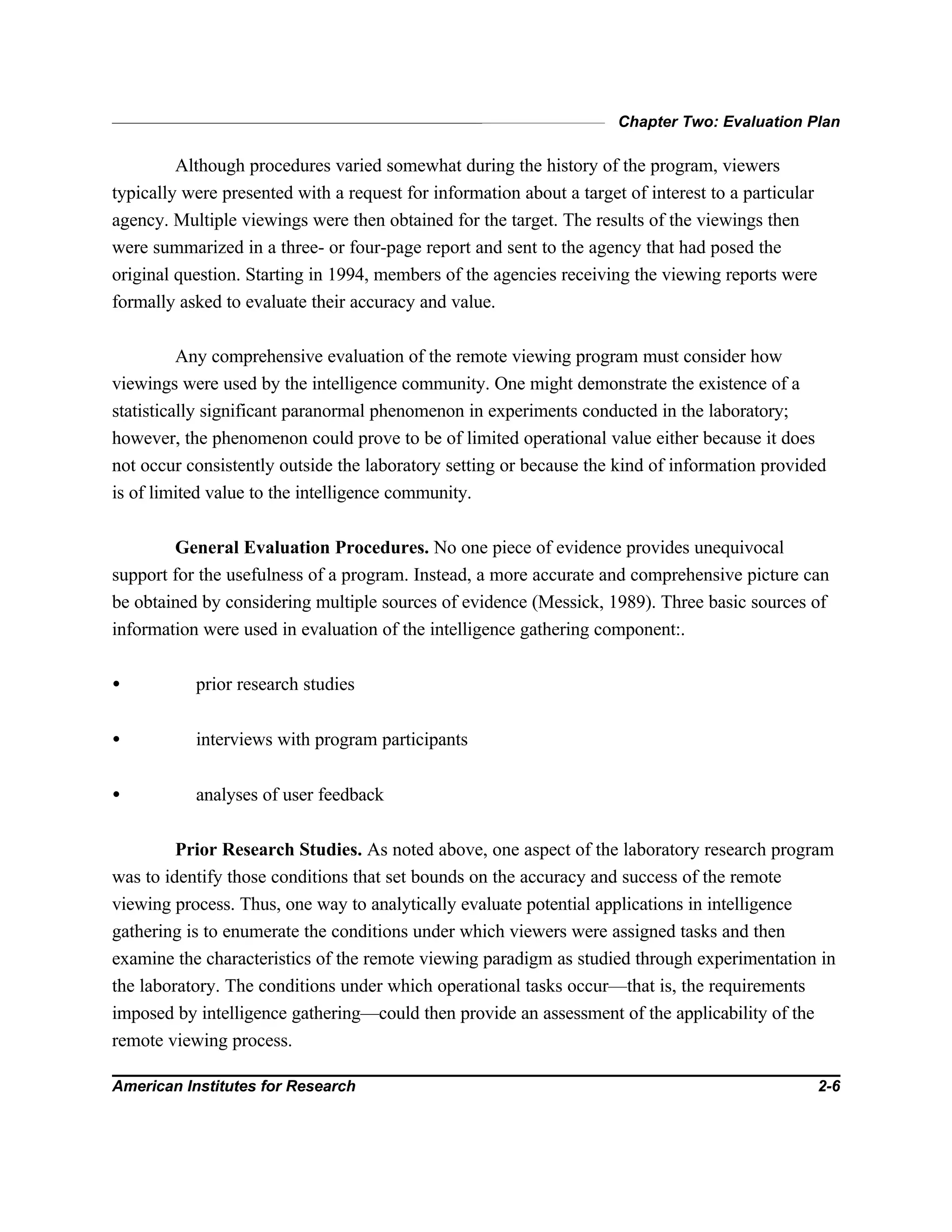 Chapter Two: Evaluation Plan
American Institutes for Research 2-6
Although procedures varied somewhat during the history of the program, viewers
typically were presented with a request for information about a target of interest to a particular
agency. Multiple viewings were then obtained for the target. The results of the viewings then
were summarized in a three- or four-page report and sent to the agency that had posed the
original question. Starting in 1994, members of the agencies receiving the viewing reports were
formally asked to evaluate their accuracy and value.
Any comprehensive evaluation of the remote viewing program must consider how
viewings were used by the intelligence community. One might demonstrate the existence of a
statistically significant paranormal phenomenon in experiments conducted in the laboratory;
however, the phenomenon could prove to be of limited operational value either because it does
not occur consistently outside the laboratory setting or because the kind of information provided
is of limited value to the intelligence community.
General Evaluation Procedures. No one piece of evidence provides unequivocal
support for the usefulness of a program. Instead, a more accurate and comprehensive picture can
be obtained by considering multiple sources of evidence (Messick, 1989). Three basic sources of
information were used in evaluation of the intelligence gathering component:.
• prior research studies
• interviews with program participants
• analyses of user feedback
Prior Research Studies. As noted above, one aspect of the laboratory research program
was to identify those conditions that set bounds on the accuracy and success of the remote
viewing process. Thus, one way to analytically evaluate potential applications in intelligence
gathering is to enumerate the conditions under which viewers were assigned tasks and then
examine the characteristics of the remote viewing paradigm as studied through experimentation in
the laboratory. The conditions under which operational tasks occur—that is, the requirements
imposed by intelligence gathering—could then provide an assessment of the applicability of the
remote viewing process.
 