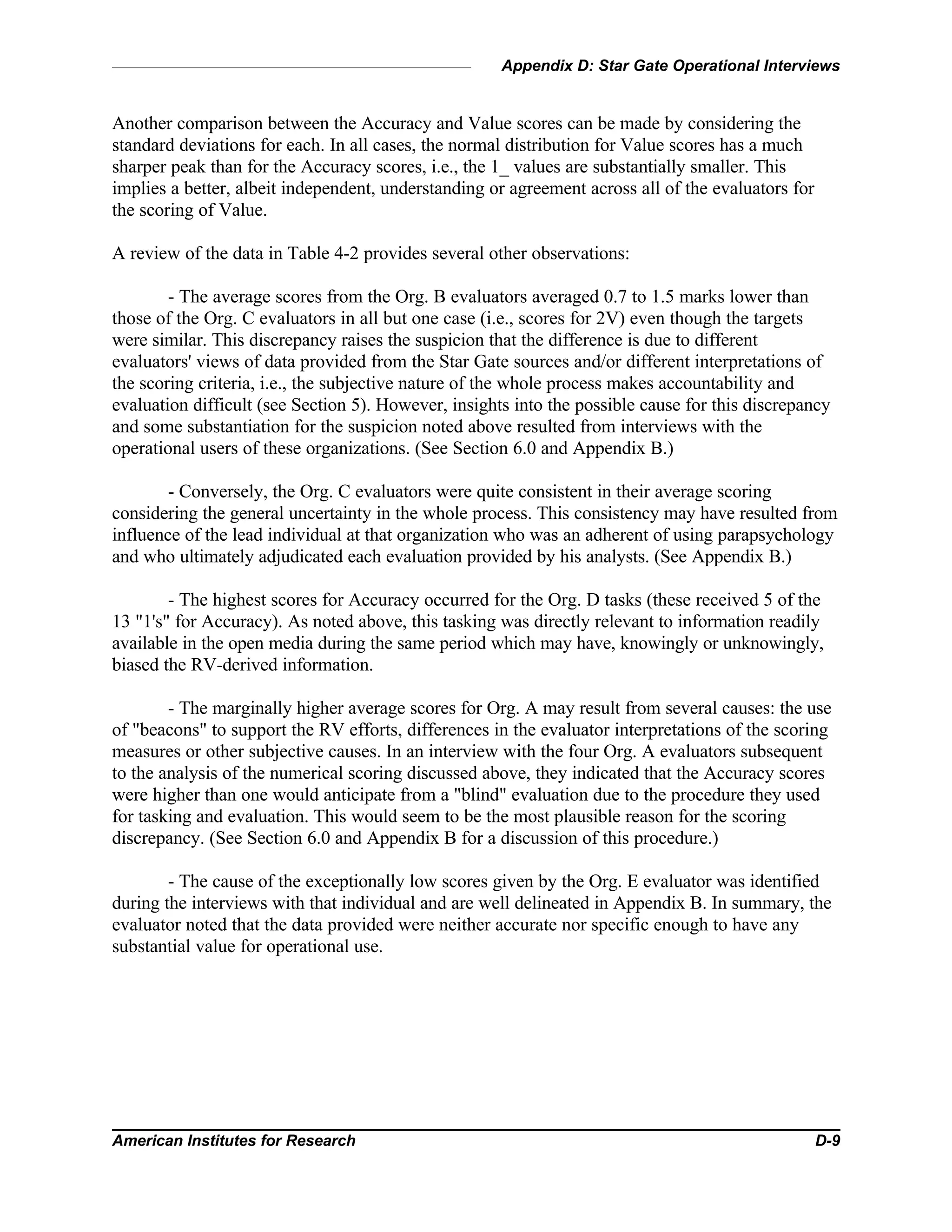 Appendix D: Star Gate Operational Interviews
American Institutes for Research D-9
Another comparison between the Accuracy and Value scores can be made by considering the
standard deviations for each. In all cases, the normal distribution for Value scores has a much
sharper peak than for the Accuracy scores, i.e., the 1_ values are substantially smaller. This
implies a better, albeit independent, understanding or agreement across all of the evaluators for
the scoring of Value.
A review of the data in Table 4-2 provides several other observations:
- The average scores from the Org. B evaluators averaged 0.7 to 1.5 marks lower than
those of the Org. C evaluators in all but one case (i.e., scores for 2V) even though the targets
were similar. This discrepancy raises the suspicion that the difference is due to different
evaluators' views of data provided from the Star Gate sources and/or different interpretations of
the scoring criteria, i.e., the subjective nature of the whole process makes accountability and
evaluation difficult (see Section 5). However, insights into the possible cause for this discrepancy
and some substantiation for the suspicion noted above resulted from interviews with the
operational users of these organizations. (See Section 6.0 and Appendix B.)
- Conversely, the Org. C evaluators were quite consistent in their average scoring
considering the general uncertainty in the whole process. This consistency may have resulted from
influence of the lead individual at that organization who was an adherent of using parapsychology
and who ultimately adjudicated each evaluation provided by his analysts. (See Appendix B.)
- The highest scores for Accuracy occurred for the Org. D tasks (these received 5 of the
13 "1's" for Accuracy). As noted above, this tasking was directly relevant to information readily
available in the open media during the same period which may have, knowingly or unknowingly,
biased the RV-derived information.
- The marginally higher average scores for Org. A may result from several causes: the use
of "beacons" to support the RV efforts, differences in the evaluator interpretations of the scoring
measures or other subjective causes. In an interview with the four Org. A evaluators subsequent
to the analysis of the numerical scoring discussed above, they indicated that the Accuracy scores
were higher than one would anticipate from a "blind" evaluation due to the procedure they used
for tasking and evaluation. This would seem to be the most plausible reason for the scoring
discrepancy. (See Section 6.0 and Appendix B for a discussion of this procedure.)
- The cause of the exceptionally low scores given by the Org. E evaluator was identified
during the interviews with that individual and are well delineated in Appendix B. In summary, the
evaluator noted that the data provided were neither accurate nor specific enough to have any
substantial value for operational use.
 