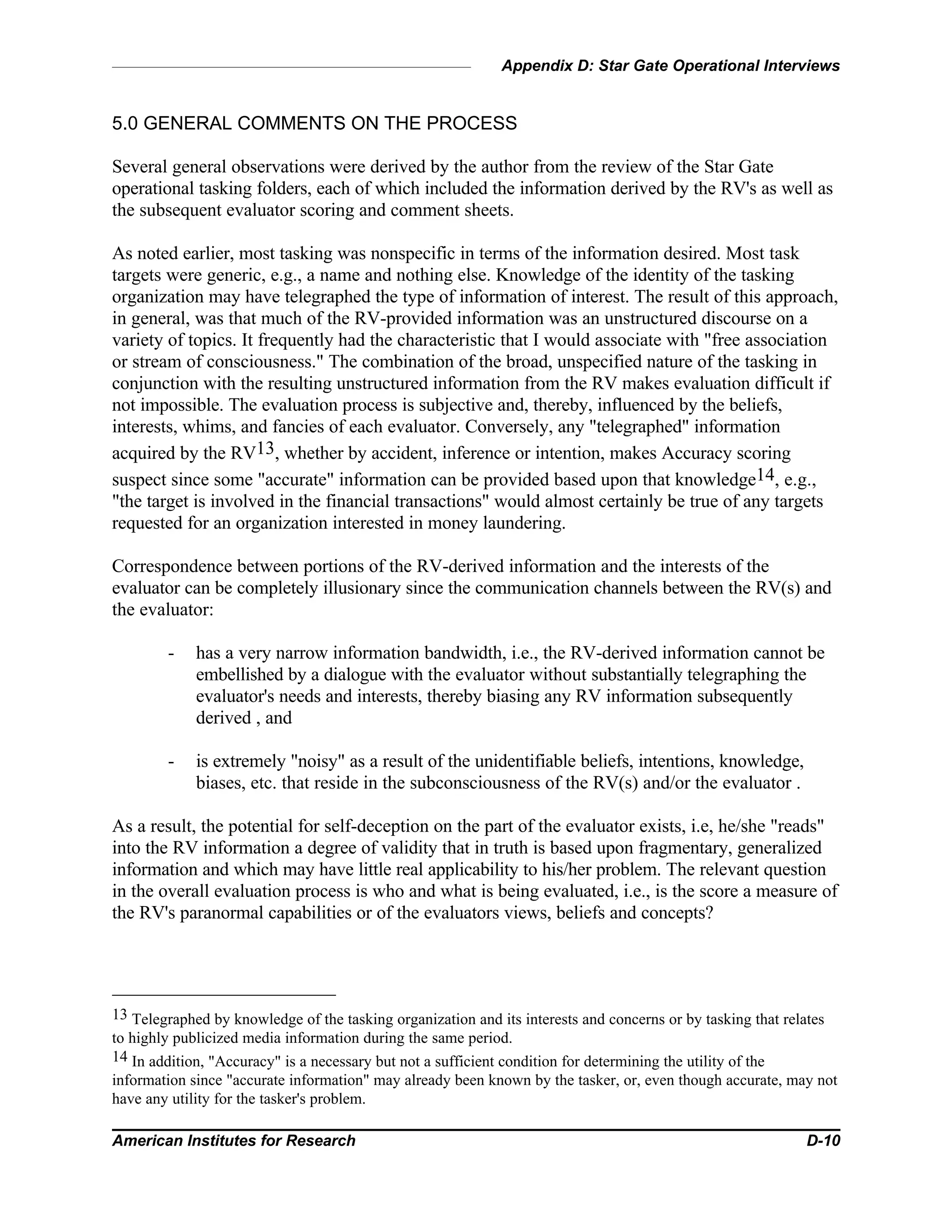 Appendix D: Star Gate Operational Interviews
American Institutes for Research D-10
5.0 GENERAL COMMENTS ON THE PROCESS
Several general observations were derived by the author from the review of the Star Gate
operational tasking folders, each of which included the information derived by the RV's as well as
the subsequent evaluator scoring and comment sheets.
As noted earlier, most tasking was nonspecific in terms of the information desired. Most task
targets were generic, e.g., a name and nothing else. Knowledge of the identity of the tasking
organization may have telegraphed the type of information of interest. The result of this approach,
in general, was that much of the RV-provided information was an unstructured discourse on a
variety of topics. It frequently had the characteristic that I would associate with "free association
or stream of consciousness." The combination of the broad, unspecified nature of the tasking in
conjunction with the resulting unstructured information from the RV makes evaluation difficult if
not impossible. The evaluation process is subjective and, thereby, influenced by the beliefs,
interests, whims, and fancies of each evaluator. Conversely, any "telegraphed" information
acquired by the RV13, whether by accident, inference or intention, makes Accuracy scoring
suspect since some "accurate" information can be provided based upon that knowledge14, e.g.,
"the target is involved in the financial transactions" would almost certainly be true of any targets
requested for an organization interested in money laundering.
Correspondence between portions of the RV-derived information and the interests of the
evaluator can be completely illusionary since the communication channels between the RV(s) and
the evaluator:
- has a very narrow information bandwidth, i.e., the RV-derived information cannot be
embellished by a dialogue with the evaluator without substantially telegraphing the
evaluator's needs and interests, thereby biasing any RV information subsequently
derived , and
- is extremely "noisy" as a result of the unidentifiable beliefs, intentions, knowledge,
biases, etc. that reside in the subconsciousness of the RV(s) and/or the evaluator .
As a result, the potential for self-deception on the part of the evaluator exists, i.e, he/she "reads"
into the RV information a degree of validity that in truth is based upon fragmentary, generalized
information and which may have little real applicability to his/her problem. The relevant question
in the overall evaluation process is who and what is being evaluated, i.e., is the score a measure of
the RV's paranormal capabilities or of the evaluators views, beliefs and concepts?
13 Telegraphed by knowledge of the tasking organization and its interests and concerns or by tasking that relates
to highly publicized media information during the same period.
14 In addition, "Accuracy" is a necessary but not a sufficient condition for determining the utility of the
information since "accurate information" may already been known by the tasker, or, even though accurate, may not
have any utility for the tasker's problem.
 