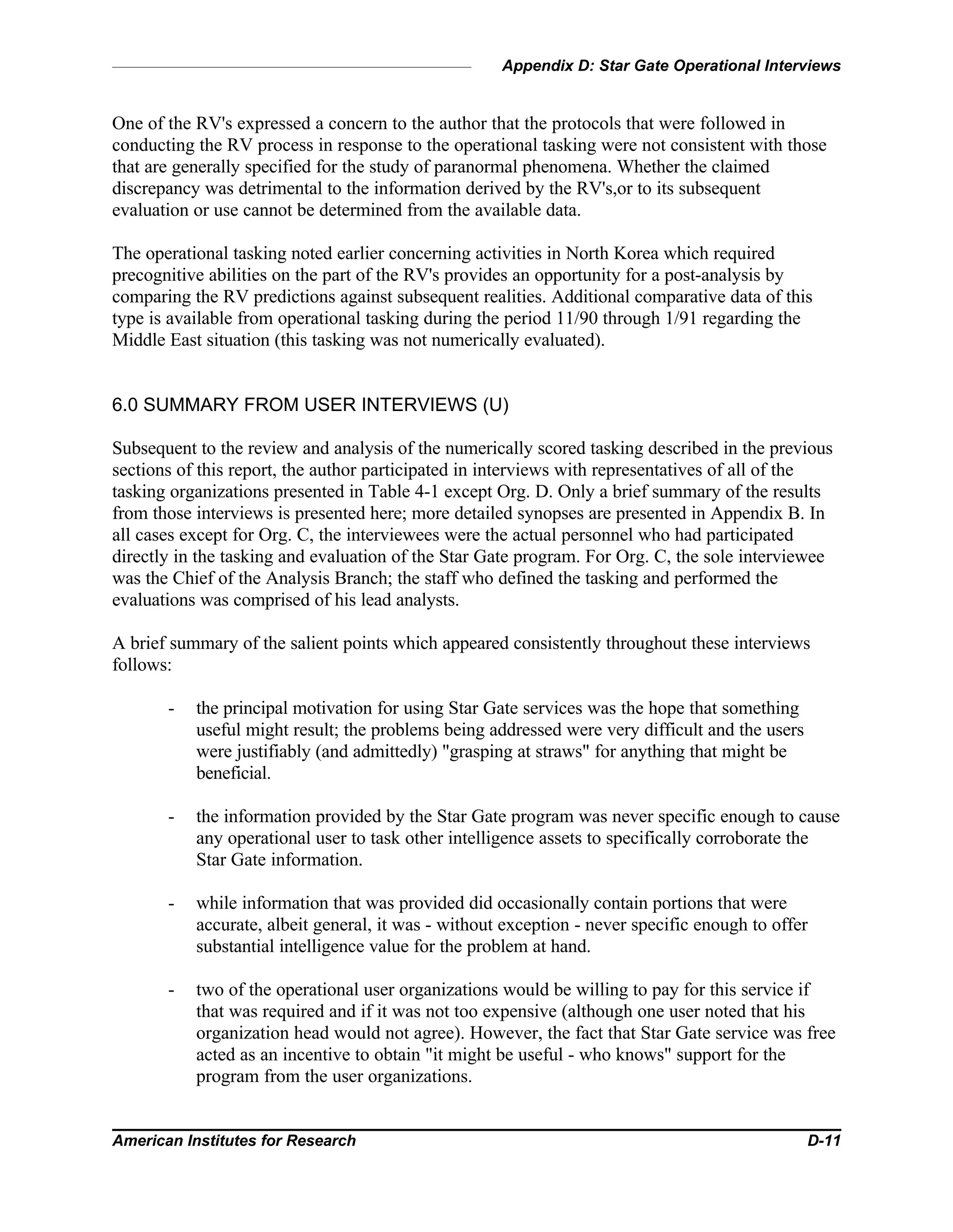 Appendix D: Star Gate Operational Interviews
American Institutes for Research D-11
One of the RV's expressed a concern to the author that the protocols that were followed in
conducting the RV process in response to the operational tasking were not consistent with those
that are generally specified for the study of paranormal phenomena. Whether the claimed
discrepancy was detrimental to the information derived by the RV's,or to its subsequent
evaluation or use cannot be determined from the available data.
The operational tasking noted earlier concerning activities in North Korea which required
precognitive abilities on the part of the RV's provides an opportunity for a post-analysis by
comparing the RV predictions against subsequent realities. Additional comparative data of this
type is available from operational tasking during the period 11/90 through 1/91 regarding the
Middle East situation (this tasking was not numerically evaluated).
6.0 SUMMARY FROM USER INTERVIEWS (U)
Subsequent to the review and analysis of the numerically scored tasking described in the previous
sections of this report, the author participated in interviews with representatives of all of the
tasking organizations presented in Table 4-1 except Org. D. Only a brief summary of the results
from those interviews is presented here; more detailed synopses are presented in Appendix B. In
all cases except for Org. C, the interviewees were the actual personnel who had participated
directly in the tasking and evaluation of the Star Gate program. For Org. C, the sole interviewee
was the Chief of the Analysis Branch; the staff who defined the tasking and performed the
evaluations was comprised of his lead analysts.
A brief summary of the salient points which appeared consistently throughout these interviews
follows:
- the principal motivation for using Star Gate services was the hope that something
useful might result; the problems being addressed were very difficult and the users
were justifiably (and admittedly) "grasping at straws" for anything that might be
beneficial.
- the information provided by the Star Gate program was never specific enough to cause
any operational user to task other intelligence assets to specifically corroborate the
Star Gate information.
- while information that was provided did occasionally contain portions that were
accurate, albeit general, it was - without exception - never specific enough to offer
substantial intelligence value for the problem at hand.
- two of the operational user organizations would be willing to pay for this service if
that was required and if it was not too expensive (although one user noted that his
organization head would not agree). However, the fact that Star Gate service was free
acted as an incentive to obtain "it might be useful - who knows" support for the
program from the user organizations.
 