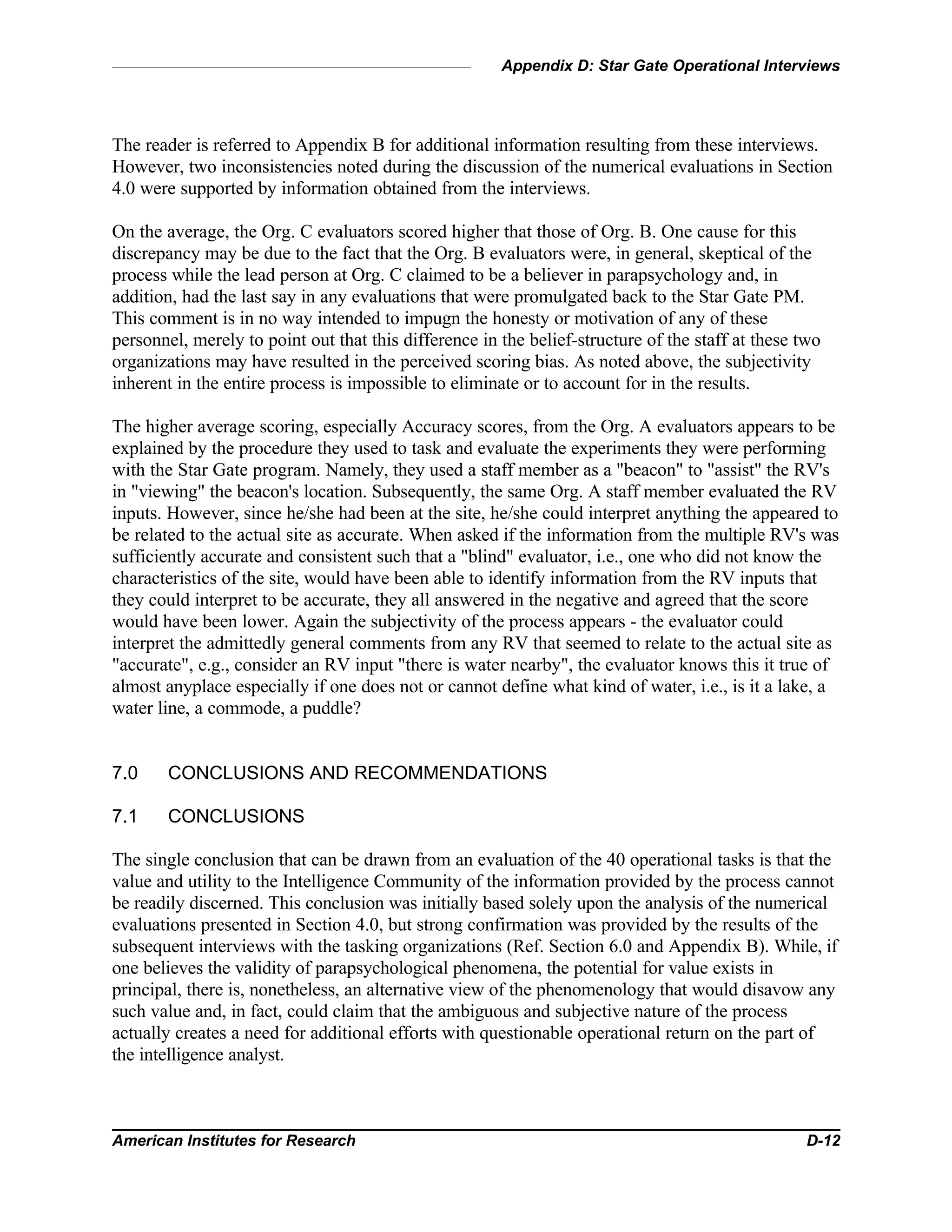 Appendix D: Star Gate Operational Interviews
American Institutes for Research D-12
The reader is referred to Appendix B for additional information resulting from these interviews.
However, two inconsistencies noted during the discussion of the numerical evaluations in Section
4.0 were supported by information obtained from the interviews.
On the average, the Org. C evaluators scored higher that those of Org. B. One cause for this
discrepancy may be due to the fact that the Org. B evaluators were, in general, skeptical of the
process while the lead person at Org. C claimed to be a believer in parapsychology and, in
addition, had the last say in any evaluations that were promulgated back to the Star Gate PM.
This comment is in no way intended to impugn the honesty or motivation of any of these
personnel, merely to point out that this difference in the belief-structure of the staff at these two
organizations may have resulted in the perceived scoring bias. As noted above, the subjectivity
inherent in the entire process is impossible to eliminate or to account for in the results.
The higher average scoring, especially Accuracy scores, from the Org. A evaluators appears to be
explained by the procedure they used to task and evaluate the experiments they were performing
with the Star Gate program. Namely, they used a staff member as a "beacon" to "assist" the RV's
in "viewing" the beacon's location. Subsequently, the same Org. A staff member evaluated the RV
inputs. However, since he/she had been at the site, he/she could interpret anything the appeared to
be related to the actual site as accurate. When asked if the information from the multiple RV's was
sufficiently accurate and consistent such that a "blind" evaluator, i.e., one who did not know the
characteristics of the site, would have been able to identify information from the RV inputs that
they could interpret to be accurate, they all answered in the negative and agreed that the score
would have been lower. Again the subjectivity of the process appears - the evaluator could
interpret the admittedly general comments from any RV that seemed to relate to the actual site as
"accurate", e.g., consider an RV input "there is water nearby", the evaluator knows this it true of
almost anyplace especially if one does not or cannot define what kind of water, i.e., is it a lake, a
water line, a commode, a puddle?
7.0 CONCLUSIONS AND RECOMMENDATIONS
7.1 CONCLUSIONS
The single conclusion that can be drawn from an evaluation of the 40 operational tasks is that the
value and utility to the Intelligence Community of the information provided by the process cannot
be readily discerned. This conclusion was initially based solely upon the analysis of the numerical
evaluations presented in Section 4.0, but strong confirmation was provided by the results of the
subsequent interviews with the tasking organizations (Ref. Section 6.0 and Appendix B). While, if
one believes the validity of parapsychological phenomena, the potential for value exists in
principal, there is, nonetheless, an alternative view of the phenomenology that would disavow any
such value and, in fact, could claim that the ambiguous and subjective nature of the process
actually creates a need for additional efforts with questionable operational return on the part of
the intelligence analyst.
 