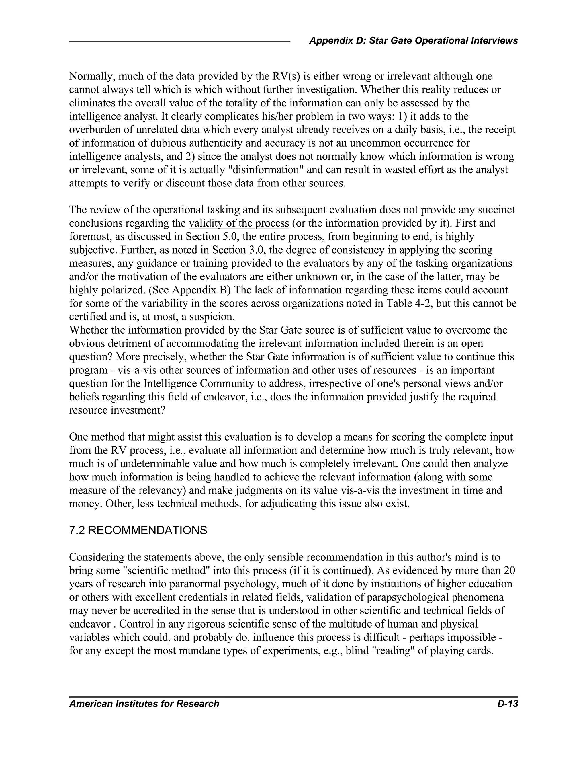 Appendix D: Star Gate Operational Interviews
American Institutes for Research D-13
Normally, much of the data provided by the RV(s) is either wrong or irrelevant although one
cannot always tell which is which without further investigation. Whether this reality reduces or
eliminates the overall value of the totality of the information can only be assessed by the
intelligence analyst. It clearly complicates his/her problem in two ways: 1) it adds to the
overburden of unrelated data which every analyst already receives on a daily basis, i.e., the receipt
of information of dubious authenticity and accuracy is not an uncommon occurrence for
intelligence analysts, and 2) since the analyst does not normally know which information is wrong
or irrelevant, some of it is actually "disinformation" and can result in wasted effort as the analyst
attempts to verify or discount those data from other sources.
The review of the operational tasking and its subsequent evaluation does not provide any succinct
conclusions regarding the validity of the process (or the information provided by it). First and
foremost, as discussed in Section 5.0, the entire process, from beginning to end, is highly
subjective. Further, as noted in Section 3.0, the degree of consistency in applying the scoring
measures, any guidance or training provided to the evaluators by any of the tasking organizations
and/or the motivation of the evaluators are either unknown or, in the case of the latter, may be
highly polarized. (See Appendix B) The lack of information regarding these items could account
for some of the variability in the scores across organizations noted in Table 4-2, but this cannot be
certified and is, at most, a suspicion.
Whether the information provided by the Star Gate source is of sufficient value to overcome the
obvious detriment of accommodating the irrelevant information included therein is an open
question? More precisely, whether the Star Gate information is of sufficient value to continue this
program - vis-a-vis other sources of information and other uses of resources - is an important
question for the Intelligence Community to address, irrespective of one's personal views and/or
beliefs regarding this field of endeavor, i.e., does the information provided justify the required
resource investment?
One method that might assist this evaluation is to develop a means for scoring the complete input
from the RV process, i.e., evaluate all information and determine how much is truly relevant, how
much is of undeterminable value and how much is completely irrelevant. One could then analyze
how much information is being handled to achieve the relevant information (along with some
measure of the relevancy) and make judgments on its value vis-a-vis the investment in time and
money. Other, less technical methods, for adjudicating this issue also exist.
7.2 RECOMMENDATIONS
Considering the statements above, the only sensible recommendation in this author's mind is to
bring some "scientific method" into this process (if it is continued). As evidenced by more than 20
years of research into paranormal psychology, much of it done by institutions of higher education
or others with excellent credentials in related fields, validation of parapsychological phenomena
may never be accredited in the sense that is understood in other scientific and technical fields of
endeavor . Control in any rigorous scientific sense of the multitude of human and physical
variables which could, and probably do, influence this process is difficult - perhaps impossible -
for any except the most mundane types of experiments, e.g., blind "reading" of playing cards.
 