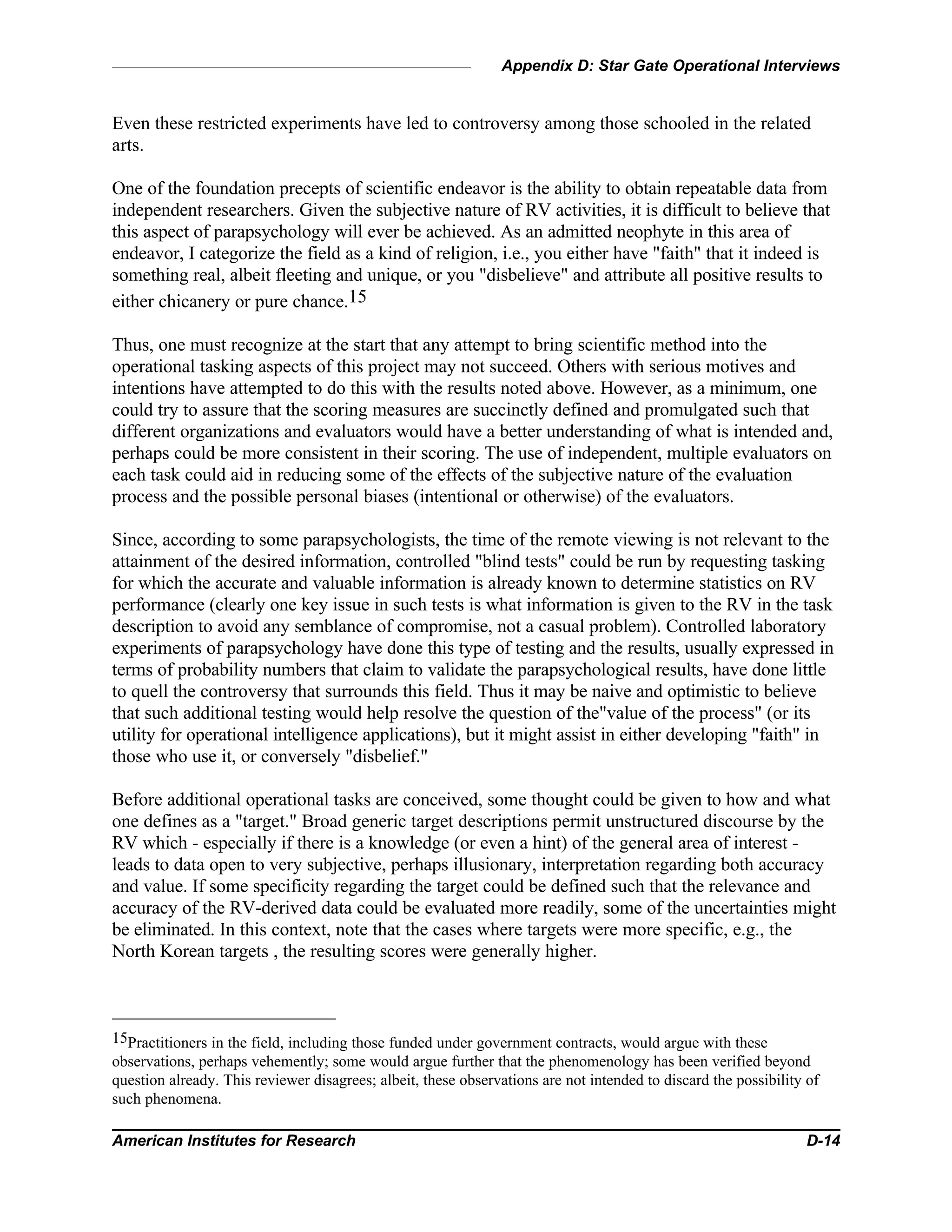 Appendix D: Star Gate Operational Interviews
American Institutes for Research D-14
Even these restricted experiments have led to controversy among those schooled in the related
arts.
One of the foundation precepts of scientific endeavor is the ability to obtain repeatable data from
independent researchers. Given the subjective nature of RV activities, it is difficult to believe that
this aspect of parapsychology will ever be achieved. As an admitted neophyte in this area of
endeavor, I categorize the field as a kind of religion, i.e., you either have "faith" that it indeed is
something real, albeit fleeting and unique, or you "disbelieve" and attribute all positive results to
either chicanery or pure chance.15
Thus, one must recognize at the start that any attempt to bring scientific method into the
operational tasking aspects of this project may not succeed. Others with serious motives and
intentions have attempted to do this with the results noted above. However, as a minimum, one
could try to assure that the scoring measures are succinctly defined and promulgated such that
different organizations and evaluators would have a better understanding of what is intended and,
perhaps could be more consistent in their scoring. The use of independent, multiple evaluators on
each task could aid in reducing some of the effects of the subjective nature of the evaluation
process and the possible personal biases (intentional or otherwise) of the evaluators.
Since, according to some parapsychologists, the time of the remote viewing is not relevant to the
attainment of the desired information, controlled "blind tests" could be run by requesting tasking
for which the accurate and valuable information is already known to determine statistics on RV
performance (clearly one key issue in such tests is what information is given to the RV in the task
description to avoid any semblance of compromise, not a casual problem). Controlled laboratory
experiments of parapsychology have done this type of testing and the results, usually expressed in
terms of probability numbers that claim to validate the parapsychological results, have done little
to quell the controversy that surrounds this field. Thus it may be naive and optimistic to believe
that such additional testing would help resolve the question of the"value of the process" (or its
utility for operational intelligence applications), but it might assist in either developing "faith" in
those who use it, or conversely "disbelief."
Before additional operational tasks are conceived, some thought could be given to how and what
one defines as a "target." Broad generic target descriptions permit unstructured discourse by the
RV which - especially if there is a knowledge (or even a hint) of the general area of interest -
leads to data open to very subjective, perhaps illusionary, interpretation regarding both accuracy
and value. If some specificity regarding the target could be defined such that the relevance and
accuracy of the RV-derived data could be evaluated more readily, some of the uncertainties might
be eliminated. In this context, note that the cases where targets were more specific, e.g., the
North Korean targets , the resulting scores were generally higher.
15Practitioners in the field, including those funded under government contracts, would argue with these
observations, perhaps vehemently; some would argue further that the phenomenology has been verified beyond
question already. This reviewer disagrees; albeit, these observations are not intended to discard the possibility of
such phenomena.
 