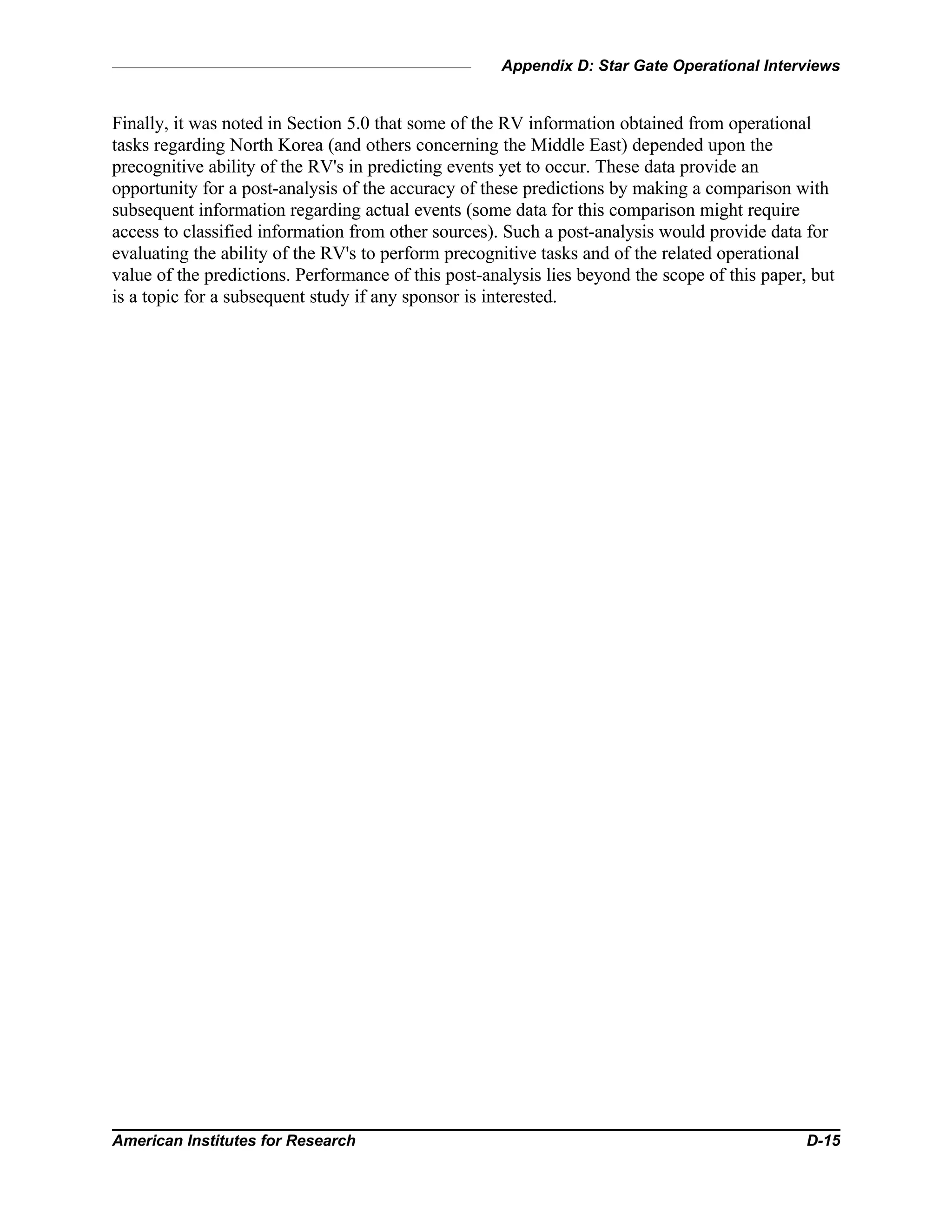 Appendix D: Star Gate Operational Interviews
American Institutes for Research D-15
Finally, it was noted in Section 5.0 that some of the RV information obtained from operational
tasks regarding North Korea (and others concerning the Middle East) depended upon the
precognitive ability of the RV's in predicting events yet to occur. These data provide an
opportunity for a post-analysis of the accuracy of these predictions by making a comparison with
subsequent information regarding actual events (some data for this comparison might require
access to classified information from other sources). Such a post-analysis would provide data for
evaluating the ability of the RV's to perform precognitive tasks and of the related operational
value of the predictions. Performance of this post-analysis lies beyond the scope of this paper, but
is a topic for a subsequent study if any sponsor is interested.
 