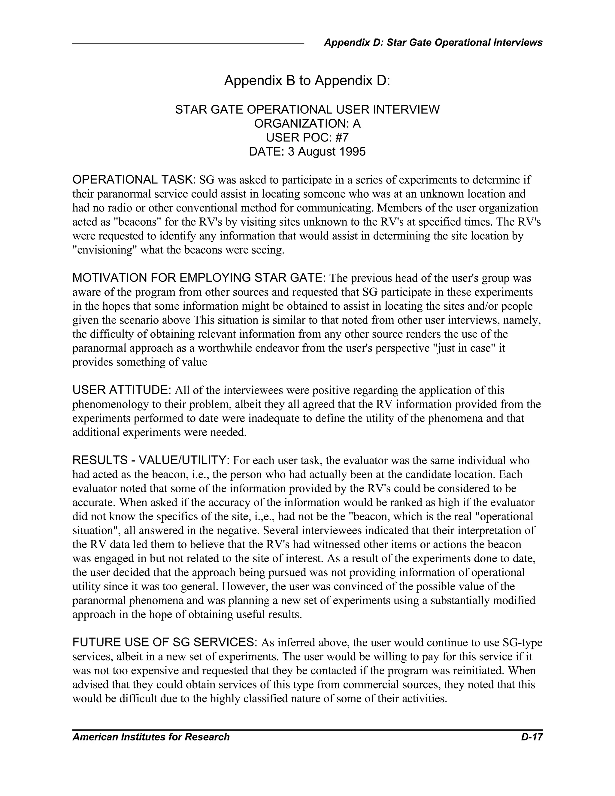Appendix D: Star Gate Operational Interviews
American Institutes for Research D-17
Appendix B to Appendix D:
STAR GATE OPERATIONAL USER INTERVIEW
ORGANIZATION: A
USER POC: #7
DATE: 3 August 1995
OPERATIONAL TASK: SG was asked to participate in a series of experiments to determine if
their paranormal service could assist in locating someone who was at an unknown location and
had no radio or other conventional method for communicating. Members of the user organization
acted as "beacons" for the RV's by visiting sites unknown to the RV's at specified times. The RV's
were requested to identify any information that would assist in determining the site location by
"envisioning" what the beacons were seeing.
MOTIVATION FOR EMPLOYING STAR GATE: The previous head of the user's group was
aware of the program from other sources and requested that SG participate in these experiments
in the hopes that some information might be obtained to assist in locating the sites and/or people
given the scenario above This situation is similar to that noted from other user interviews, namely,
the difficulty of obtaining relevant information from any other source renders the use of the
paranormal approach as a worthwhile endeavor from the user's perspective "just in case" it
provides something of value
USER ATTITUDE: All of the interviewees were positive regarding the application of this
phenomenology to their problem, albeit they all agreed that the RV information provided from the
experiments performed to date were inadequate to define the utility of the phenomena and that
additional experiments were needed.
RESULTS - VALUE/UTILITY: For each user task, the evaluator was the same individual who
had acted as the beacon, i.e., the person who had actually been at the candidate location. Each
evaluator noted that some of the information provided by the RV's could be considered to be
accurate. When asked if the accuracy of the information would be ranked as high if the evaluator
did not know the specifics of the site, i.,e., had not be the "beacon, which is the real "operational
situation", all answered in the negative. Several interviewees indicated that their interpretation of
the RV data led them to believe that the RV's had witnessed other items or actions the beacon
was engaged in but not related to the site of interest. As a result of the experiments done to date,
the user decided that the approach being pursued was not providing information of operational
utility since it was too general. However, the user was convinced of the possible value of the
paranormal phenomena and was planning a new set of experiments using a substantially modified
approach in the hope of obtaining useful results.
FUTURE USE OF SG SERVICES: As inferred above, the user would continue to use SG-type
services, albeit in a new set of experiments. The user would be willing to pay for this service if it
was not too expensive and requested that they be contacted if the program was reinitiated. When
advised that they could obtain services of this type from commercial sources, they noted that this
would be difficult due to the highly classified nature of some of their activities.
 